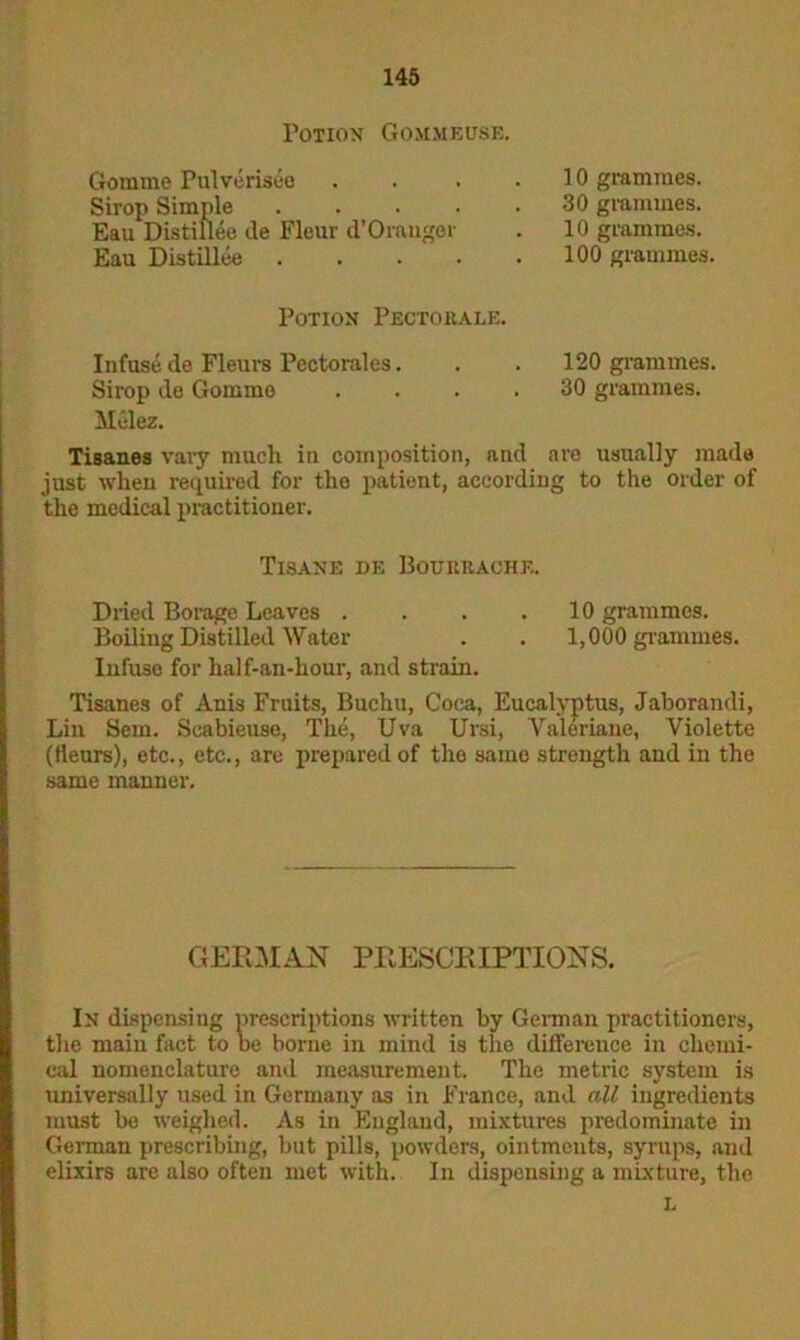 Potion Gommeuse. Gomme Pulveriseo Sirop Simple .... Eau DistiUee de Fleur d’Oranger Eau Distillee .... 10 grammes. 30 grammes. 10 grammes. 100 grammes. Potion Pectobale. Infuse de Fleura Pectoralcs. . . 120 grammes. Sirop de Gomme .... 30 grammes. Melez. Tisanes vary much in composition, and are usually made just when required for the patient, according to the order of the medical practitioner. Tisane de Bouiibache. Dried Borage Leaves . . . .10 grammes. Boiling Distilled Water . . 1,000 grammes. Infuse for half-an-hour, and strain. Tisanes of Anis Fruits, Buchu, Coca, Eucalyptus, Jaborandi, Lin Sem. Scabieuse, The, Uva Ursi, Valeriane, Violette (fieurs), etc., etc., are prepared of the same strength and in the same manner. GERMAN PRESCRIPTIONS. In dispensing prescriptions written by German practitioners, the main fact to be borne in mind is the difference in chemi- cal nomenclature and measurement. The metric system is universally used in Germany as in France, and all ingredients must be weighed. As in England, mixtures predominate in German prescribing, but pills, powders, ointments, syrups, and elixirs are also often met with. In dispensing a mixture, the L