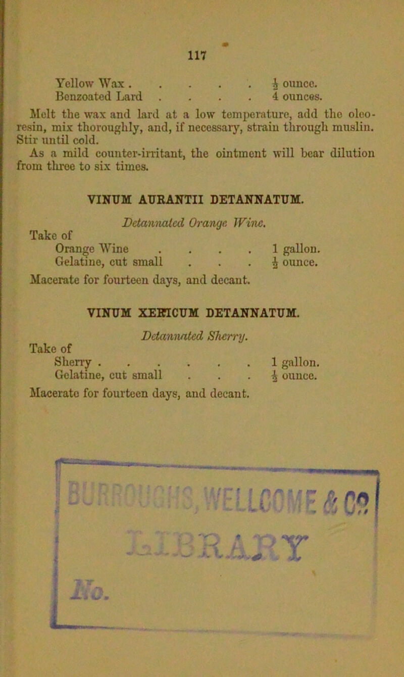 Yellow Wax 4 ounce. Benzoated Lard .... 4 ounces. Molt the wax and lard at a low temperature, add tho oleo- resin, mix thoroughly, and, if necessaiy, strain through muslin. Stir until cold. As a mild counter-irritant, the ointment will bear dilution from throe to six times. VINUM AURANTII DETANNATUM. Take of Detannatcd Orange Wine. Orange Wine Gelatino, cut small 1 gallon. ^ ounce. Macerate for fourteen days, and decant. VINUM XEKTCUM DETANNATUM. Ddannated Sherry. Take of Gelatine, cut small 1 gallon, ^ ounce. Macerate for fourteen days, and decant. IT.