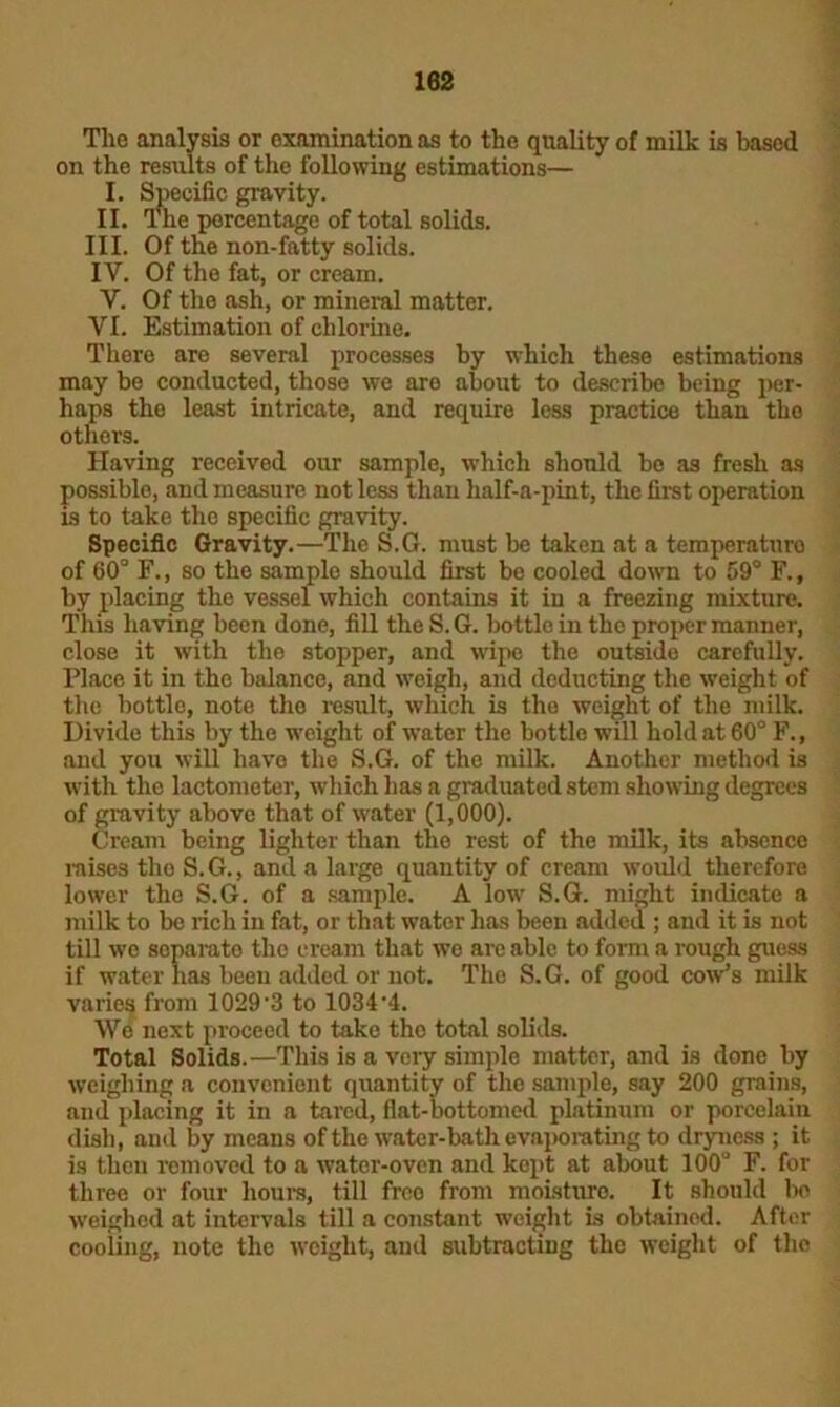 Tlie analysis or examination as to the quality of milk is based on the results of the following estimations— I. Specific gravity. II. The percentage of total solids. III. Of the non-fatty solids. IV. Of the fat, or cream. V. Of the ash, or mineral matter. VI. Estimation of chlorine. There are several processes by which these estimations may be conducted, those we are about to describe being per- haps the least intricate, and require less practice than the others. Having received our sample, which should bo as fresh as possible, and measure not less than half-a-pint, the first operation is to take the specific gravity. Specific Gravity.—The S.G. must be taken at a temperature of 60° F., so the samplo should first be cooled down to 59° F.f by placing the vessel which contains it in a freezing mixture. This having been done, fill the S.G. bottle in the proper manner, close it with the stopper, and wipe the outside carefully. Place it in the balance, and weigh, and deducting the weight of the bottle, note the result, which is the weight of the milk. Divide this by the weight of water the bottle will hold at 60° F., and you will have the S.G. of the milk. Another method is with the lactometer, which has a graduated stem showing degrees of gravity above that of water (1,000). Cream being lighter than the rest of the milk, its absence raises the S. G., and a large quantity of cream would therefore lower the S.G. of a sample. A low S.G. might indicate a milk to be rich in fat, or that water has been added ; and it is not till we separate the cream that we are able to form a rough guess if water has been added or not. The S.G. of good cow’s milk varies from 1029-3 to 1034-4. We next proceed to take tho total solids. Total Solids.—This is a very simple matter, and is done by weighing a convenient quantity of the sample, say 200 grains, and placing it in a tared, flat-bottomed platinum or porcelain dish, and by means of the water-bath evaporating to dryness ; it is then romoved to a water-oven and kept at about 100° F. for three or four hours, till free from moisturo. It should bo weighed at intervals till a constant weight is obtained. After cooling, note the weight, and subtracting the weight of tho