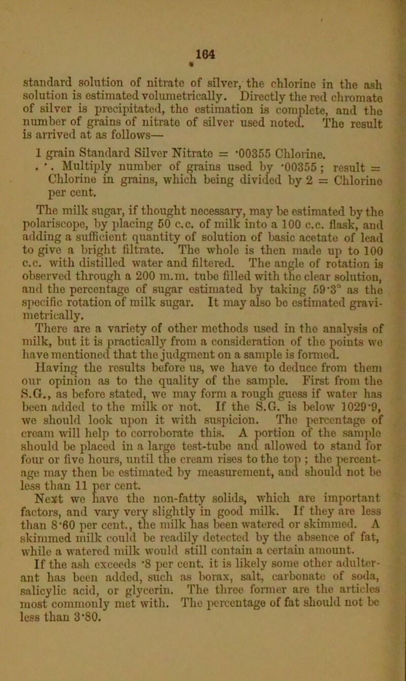 « standard solution of nitrate of silver, the chlorine in the ash solution is estimated volumetrically. Directly the red chromate of silver is precipitated, tho estimation is complete, and the number of grains of nitrato of silver used noted. The result is arrived at as follows— 1 grain Standard Silver Nitrate = -00355 Chlorine. . •. Multiply number of grains used by -00355 ; result = Chlorine in grains, which being divided by 2 = Chlorine per cent. The milk sugar, if thought necessary, may be estimated by the polariscope, by placing 50 c.c. of milk into a 100 c.c. flask, and adding a sufficient quantity of solution of basic acetato of lead to give a bright filtrate. The whole is then made up to 100 c.c. with distilled water and filtered. The angle of rotation is observed through a 200 m.m. tube filled with the clear solution, and the percentage of sugar estimated by taking 59-3° as the specific rotation of milk sugar. It may also be estimated gravi- metrically. There are a variety of other methods used in the analysis of milk, but it is practically from a consideration of the points wo have mentioned that the judgment on a sample is formed. Having the results before us, we have to deduce from them our opinion as to the quality of the sample. First from the S.G., as before stated, we may form a rough guess if water has been added to the milk or not. If the S.G. is below 1029-9, we should look upon it with suspicion. The percentage of cream will help to corroborate this. A portion of tho sample should be placed in a largo test-tube and allowed to stand for four or five hours, until the cream rises to the top ; the percent- age may then be estimated by measurement, and should not be less than 11 per cent. Next wo nave the non-fatty solids, which arc important factors, and vary very slightly in good milk. If they are less than 860 per cent., the milk has been watered or skimmed. A skimmed milk could be readily detected by the absence of fat, while a watered milk would still contain a certain amount. If the ash exceeds -8 per cent, it is likely some other adulter- ant has been added, such as borax, salt, carbonate of soda, salicylic acid, or glycerin. The three former are the articles most commonly met with. The percentage of fat should not be less than 3 80.