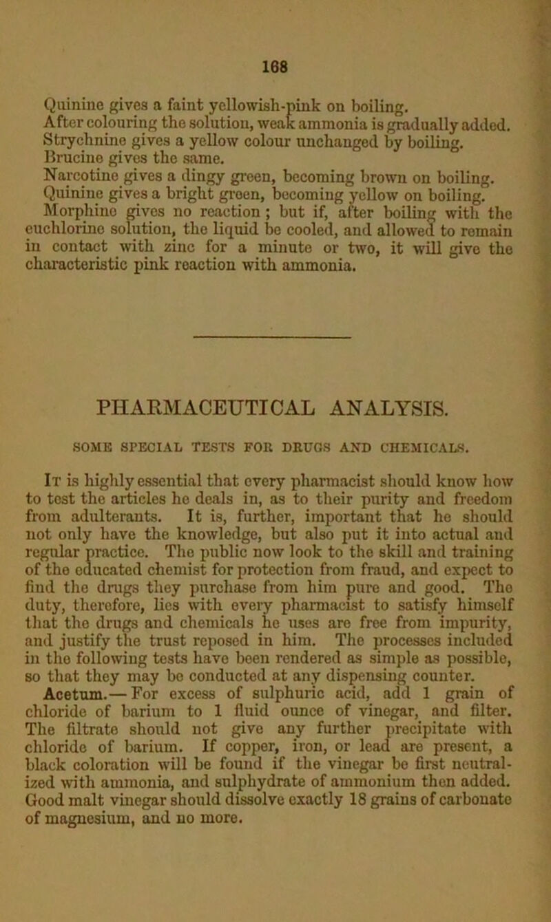 Quinine gives a faint yellowish-pink on boiling. After colouring the solution, weak ammonia is gradually added. Strychnine gives a yellow colour unchanged by boiling. Brucine gives the same. Narcotino gives a dingy green, becoming brown on boiling. Quinine gives a bright groen, becoming yellow on boiling. Morphine gives no reaction; but if, after boiling with the euchlorino solution, the liquid be cooled, and allowed to remain in contact with zinc for a minute or two, it will give the characteristic pink reaction with ammonia. PHARMACEUTICAL ANALYSIS. SOME SPECIAL TESTS FOR DRUGS AND CHEMICALS. It is highly essential that every pharmacist should know how to test the articles ho deals in, as to their purity and freedom from adulterants. It is, further, important that he should not only have the knowledge, but also put it into actual and regular practice. The public now look to the skill and training of the educated chemist for protection from fraud, and expect to find the drags they purchase from him pure and good. The duty, therefore, lies with every pharmacist to satisfy himself that the drugs and chemicals ho uses are free from impurity, and justify the trust reposed in him. The processes included in the following tests have been rendered as simple as possible, so that they may bo conducted at any dispensing counter. Acetum.— For excess of sulphuric acid, add 1 grain of chloride of barium to 1 fluid ounce of vinegar, and filter. The filtrate should not give any further precipitate with chloride of barium. If copper, iron, or lead are present, a black coloration will be found if the vinegar be first neutral- ized with ammonia, and sulphydrate of ammonium then added. Good malt vinegar should dissolve exactly 18 grains of carbonate of magnesium, and no more. ft * t