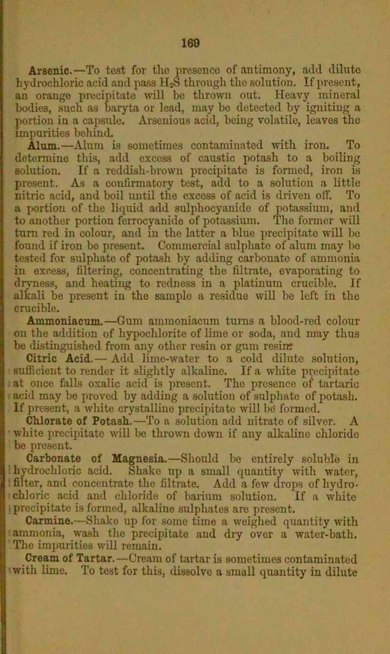 Arsenic.—To test for the presence of antimony, add dilute hydrochloric acid and pass H2S through the solution. If present, an orango precipitate will be thrown out. Heavy mineral bodies, such as baryta or lead, may be detected by igniting a portion in a capsule. Arscnious acid, being volatile, leaves the impurities behind. Alum.—Alum is sometimes contaminated with iron. To determine this, add excess of caustic potash to a boiling solution. If a reddish-brown precipitate is formed, iron is present. As a confirmatory test, add to a solution a little nitric acid, and boil until the excoss of acid is driven off. To a portion of the liquid add sulphocyanido of potassium, and to another portion ferrocyanide of potassium. Tho former will turn red in colour, and in the latter a blue precipitate will be found if iron be present. Commercial sulphate of alum may lie tested for sulphate of potash by adding carbonate of ammonia in excess, filtering, concentrating the filtrate, evaporating to dtyness, and heating to redness in a platinum crucible. If alkali be present in the sample a residue will be left in the crucible. Ammoniacum.—Gum ammoniacum turns a blood-red colour on the addition of hypochlorite of lime or soda, and may thus be distinguished from any other resin or gum resiir Citric Acid.— Add lime-water to a cold dilute solution, : sufficient to render it slightly alkaline. If a white precipitate at once falls oxalic acid is present. Tho presence of tartaric i acid may be proved by adding a solution of sulphate of potash. If present, a white crystalline precipitate will be formed. Chlorate of Potash.—To a solution add nitrate of silver. A white precipitate will be thrown down if any alkaline clilorido be present. Carbonate of Magnesia.—Should be entirely solublo in hydrochloric acid. Shako up a small quantity with water, filter, and concentrate the filtrate. Add a fow drops of hydro- chloric acid and chloride of barium solution. If a white 1 precipitate is formed, alkaline sulphates are present. Carmine.—Shake up for some time a weighed quantity with ammonia, wash the precipitate and dry over a water-bath. The impurities will remain. Cream of Tartar.—Cream of tartar is sometimes contaminated with lime. To test for this, dissolve a small quantity in dilute