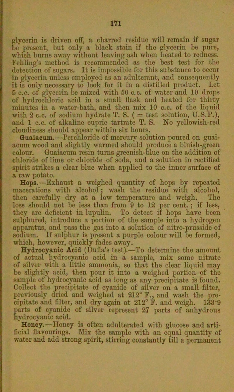 glycerin is driven off, a charred residue will remain if sugar bo present, but only a black stain if the glycerin be pure, which burns away without leaving ash when heated to redness. Feliling’s method is recommended as the best test for the detection of sugars. It is impossible for this substauce to occur in glycerin unless employed as an adulterant, and consequently it is only necessary to look for it in a distilled product. Let 5 c.c. of glycerin be mixed with 50 c.c. of water and 10 drops of hydrochloric acid in a small flask and heated for thirty minutes in a water-bath, and then mix 10 c.c. of tlio liquid with 2 c.c. of sodium hydrate T. S. ( = test solution, U.S.P.), and 1 c.c. of alkaline cupric tartrate T. S. No yellowish-red cloudiness should appear within six hours. Guaiacum.—Perchloride of mercury solution poured on guai- acum wood and slightly wanned should produce a bluish-green colour. Guaiacum resin turns greenish-hlue on the addition of chloride of lime or chloride of soda, and a solution in rectified spirit strikes a clear blue when applied to the inner surface of a raw potato. Hops.—Exhaust a weighed quantity of hops by repeated macerations with alcohol; wash the residue with alcohol, then carefully dry at a low temperature and weigh. The loss should not be less than from 9 to 12 per cent.; if less, they are deficient in lupulin. To detect if hops have been sulphured, introduce a portion of the sample into a hydrogen apparatus, and pass the gas into a solution of nitro-prusside of sodium. If sulphur is present a purple colour will be formed, which, however, quickly fades away. Hydrocyanic Acid (Dufla’s test).—To determine the amount of actual hydrocyanic acid in a sample, mix some nitrato of silver with a little ammonia, so that the clear liquid may be slightly acid, then pour it into a weighed portion of tho sample of hydrocyanic acid as long as any precipitate is found. Collect the precipitate of cyanide of silver on a small filter, previously dried and weighed at 212° F., and wash the pre- cipitate and filter, and dry again at 212° F. and weigh. 133'9 parts of cyanide of silver represent 27 parts of anhydrous hydrocyanic acid. Honey.—Honey is often adulterated with glucose and arti- ficial flavourings. Mix the samplo with an equal quantity of water and add strong spirit, stirring constantly till a permanent
