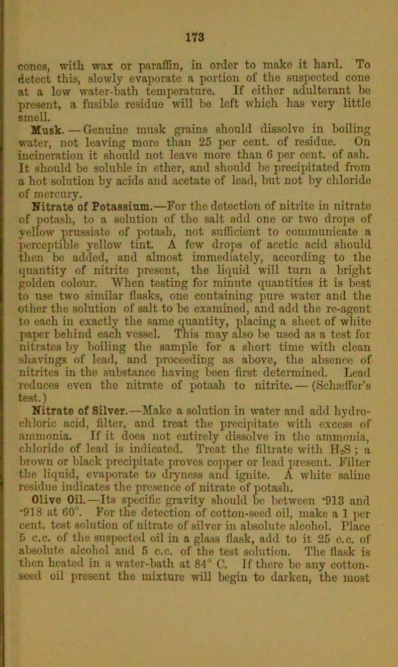 cones, with wax or paraffin, in order to make it hard. To detect this, slowly evaporate a portion of the suspected cone at a low water-bath temperature. If either adulterant be present, a fusible residue will be left which has very little smell. Musk. — Genuine musk grains should dissolve in boiling water, not leaving more than 25 per cent, of residue. On incineration it should not leave more than 6 per cent, of ash. It should be soluble in ether, and should be precipitated from a hot solution by acids and acetate of lead, but not by chloride of mercury. Nitrate of Potassium.—For the detection of nitrite in nitrate of potash, to a solution of the salt add one or two drops of yellow prussiate of potash, not sufficient to communicate a perceptible yellow tint. A few drops of acetic acid should then be added, and almost immediately, according to the quantity of nitrite present, the liquid will turn a bright golden colour. When testing for minute quantities it is best to use two similar llasks, one containing pure water and the other the solution of salt to be examined, and add the re-agent to each in exactly the same quantity, placing a sheet of whito paper behind each vessel. This may also be used as a test for nitrates by boiling the sample for a short time with clean shavings of lead, and proceeding as above, tho absence of nitrites in the substance having been first determined. Lead reduces even the nitrate of potash to nitrite. — (Schaeffer's test.) Nitrate of Silver.—Make a solution in water and add hydro- chloric acid, filter, and treat the precipitate with excess of ammonia. If it does not entirely dissolve in the ammonia, chloride of lead is indicated. Treat the filtrate with IT2S ; a brown or black precipitate proves copper or lead present. Filter the liquid, evaporate to dryness and ignite. A white saline residue indicates the presence of nitrate of potash. Olive Oil.—Its specific gravity should be between '913 and •918 at 60’. For the detection of cotton-seed oil, make a 1 per cent, test solution of nitrate of silver in absolute alcohol, l’laco f> c.c. of the suspected oil in a glass flask, add to it 25 c.c. of absolute alcohol and 5 c.c. of the test solution. The flask is then heated in a water-bath at 84° C. If there be any cotton- seed oil present the mixture will begin to darken, the most