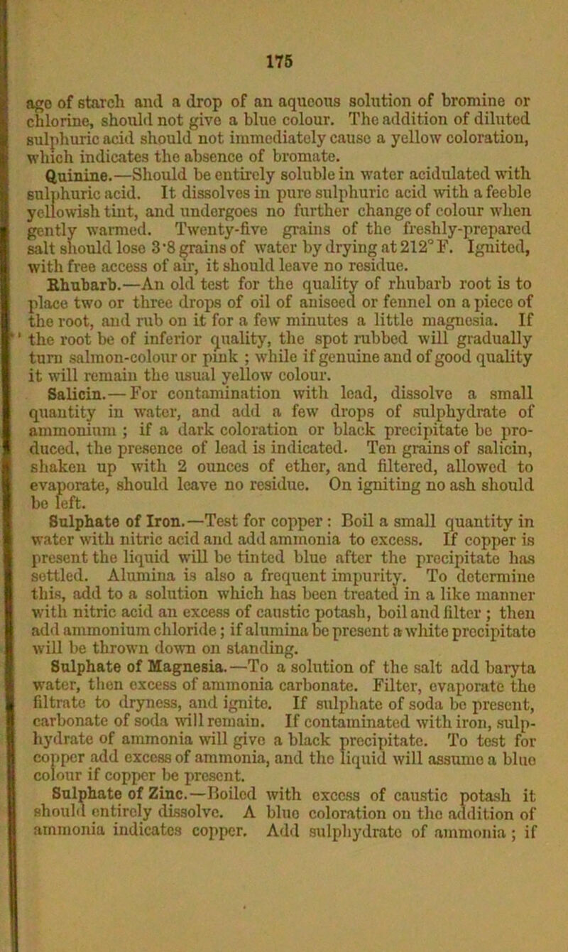 ago of starch and a drop of an aqueous solution of bromine or chlorine, should not give a blue colour. The addition of diluted sulphuric acid should not immediately cause a yellow coloration, which indicates the absence of bromate. Quinine.—Should be entirely soluble in water acidulated with sulphuric acid. It dissolves in pure sulphuric acid with a feeble yellowish tint, and undergoes no further change of colour when gently warmed. Twenty-five grains of the freshly-prepared salt should lose 3 ’8 grains of water by drying at 212° F. Ignited, with free access of air, it should leave no residue. Ehubarb.—An old test for the quality of rhubarb root is to place two or three drops of oil of aniseed or fennel on a piece of the root, and rub on it for a few minutes a little magnesia. If ' the root be of inferior quality, the spot rubbed will gradually turn salmon-colour or pink ; while if genuine and of good quality it will remain the usual yellow colour. Salicin.— For contamination with lead, dissolvo a small quantity in water, and add a few drops of sulphydrate of ammonium ; if a dark coloration or black precipitate be pro- duced, the presence of lead is indicated. Ten grains of salicin, shaken up with 2 ounces of ether, and filtered, allowed to evaporate, should leave no residue. On igniting no ash should bo left. Bulphate of Iron.—Test for copper: Boil a small quantity in water with nitric acid and add ammonia to excess. If copper is present the liquid will be tinted blue after the precipitate has settled. Alumina is also a frequent impurity. To determine this, add to a solution which has been treated in a like manner with nitric acid an excess of caustic potash, boil and filter ; then add ammonium chloride; if alumina bo present a white precipitato will be thrown down on standing. Sulphate of Magnesia. —To a solution of the salt add baryta water, then excess of ammonia carbonate. Filter, evaporate the filtrate to dryness, and ignite. If sulphate of soda bo present, carbonate of soda will remain. If contaminated with iron, sulp- hydrate of ammonia will give a black precipitate. To test for copper add excess of ammonia, and the liquid will assume a bluo colour if copper be present. Sulphate of Zinc.—Boiled with excess of caustic potash it should entirely dissolve. A bluo coloration on the addition of ammonia indicates copper. Add sulphydrate of ammonia; if