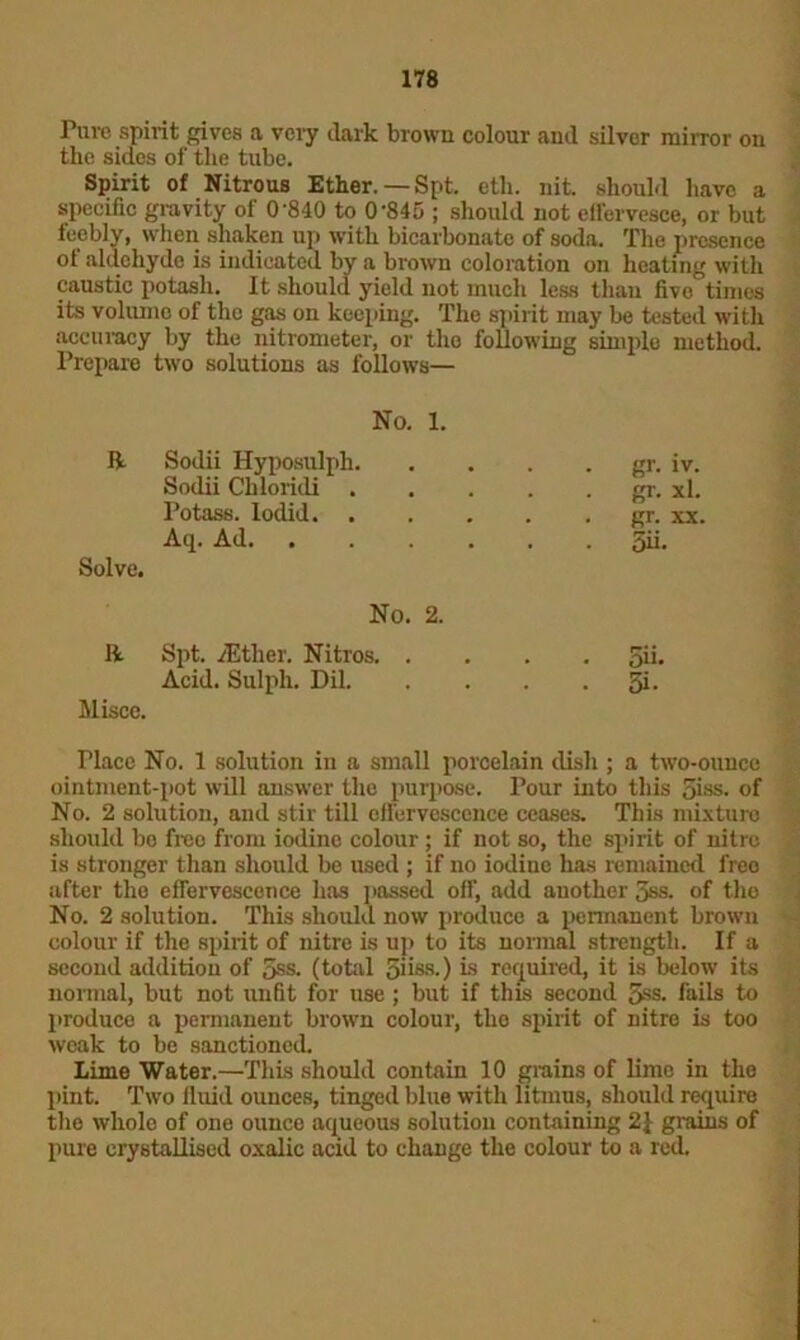 Pure spirit gives a very dark brown colour and silver mirror on the sides of the tube. Spirit of Nitrous Ether.—Spt. eth. nit should have a specific gravity of 0*840 to 0*845 ; should not effervesce, or but feebly, when shaken up with bicarbonate of soda. The presence of aldehyde is indicated by a brown coloration on heating with caustic potash. It should yield not much less than fivo times its volume of the gas on keeping. The spirit may be tested with accuracy by the nitrometer, or the following simple method. Prepare two solutions as follows— No. 1. ft Sodii Hyposulph. • gr- iv. Sodii Chloridi . gr. xl. Potass. Iodid gr. xx. Solve. Aq. Ad No. 2. . 5ii. ft Spt. ./Ether. Nitros. . 5ii. Miscc. Acid. Sulph. Dil. . 5i- Place No. 1 solution in a small porcelain clish ; a two-ounce ointment-pot will answer the purpose. Pour into this 5iss. of No. 2 solution, and stir till effervescence ceases. This mixture should bo free from iodine colour ; if not so, the spirit of nitre is stronger than should be used ; if no iodine has remained free after the effervescence has passed off, add another 5ss. of the No. 2 solution. This should now produce a permanent brown colour if the spirit of nitre is up to its normal strength. If a second addition of 5ss. (total 5ii-ss.) is required, it is below its normal, but not unfit for use ; but if this second 5ss. fails to produce a permanent brown colour, the spirit of nitre is too weak to be sanctioned. Lime Water.—This should contain 10 grains of lime in the pint. Two fluid ounces, tinged blue with litmus, should require the wholo of one ounco aqueous solution containing 2£ grains of pure crystallised oxalic acid to change the colour to a red.