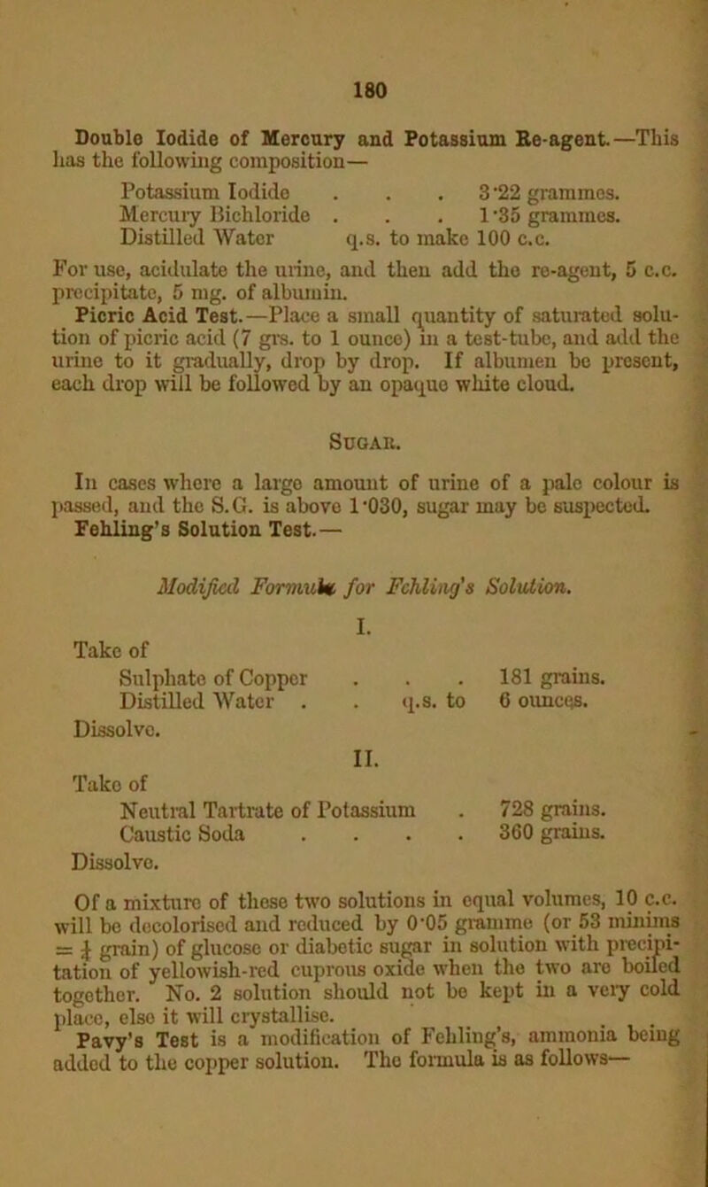 Double Iodide of Mercury and Potassium Re agent.—This has the following composition— Potassium Iodide . . . 3 '22 grammes. Mercury Bichloride . . 1-35 grammes. Distilled Water q.s. to make 100 c.c. For use, acidulate the urine, and then add the re-agent, 5 c.c. precipitate, 5 mg. of albumin. Picric Acid Test.—Place a small quantity of saturated solu- tion of picric acid (7 grs. to 1 ounce) in a test-tube, and add the urine to it gradually, drop by drop. If albumen be present, each drop will be followed by an opaque white cloud. Scgau. In cases where a large amount of urine of a pale colour is passed, and the S.G. is above 1‘030, sugar may be suspected. Fehling’s Solution Test.— Modified Formula. for Fchling's Solution. I. Take of Sulphate of Copper 181 grains. Distilled Water . . q.s. to 6 ounces. Dissolve. II. Take of Neutral Tartrate of Potassium 728 grains. Caustic Soda .... 360 grains. Dissolve. Of a mixture of these two solutions in equal volumes, 10 c.c. will be decolorised and reduced by 0'05 gramme (or 53 minims = £ grain) of glucose or diabetic sugar in solution with precipi- tation of yellowish-red cuprous oxide when the two are boiled together. No. 2 solution should not bo kept in a veiy cold place, else it will crystallise. ... Pavy’s Test is a modification of Fehling’s, ammonia being added to the copper solution. The formula is as follows—