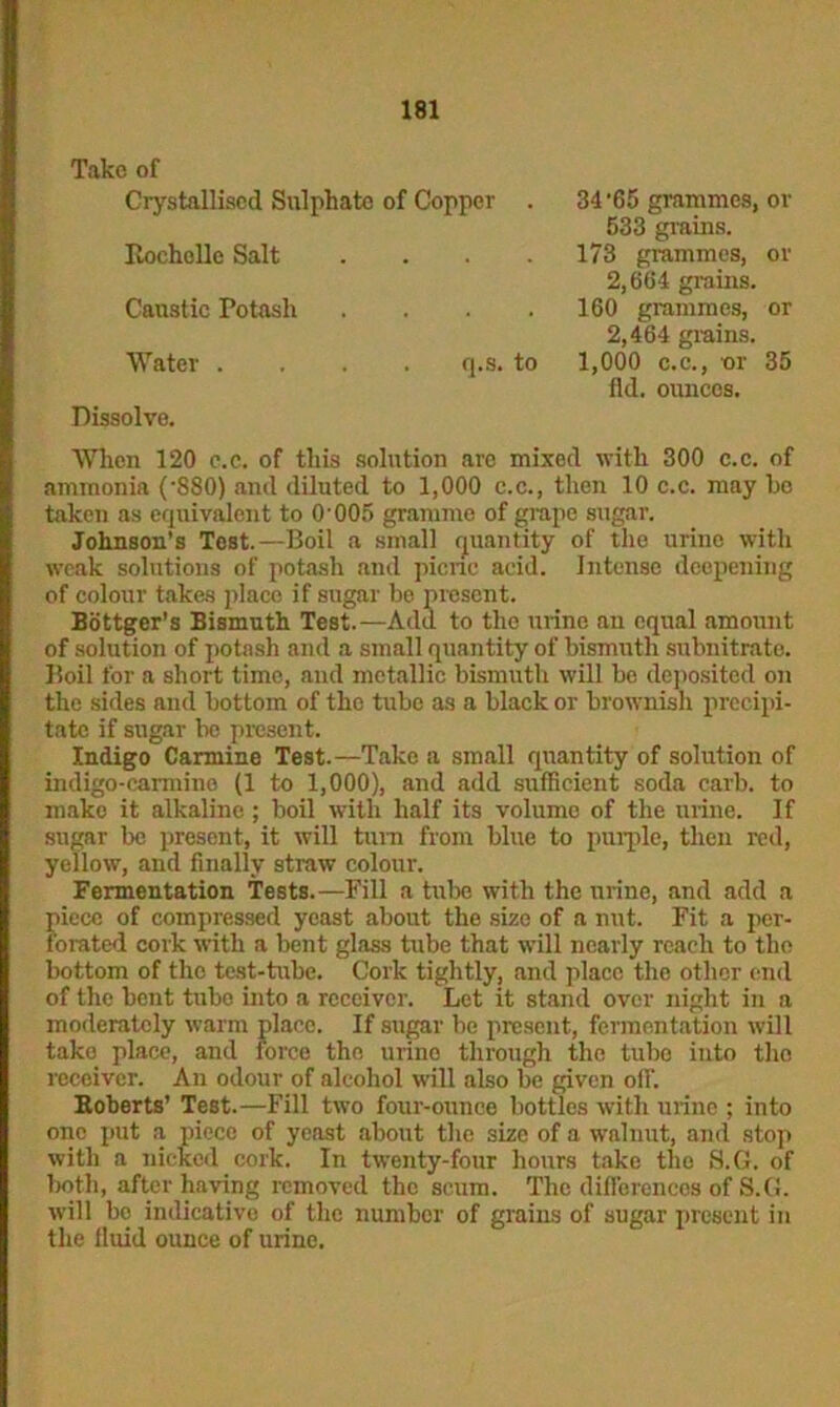 Take of Crystallised Sulphate of Copper . Rochelle Salt .... Caustic Potash .... Water .... q.s. to Dissolve. 34'65 grammes, or 533 grains. 173 grammes, or 2,664 grains. 160 grammes, or 2,464 grains. 1,000 c.c., or 35 fid. ounces. When 120 c.c. of this solution are mixed with 300 c.c. of ammonia (-880) and diluted to 1,000 c.c., then 10 c.c. may ho taken as equivalent to O'005 gramme of grape sugar. Johnson's Test.—Boil a small quantity of the urine with weak solutions of potash and picric acid. Intense deepening of colour takes place if sugar be present. Bottger's Bismuth Test.—Add to the urine an equal amount of solution of potash and a small quantity of bismuth subnitrate. Boil for a short time, and metallic bismuth will be deposited on the sides and bottom of the tube as a black or brownish precipi- tate if sugar be present. Indigo Carmine Test.—Take a small quantity of solution of indigo-carmine (1 to 1,000), and add sufficient soda carb. to make it alkaline; boil with half its volume of the urine. If sugar be present, it will turn from blue to purple, then red, yellow, and finally straw colour. Fermentation Tests.—Fill a tube with the urine, and add a piece of compressed yeast about the size of a nut. Fit a per- forated cork with a bent glass tube that will nearly reach to the bottom of the test-tube. Cork tightly, and place the other end of the bent tnbe into a receiver. Let it stand over night in a moderately warm place. If sugar be present, fermentation will take place, and force the urine through the tube into the receiver. An odour of alcohol will also be given off. Roberts’ Test.—Fill two four-ounce bottles with urine ; into one put a piece of yeast about the size of a walnut, and stop with a nicked cork. In twenty-four hours take the S.G. of both, after having removed the scum. The differences of S.G. will bo indicative of the number of grains of sugar present in the fluid ounce of urine.