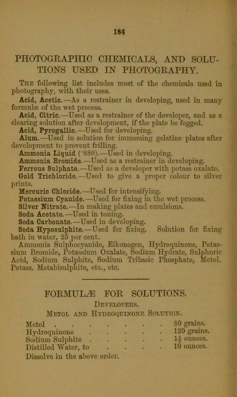 PHOTOGRAPHIC CHEMICALS, AND SOLU- TIONS USED IN PHOTOGRAPHY. The following list includes most of the chemicals used in photography, with their uses. Acid, Acetic.—As a restrainer in developing, used in many formulae of the wet process. Acid, Citric.—Used as a restrainer of the developer, and as a clearing solution after development, if the plate be fogged. Acid, Pyrogallic.—Used for developing. Alum.—Used in solution for immersing gelatine plates after development to prevent frilling. Ammonia Liquid ('880).—Used in developing. Ammonia Bromide. —Used as a restrainer in developing. Ferrous Sulphate.—Used as a doveloper with potass oxalato. Gold Trichloride.—Used to give a proper colour to silver prints. Mercuric Chloride.—Used for intensifying. Potassium Cyanide.—Used for fixing in the wet process. Silver Nitrate.—In making plates and emulsions. Soda Acetate.—Used in toning. Soda Carbonate. —Used in developing. Soda Hyposulphite.—Used for fixing. Solution for fixing hath in water, 25 per cent. Ammonia Sulphocyanide, Eikonogen, Hydroquinonc, Potas- sium Bromide, Potassium Oxalate, Sodium Hydrate, Sulphuric Acid, Sodium Sulphite, Sodium Tribasic Phosphate, Metol. Potass. Metabisulphite, etc., etc. FORMULAE FOR SOLUTIONS. Developers. Metol and Hydroquinone Solution. Metol .... Hydroquinone Sodium Sulphite . Distilled Water, to Dissolve in the above order. 80 grains. 120 grains. 11 ounces. 10 ounces.