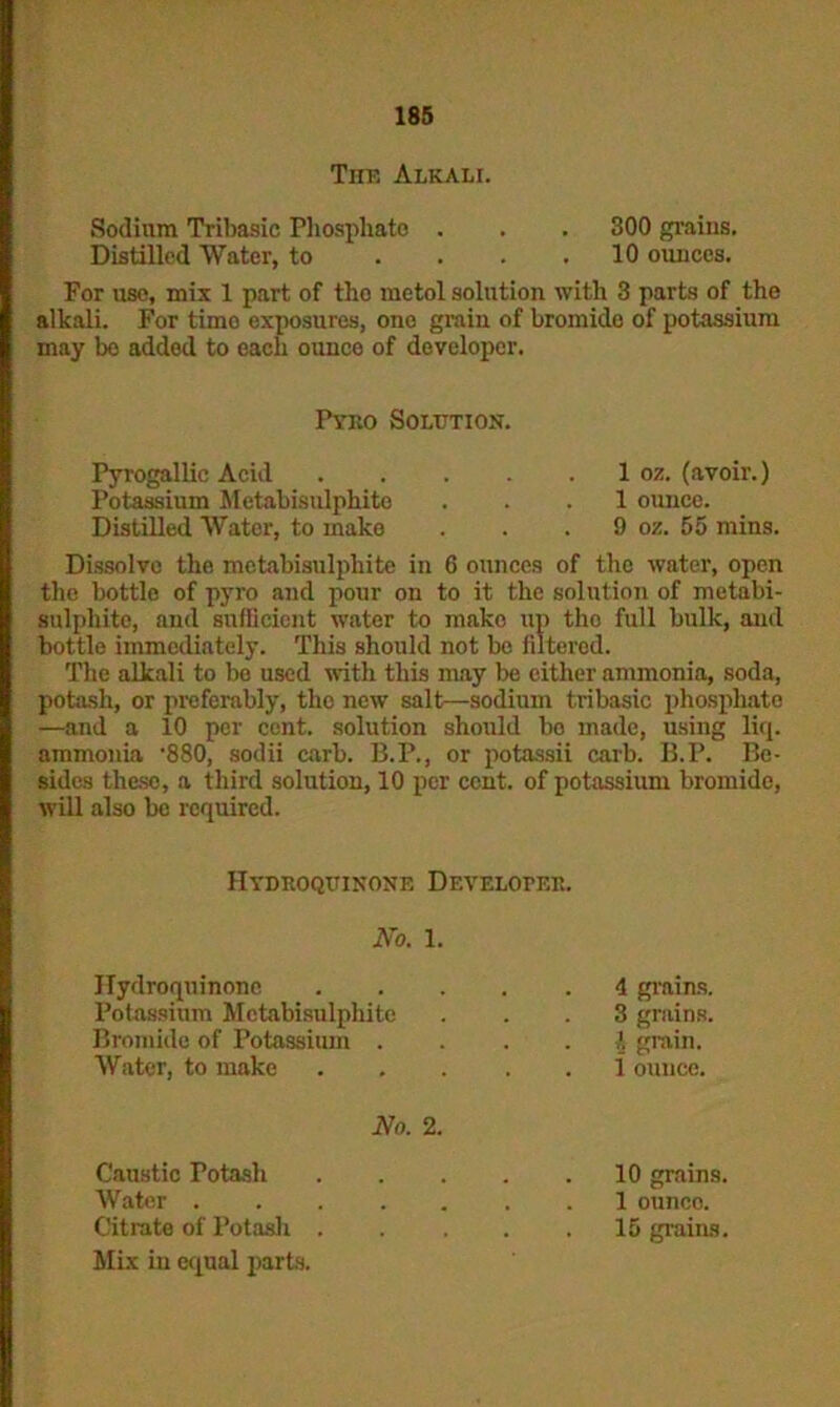 Tiik Alkali. Sodium Tribasic Phosphate . . . 300 grains. Distilled Water, to . . . .10 ounces. For uso, mix 1 part of the metol solution with 3 parts of the alkali. For time exposures, one grain of bromide of potassium may be added to each ounce of developer. Pyko Solution. Pyrogallic Acid 1 oz. (avoir.) Potassium Metabisulphite ... 1 ounce. Distilled Water, to make . . . 9 oz. 55 mins. Dissolve the metabisulphite in 6 ounces of the water, open the bottle of pyro and pour on to it the solution of metabi- sulphite, and sufficient water to make up the full bulk, and bottle immediately. This should not be filtered. The alkali to be used with this may be either ammonia, soda, potash, or preferably, tlio new salt—sodium tribasic phosphate —and a 10 per cent, solution should bo made, using liq. ammonia ’880, sodii carb. B.P., or potassii carb. B.P. Be- sides these, a third solution, 10 per cent, of potassium bromide, will also be required. Hydroquinone Develoter. No. 1. Hydroquinone .... . 4 grains. Potassium Mctabisulphite . 3 grains. Bromide of Potassium . 1 grain. Water, to make .... . 1 ounce. No. 2. Caustic Potash .... 10 grains. Water 1 ounco. Citrate of Potash .... Mix in equal parts. . 15 grains.
