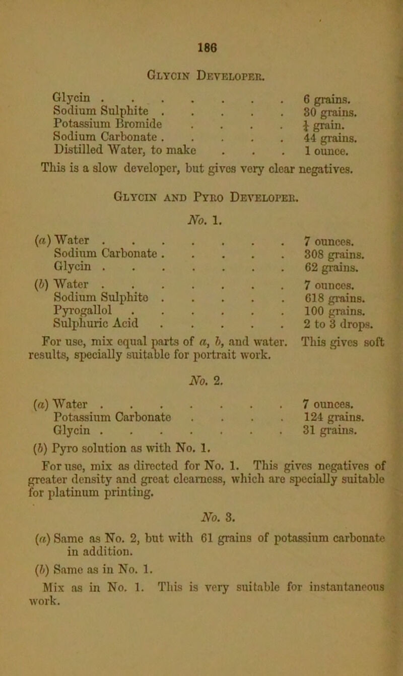 Glycin Developer, Glycin 6 grains. Sodium Sulphite 30 grains. Potassium Bromide . . . . J grain. Sodium Carbonate 44 grains. Distilled Water, to make ... 1 ounce. This is a slow developer, but gives very clear negatives. Glycin and Pyro Developer. No. 1. (a) Water 7 ounces. Sodium Carbonate 308 grains. Glycin 62 grains. {b) Water 7 ounces. Sodium Sulphito 618 grains. Pyrogallol 100 grains. Sulphuric Acid 2 to 3 drops. For use, mix equal parts of a, b, and water, results, specially suitable for portrait work. This gives soft No. 2. (a) Water 7 ounces. Potassium Carbonate .... 124 grains. Glycin 31 grains. (5) Pyro solution as with No. 1. For use, mix as directed for No. 1. This gives negatives of greater density and great clearness, which are specially suitable for platinum printing. No. 3. (a) Same as No. 2, but with 61 grains of potassium carbonate in addition. (h) Same as in No. 1. Mix as in No. 1. This is very suitable for instantaneous work.