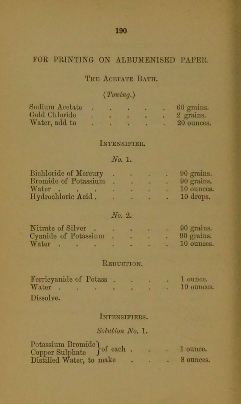 FOR PRINTING ON ALBUMENISED Tue Acetate Bath. (Toning.) Sodium Acetate Gold Chloride ..... Water, add to Intensifies. No. 1. Bichloride of Mercury .... Bromide of Potassium .... Water Hydrochloric Acid No. 2. Nitrate of Silver . Cyanide of Potassium . Water . . . . Reduction. Ferrieyanide of Potass . Water Dissolve. Intensifiejrs. Solution No. 1. Potassium Bromide! . , Copper Sulphate jof each • PAPER. 00 grains. 2 grains. 20 ounces. 90 grains. 90 grains. 10 ounces. 10 drops. 90 grains. 90 grains. 10 ounces. 1 ounce. 10 ounces. 1 ounce.
