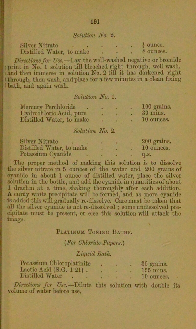 Solution No. 2. Silver Nitrate . . ] ounce. Distilled Water, to make . . 8 ounces. Directions for Use.—Lay the well-washed negative or bromido ■ print in No. 1 solution till bleached right through, well wash, and then immerse in solution No. 2 till it has darkened right i through, then wash, and place for a few minutes in a clean fixing ' bath, and again wash. Solution No. 1. Mercury Perchloride Hydrochloric Acid, pure Distilled Water, to make 100 grains. 30 mins. 10 ounces. Solution No. 2. Silver Nitrate Distilled Water, to make Potassium Cyanide 200 grains. 10 ounces, q.s. The proper method of making this solution is to dissolve the silver nitrato in 5 ounces of tho water and 200 grains of cyanide in about 1 ounce of distilled water, place tho silver solution in the bottle, and add the cyanide in quantities of about 1 drachm at a time, shaking thoroughly after each addition. A curdy white precipitate will bo formed, and as more cyanide is added this will gradually re-dissolve. Care must be taken that all the silver cyauido is not re-dissolved ; some undissolved pre- cipitate must be present, or else this solution will attack the image. Platinum Toning Batiis. (For Chloride Papers.) Liquid Bath. Potassium Cliloroplatinite ... 30 grains. Lactic Acid (S.G. 1*21) .... 155 mins. Distilled Water . . . . .10 ounces. Directions for Use.—Dilute this solution with double its volume of water before use.