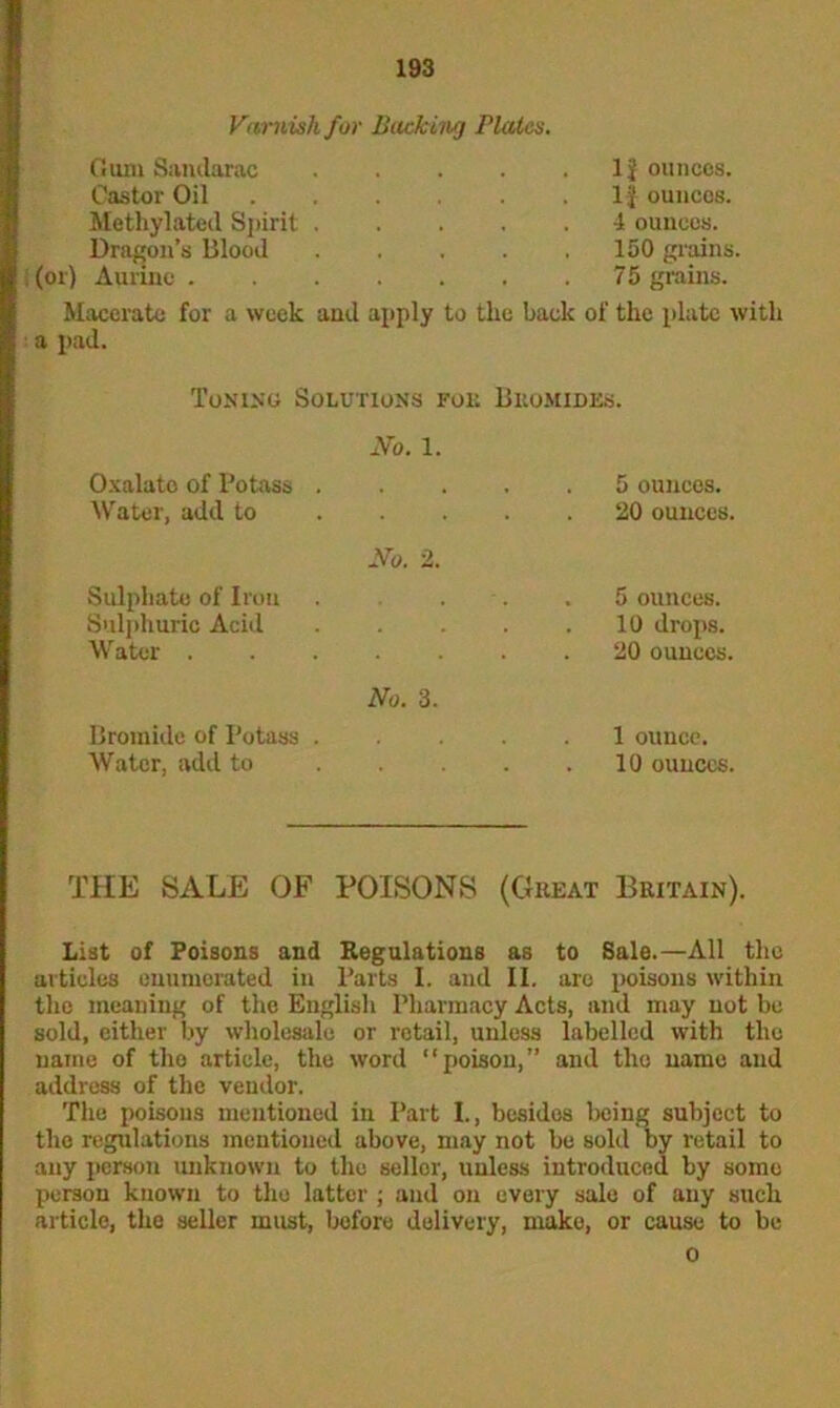 Varnish for Backing Plates. Gum Sandarac Castor Oil Methylated Spirit Dragon’s Blood ; (or) Aurine . 1J ounces, i f ouncos. 4 ouncos. 150 grains. 75 grains. Macerate for a week a pad. and apply to the back of the plate with Toning Solutions foe Bromides. No. 1. Oxalato of Potass . • • • . 5 ounces. Water, add to No. 2. 20 ounces. Sulphate of Iron . 5 ounces. Sulphuric Acid . 10 drops. Water . No. 3. . 20 ounces. Bromide of Potass . . 1 ounce. Water, add to 10 ounces. THE SALE OF POISONS (Cheat Britain). List of Poisons and Regulations as to Sale.—All the articles enumerated in Barts I. and II. are poisons within the meaning of the English Pharmacy Acts, and may not bo sold, either by wholesale or retail, unless labelled with the name of the article, the word “poison,” and the name and address of the vendor. The poisons mentioned in Part I., besides being subject to the regulations mentioned above, may not be sold by retail to any person unknown to the seller, unless introduced by somo person known to the latter ; and on every sale of any such article, the seller must, before delivery, mako, or cause to be 0