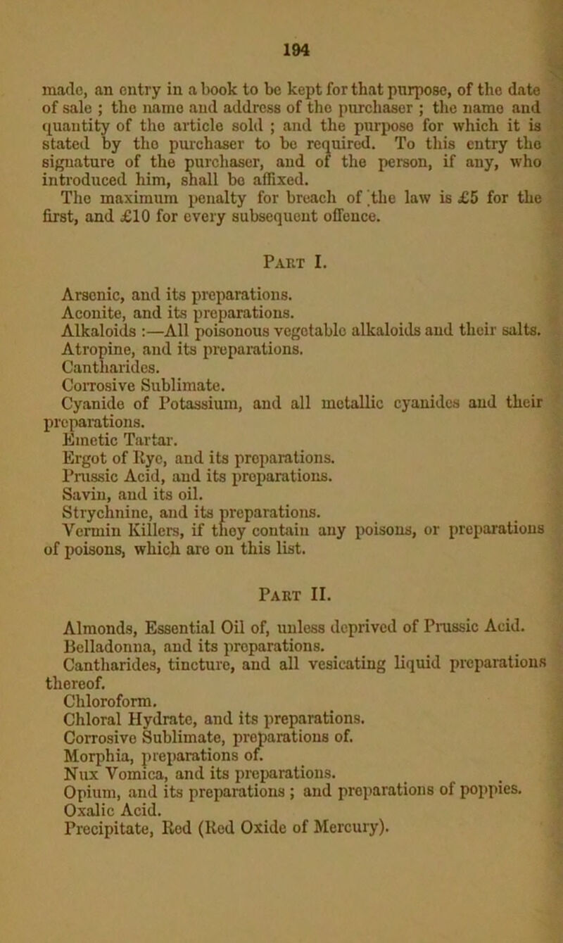 made, an entry in a book to be kept for that purpose, of the date of sale ; the name and address of tho purchaser ; the name and quantity of tho article sold ; and the purpose for which it is stated by tho purchaser to be required. To this entry the signature of the purchaser, and of the person, if any, who introduced him, shall bo affixed. The maximum penalty for breach of 'the law is £5 for the first, and j£10 for every subsequent offence. Part I. Arsenic, and its preparations. Aconite, and its preparations. Alkaloids :—All poisonous vegetable alkaloids and their salts. Atropine, and its preparations. Cantharides. Corrosive Sublimate. Cyanide of Potassium, and all metallic cyanides and their preparations. Emetic Tartar. Ergot of Iiye, and its preparations. Prussic Acid, and its preparations. Savin, and its oil. Strychnine, and its preparations. Vermin Killers, if tlioy contain any poisons, or preparations of poisons, which are on this list. Part II. Almonds, Essential Oil of, unless deprived of Prussic Acid. Belladonna, and its preparations. Cantharides, tincture, and all vesicating liquid preparations thereof. Chloroform. Chloral Hydrato, and its preparations. Corrosive Sublimate, preparations of. Morphia, preparations of. Nux Vomica, and its preparations. Opium, and its preparations ; and preparations of poppies. Oxalic Acid. Precipitate, Red (Red Oxide of Mercury).