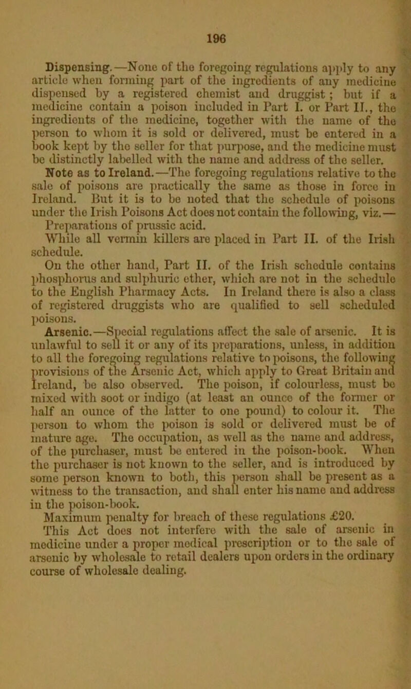 Dispensing.—None of the foregoing regulations apply to any article when forming part of the ingredients of any medicine dispensed by a registered chemist and druggist; but if a medicine contain a poison included in Part I. or Part II., the ingredients of the medicine, together with the name of the person to whom it is sold or delivered, must be entered in a book kept by the seller for that purpose, and the medicine must be distinctly labelled with the name and address of the seller. Note as to Ireland.—The foregoing regulations relative to the sale of poisons are practically the same as those in force in Ireland. But it is to be noted that the schedule of poisons under the Irish Poisons Act doos not contain the following, viz. — Preparations of prussic acid. While all vermin killers are placed in Part II. of the Irish schedule. On the other hand, Part II. of the Irish schedule contains phosphorus and sulphuric ether, which are not in the schedule to the English Pharmacy Acts. In Ireland there is also a class of registered druggists who are qualified to sell scheduled poisons. Arsenic.—Special regulations affect the sale of arsenic. It is unlawful to sell it or any of its preparations, unless, in addition to all the foregoing regulations relative to poisons, the following provisions of tlie Arsenic Act, which apply to Great Britain and Ireland, be also observed. The poison, if colourless, must be mixed with soot or indigo (at least an ounce of the former or half an ounce of the latter to one pound) to colour it. The person to whom the poison is sold or delivered must be of mature ago. The occupation, as well as the name and address, of the purchaser, must be entered in the poison-book. When the purchaser is not known to the seller, and is introduced by some person known to both, this person shall be present as a witness to the transaction, and shall enter his namo and address in the poison-book. Maximum penalty for breach of these regulations £20. This Act does not interfere with the salo of arsenic in medicine under a proper medical prescription or to the sale of arsenic by wholesale to retail dealers upon orders in the ordinary course of wholesale dealing.