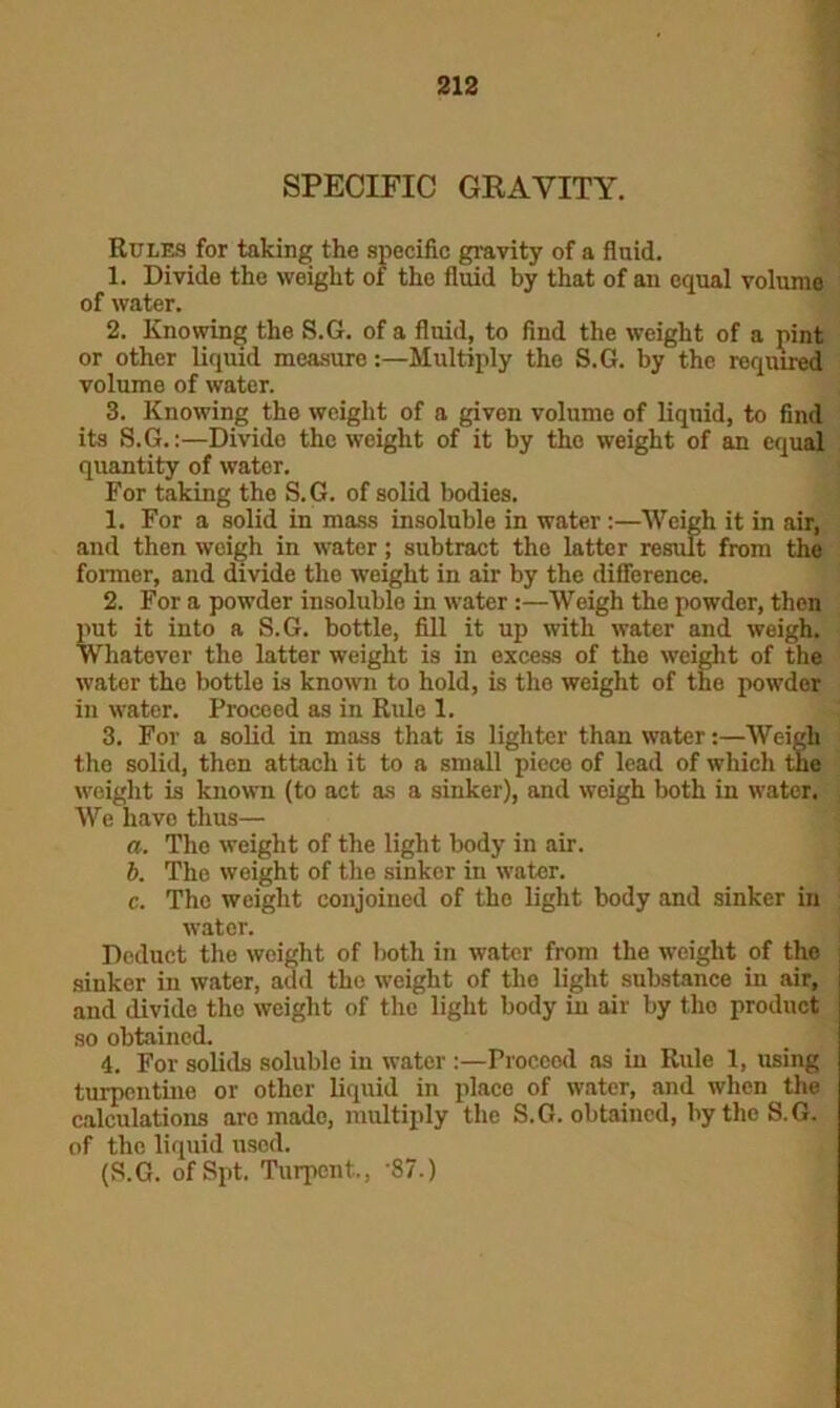 SPECIFIC GRAVITY. Rules for taking the specific gravity of a fluid. 1. Divide the weight of the fluid by that of an equal volume of water. 2. Knowing the S.G. of a fluid, to find the weight of a pint or other liquid measure:—Multiply the S.G. by the required volume of water. 3. Knowing the weight of a given volume of liquid, to find its S.G.:—Divido the weight of it by the weight of an equal quantity of water. For taking the S.G. of solid bodies. 1. For a solid in mass insoluble in water :—Weigh it in air, and then weigh in water; subtract the latter result from the former, and divide the weight in air by the difference. 2. For a powder insoluble in water:—Weigh the powder, then put it into a S.G. bottle, fill it up with water and weigh. Whatever the latter weight is in excess of the weight of the water the bottle is known to hold, is the weight of the powder in water. Proceed as in Rule 1. 3. For a solid in mass that is lighter than water:—Weigh the solid, then attach it to a small piece of lead of which the weight is known (to act as a sinker), and weigh both in water. We have thus— a. The weight of the light body in air. b. The weight of the sinker in water. c. The weight conjoined of the light body and sinker in water. Deduct the weight of both in water from the weight of the sinker in water, add the weight of the light substance in air, and divide the weight of the light body in air by the product so obtained. 4. For solids soluble in water :—Proccod as in Rule 1, using turpentine or other liquid in place of water, and when the calculations arc made, multiply the S.G. obtained, by the S.G. of the liquid used. (S.G. ofSpt. Turpent., '87.)