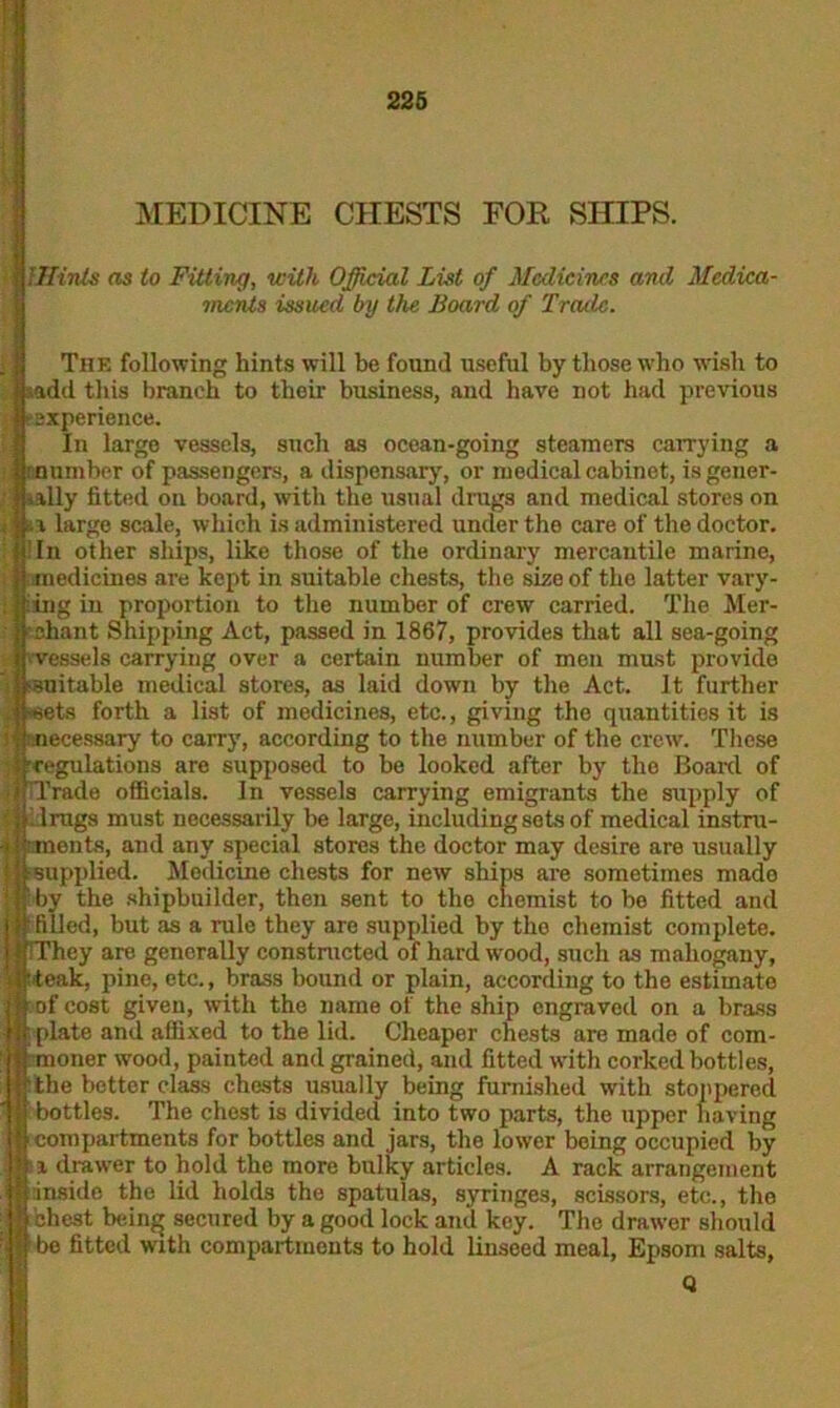 MEDICINE CHESTS FOR SHIPS. i '.Hints as to Fitting, with Official List of Medicines and Medica- ments issued by the Board of Trade. The following hints will be found useful by those who wish to sadd this branch to their business, and have not had previous e experience. In large vessels, such as ocean-going steamers carrying a r-number of passengers, a dispensary, or medical cabinet, isgeuer- ■ ially fitted on board, with the usual drugs and medical stores on a large scale, which is administered under the care of the doctor. I In other ships, like those of the ordinary mercantile marine, j medicines are kept in suitable chests, the size of the latter vary- ing in proportion to the number of crew carried. The Mer- chant Shipping Act, passed in 1867, provides that all sea-going vessels carrying over a certain number of men must provide suitable medical stores, as laid down by the Act. It further sets forth a list of medicines, etc., giving the quantities it is ecessary to carry, according to the number of the crew. These egulations are supposed to be looked after by the Board of Trade officials. In vessels carrying emigrants the supply of drugs must necessarily be large, including sots of medical instra- ents, and any special stores the doctor may desire are usually supplied. Medicine chests for new ships are sometimes mado by the shipbuilder, then sent to the chemist to be fitted and filled, but as a rule they are supplied by the chemist complete. ~hey are generally constructed of hard wood, such as mahogany, teak, pine, etc., brass bound or plain, according to the estimate of cost given, with the name of the ship engraved on a brass plate and affixed to the lid. Cheaper chests are made of com- moner wood, painted and grained, and fitted with corked bottles, the better class chests usually being furnished with stoppered bottles. The chest is divided into two parts, the upper having compartments for bottles and jars, the lower being occupied by i drawer to hold the more bulky articles. A rack arrangement inside the lid holds the spatulas, syringes, scissors, etc., the chest being secured by a good lock and key. The drawer should bo fitted with compartments to hold linseed meal, Epsom salts,