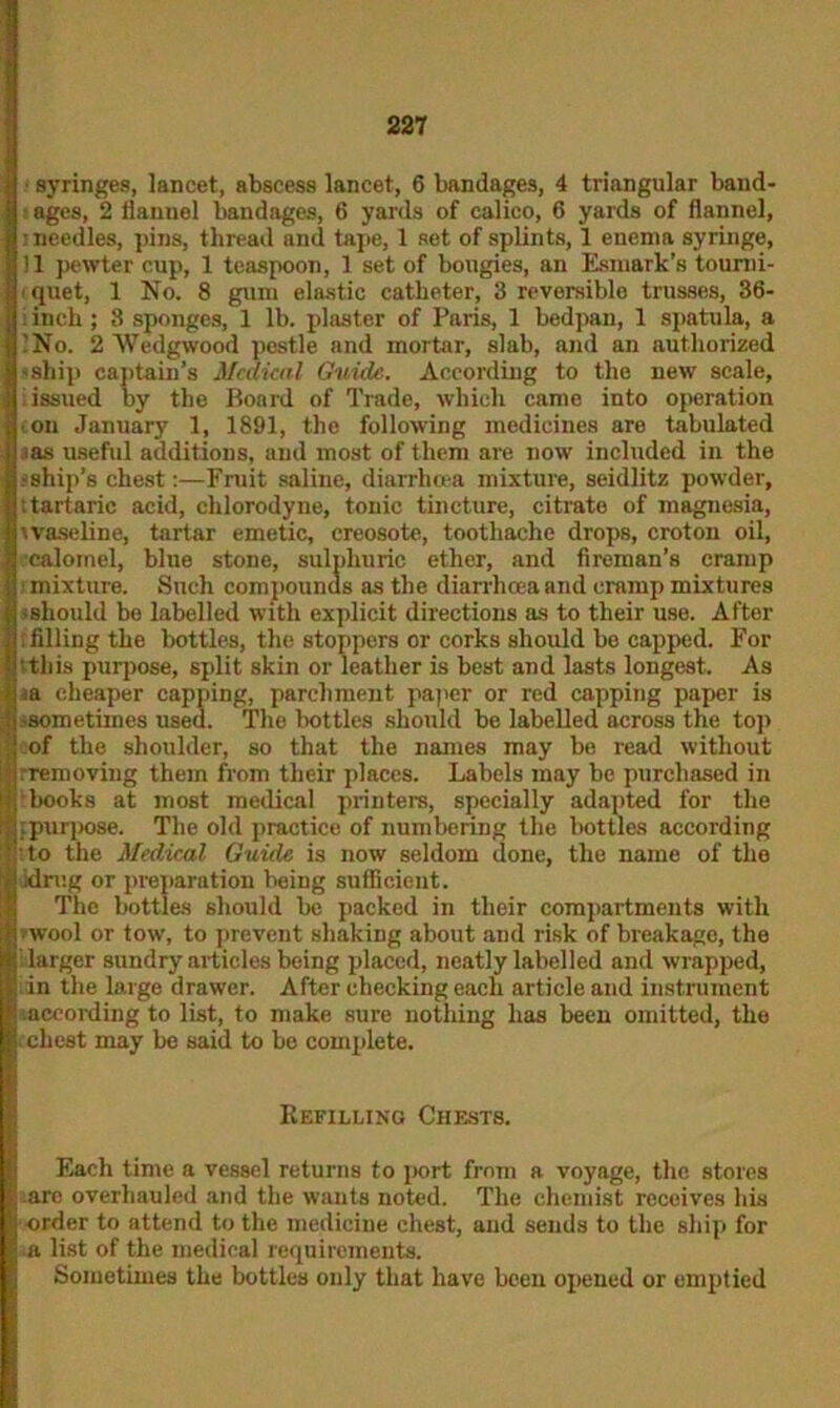 ■ syringes, lancet, abscess lancet, 6 bandages, 4 triangular band- ages, 2 flannel bandages, 6 yards of calico, 6 yards of flannel, •needles, pins, thread and tape, 1 set of splints, 1 enenm syringe, ! 1 pewter cup, 1 teaspoon, 1 set of bougies, an Esmark’s tourni- quet, 1 No. 8 gum elastic catheter, 3 reversible trusses, 36- . inch ; 3 sponges, 1 lb. plaster of Paris, 1 bedpan, 1 spatula, a 'No. 2 Wedgwood postle and mortar, slab, and an authorized -ship captain’s Medical Guide. According to the new scale, issued by the Board of Trade, which came into operation •on January 1, 1891, tho following medicines are tabulated ias useful additions, and most of them are now included in the -ship’s chest:—Fruit saline, diarrhoea mixture, seidlitz powder, .tartaric acid, clilorodyne, tonic tincture, citrate of magnesia, waseline, tartar emetic, creosote, toothache drops, croton oil, calomel, blue stone, sulphuric ether, and fireman’s cramp mixture. Such compounds as the diarrhoea and cramp mixtures -should bo labelled with explicit directions as to their use. After ; filling the bottles, the stoppers or corks should be capped. For this purpose, split skin or leather is best and lasts longest. As a cheaper capping, parchment paper or red capping paper is -sometimes used. The bottles should be labelled across the top of the shoulder, so that the names may be read without removing them from their places. Labels may be purchased in books at most medical printers, specially adapted for the ; purpose. The old practice of numbering the bottles according to the Medical Guide is now seldom done, the name of the idrug or preparation being sufficient. The bottles should be packed in their compartments with wool or tow, to prevent shaking about and risk of breakage, the [ larger sundry articles being placed, neatly labelled and wrapped, in the large drawer. After checking each article and instrument according to list, to make sure nothing has been omitted, the i chest may be said to be complete. Refilling Chests. Each time a vessel returns to port from a voyage, the stores -are overhauled and the wants noted. The chemist receives his •order to attend to the medicine chest, and sends to the ship for a list of the medical requirements. Sometimes the bottles only that have been opened or emptied
