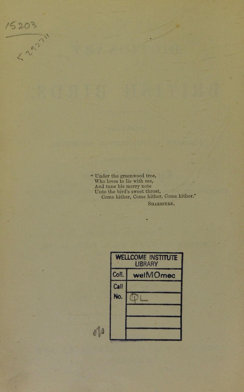 “ Under the greenwood tree, Who loves to lie with me, And tune his merry note Unto the bird’s sweet throat. Come hither. Come hither. Come hither. Shakspere. WELLCOME INSTITUTE LIBRARY Coll. welMOmec Call No.