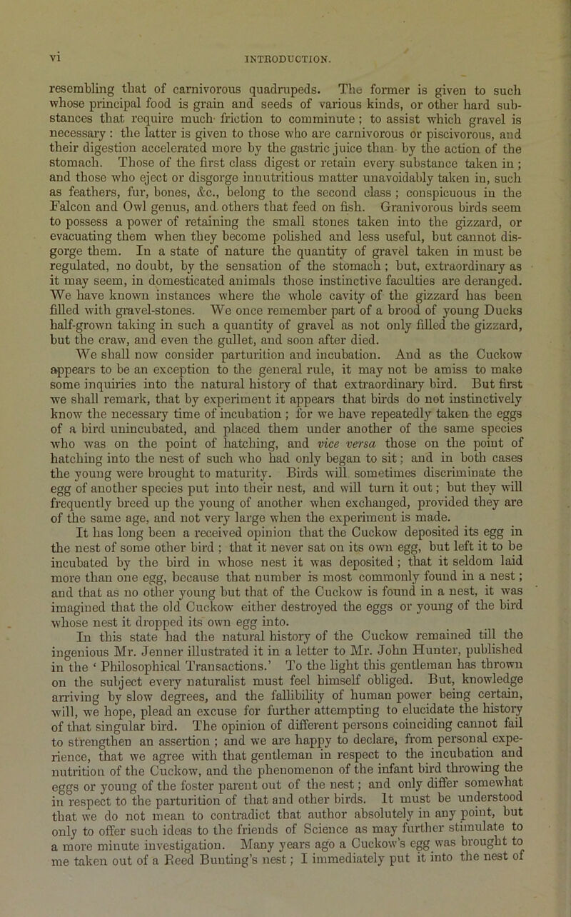 resembling that of carnivorous quadrupeds. The former is given to sucli whose principal food is grain and seeds of vai’ious kinds, or other hard sub- stances that require much- friction to comminute; to assist which gravel is necessary : the latter is given to those who are carnivorous or piscivorous, and their digestion accelerated more by the gastric juice than by the action of the stomach. Those of the first class digest or retain every substance taken in ; and those who eject or disgorge imiutritious matter unavoidably taken in, such as feathers, fur, bones, &c., belong to the second class; conspicuous in the Falcon and Owl genus, and. others that feed on fish. Grauivorous birds seem to possess a power of retaining the small stones taken into the gizzard, or evacuating them when they become pohshed and less useful, but cannot dis- gorge them. In a state of nature the quantity of gravel taken in must be regulated, no doubt, by the sensation of the stomach; but, extraordinary as it may seem, in domesticated animals those instinctive faculties are deranged. We have known instances where the w’hole cavity of the gizzard has been filled with gravel-stones. We once remember part of a brood of young Ducks half-grown taking in such a quantity of gravel as not only filled the gizzard, but the craw, and even the gullet, and soon after died. We shall now consider parturition and incubation. And as the Cuckow appears to be an exception to the general rule, it may not be amiss to make some inquiries into the natural history of that extraordinary bird. But firet we shall remark, that by experiment it appears that birds do not instinctively know the necessary time of incubation ; for we have repeatedly taken the eggs of a bird unincubated, and placed them under another of tlie same species who was on the point of liatcbing, and vice versa those on the point of hatching into the nest of such who had only began to sit; and in both cases the young were brought to maturity. Birds will, sometimes discriminate the egg of another species put into their nest, and will turn it out; but they will frequently breed up the young of another when exchanged, provided they are of the same age, and not very large when the experiment is made. It has long been a received opinion that the Cuckow deposited its egg in the nest of some other bird ; that it never sat on its own egg, but left it to be incubated by the bird in whose nest it was deposited; that it seldom laid more than one egg, because that number is most commonly found in a nest; and that as no other young but that of the Cuckow is found in a nest, it was imagined that the old Cuckow either destroyed the eggs or young of the bird whose nest it dropped its own egg into. In this state had the natural history of the Cuckow remained till the ingenious Mr. Jenuer illustrated it in a letter to Mr. John Hunter, published in the ‘ Philosophical Transactions.’ To the light this gentleman has thrown on the subject eveiy naturalist must feel himself obliged. But, knowledge arriving by slow degrees, and the fallibility of human power being certain, will, we hope, plead an excuse for further attempting to elucidate the history of that singular bird. The opinion of different persons coinciding cannot fail to strengthen an assertion ; and we are happy to declare, from personal expe- rience, that we agree with that gentleman in respect to the incubation and nutrition of the Cuckow, and the phenomenon of the infant bird throwing the eggs or young of the foster parent out of the nest; and only differ somewhat in respect to the parturition of that and other birds. It must be understood that we do not mean to contradict that author absolutely in any point, but only to offer such ideas to the friends of Science as may further stimulate to a more minute investigation. Many years ago a Cuckow’s egg was brought to me taken out of a Peed Bunting’s nest; I immediately put it into the nest of