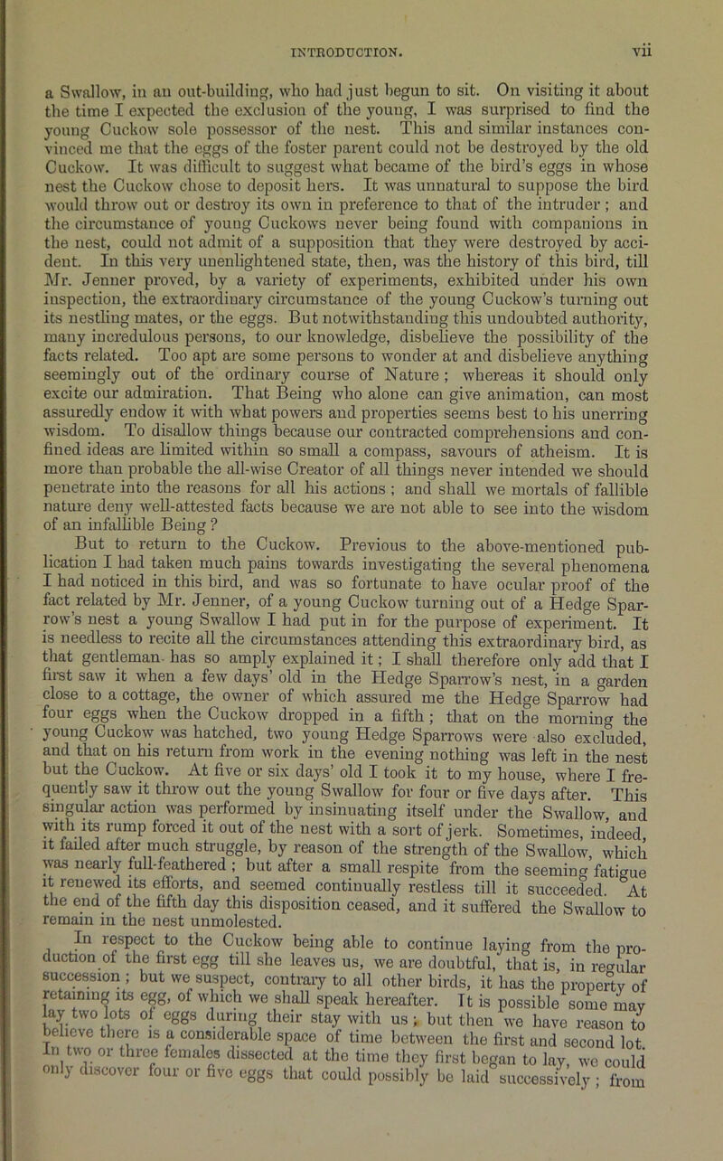 a Swallow, in an out-building, who had just begun to sit. On visiting it about the time I expected the exclusion of the young, I was surprised to find the young Cuckow sole possessor of the nest. This and similar instances con- vinced me that the eggs of the foster parent could not be destroyed by the old Cuckow. It was difficult to suggest what became of the bird’s eggs in whose nest the Cuckow chose to deposit hers. It was unnatural to suppose the bird would throw out or destroy its own in preference to that of the intruder ; and the circumstance of young Cuckows never being found with companions in the nest, could not admit of a supposition that they were destroyed by acci- dent. In this very unenlightened state, then, was the history of this bird, till Mr. Jenner proved, by a variety of experiments, exhibited under his own inspection, the extraordinary circumstance of the young Cuckow’s turning out its nestling mates, or the eggs. But notwithstanding this undoubted authority, many incredulous persons, to our knowledge, disbelieve the possibility of the facts related. Too apt are some persons to wonder at and disbelieve anything seemingly out of the ordinary course of Nature ; whereas it should only excite our admiration. That Being who alone can give animation, can most assuredly endow it with what powers and properties seems best to his unerring wisdom. To disallow things because our contracted comprehensions and con- fined ideas are limited within so small a compass, savours of atheism. It is more than probable the all-wise Creator of all things never intended w'e should penetrate into the reasons for all his actions ; and shall we mortals of fallible nature deny well-attested facts because we are not able to see into the wisdom of an infallible Being ? But to return to the Cuckow. Previous to the above-mentioned pub- lication I had taken much pains towards investigating the several phenomena I had noticed in this bird, and was so fortunate to have ocular proof of the fact related by Mr. Jenner, of a young Cuckow turning out of a Hedge Spar- row’s nest a young Swallow I had put in for the purpose of experiment. It is needless to recite all the circumstances attending this extraordinary bird, as that gentleman, has so amply explained it; I shall therefore only add that I fimt saw it when a few days’ old in the Hedge Sparrow’s nest, in a garden close to a cottage, the owner of which assured me the Hedge Sparrow had four eggs when the Cuckow dropped in a fifth; that on the morning the young Cuckovy was hatched, two young Hedge Sparrows were also excluded, and that on his return from work in the evening nothing was left in the nest but the Cuckow. At five or six days’ old I took it to my house, where I fre- quently saw it throw out the young Swallow for four or five days after. This singulai’ action was performed by insinuating itself under the Swallow, and with its lump forced it out of the nest with a sort of jerk. Sometimes, indeed It failed after much struggle, by reason of the strength of the SwaUow, which was neaily full-feathered ; but after a small respite from the seeming fatigue It renewed its efforts, and seemed continually restless till it succeeded. At the end of the fifth day this disposition ceased, and it suffered the Swallow to remain in the nest unmolested. In respect to the Cuckow being able to continue laying from the pro- duction of the first egg till she leaves us, we are doubtful, that is, in regular succession ; but we suspect, contraiy to all other birds, it has the property of retaining its egg, of which we shall speak hereafter. It is possible some may V ‘heir stay with us ; but then we have reason to believe there is a considerable space of time between the first and second lot In two or three females dissected at the time they first began to lay, we could onl) discover four or five eggs that could possibly be laid successively; from