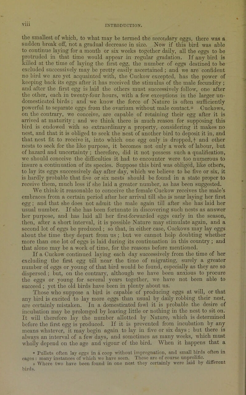 the smallest of which, to what may he termed the secondary eggs, there was a sudden break off, not a gradual decrease in size. Now if this bird was able to continue laying for a month or six weeks together daily, all the eggs to be protruded in that time would appear in regular gradation. If any bird is killed at the time of laying the first egg, the number of eggs destined to be excluded successively may be pretty easily ascertained ; and we are confident no bird we are yet acquainted with, the Cuckow excepted, has the power of keeping back its eggs after it has received the stimulus of the male fecundity ; and after the first egg is laid the others must successively follow, one after the other, each in twenty-four hours, with a few exceptions in the larger un- domesticuted birds ; and we know the force of Nature is often sufficiently powerful to separate eggs from the ovarium without male contact.* Cuckows, on the contrary, we conceive, are capable of retaining their egg after it is arrived at maturity; and we think there is much reason for supposing this bird is endowed with so extraordinary a property, considering it makes no nest, and that it is obliged to seek the nest of another bird to deposit it in, and that nest fit to receive it, into which one egg only is dropped, f and other nests to seek for the like purpose, it becomes not only a work of labour, but of hazard and uncertainty ; therefore, did it not possess such a qualification, we should conceive the difficulties it had to encounter were too numerous to insure a continuation of its species. Suppose this bird was obliged, hke otbets, to lay its eggs successively day after day, which we believe to be five or six, it is bardly probable that five or six nests should be found in a state proper to receive them, much less if she laid a greater number, as has been suggested. We think it reasonable to conceive the female Cuckow receives the male’s embraces from a certain period after her arrival till she is near laying her first egg; and that she does not admit the male again till after she has laid her usual number. If she has been fortunate in discovering such nests as answer her purpose, and has laid all her first-forwarded eggs early in the season, then, after a short interval, it is possible Nature may stimulate again, and a second lot of eggs be produced ; so that, in either case, Cuckows may lay eggs about the time they depart from us ; but we cannot help doubting whether more than one lot of eggs is laid during its continuation in this country ; and that alone may he a work of time, for the reasons before mentioned. If a Cuckow continued laying each day successively from the time of her excluding the first egg till near the time of migrating, surely a greater number of eggs or young of that bird would be found, especially as they are so dispersed; but, on the contrarj^ although we have been anxious to procure the eggs or young for several years together, w’e have not been able to succeed ; yet the old birds have been in plenty about us. Those who suppose a bird is capable of producing eggs at will, or that any bird is excited to lay more eggs than usual by daily robbing their nest, ai’e certainly mistaken. In a domesticated fowl it is probable the desire of incubation may be prolonged by leaving little or nothing in the nest to sit on. It will therefore lay the number allotted by Nature, which is determined before the first egg is produced. If it is prevented from incubation by any means whatever, it may begin again to lay in five or six days ; but there is always an interval of a few days, and sometimes as many weeks, which must wholly depend on the age and vigour of the bird. When it happens that a • Pullets often lay eggs in n coop without impregnation, and small birds often in cages ; many instances of which wc have seen. These are of course uuprolific. + Where two have been found in one nest they certainly were laid by different birds.