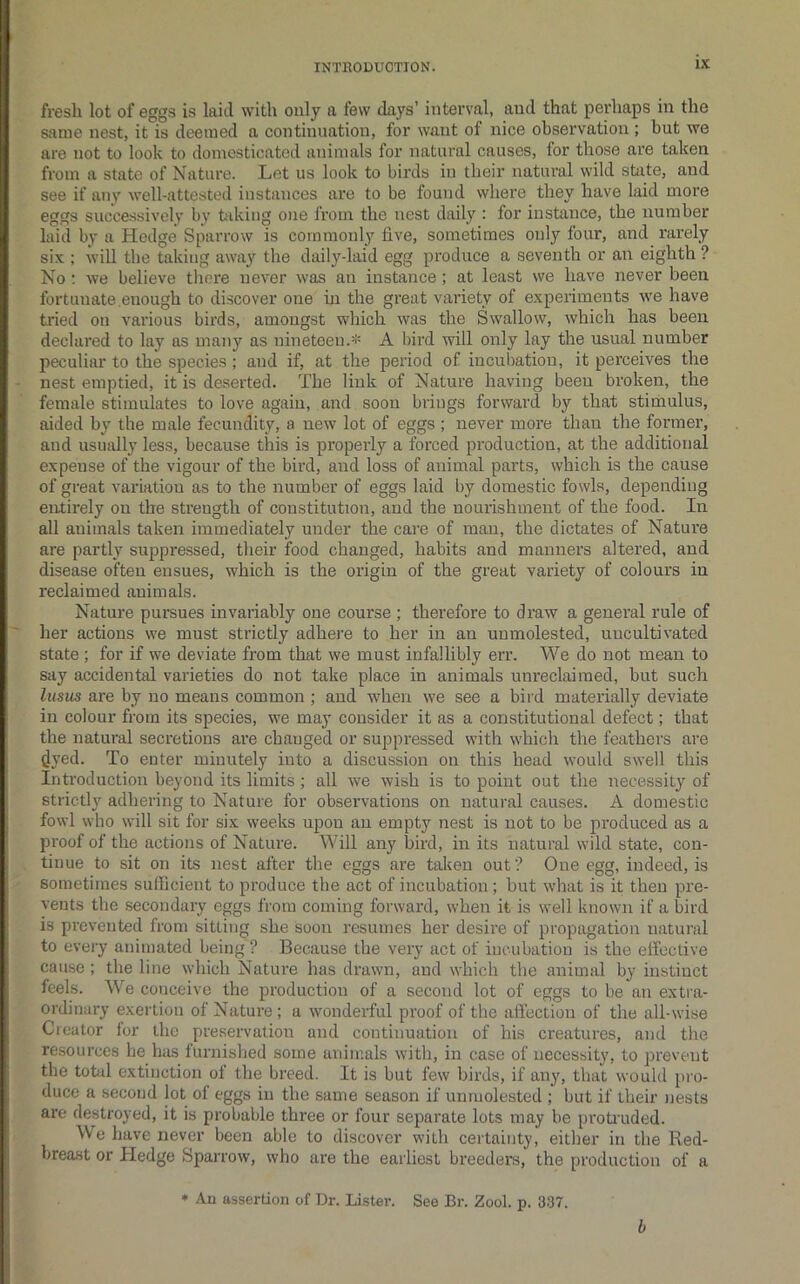fresh lot of eggs is laid with only a few days’ interval, and that peidiaps in the same nest, it is deemed a continuation, for want of nice observation; but we are not to look to domesticated animals for natural causes, for those are taken from a state of Nature. Let us look to birds in their natural wild state, and see if any well-attested instances are to be found where they have laid more eggs succe.ssively by taking one from the nest daily : for instance, the number laid by a Hedge Sparrow is cornmonlj' five, sometimes only four, and rarely six ; will the taking awa}^ the daily-laid egg produce a seventh or an eighth ? No ; we believe there never was an instance; at least we have never been fortunate enough to discover one m the great variety of experiments we have tried on various birds, amongst which was the Swallow, which has been declared to lay as many as nineteen.=!= A bird will only lay the usual number peculiar to the species; and if, at the period of incubation, it perceives the nest emptied, it is deserted. The link of Nature having been broken, the female stimulates to love again, and soon brings forward by that stimulus, aided by the male fecundity, a new lot of eggs ; never more than the former, and usually less, because this is properly a forced production, at the additional expense of the vigour of the bird, and loss of animal parts, which is the cause of great variation as to the number of eggs laid by domestic fowls, depending entirely on the strength of constitution, and the nourishment of the food. In all animals taken immediately under the care of man, the dictates of Nature are partly suppressed, their food changed, habits and manners altered, and disease often ensues, which is the origin of the great variety of colours in reclaimed animals. Nature pursues invariably one course ; therefore to draw a general rule of her actions we must strictly adhere to her in an unmolested, uncultivated state ; for if we deviate from that we must infallibly err. We do not mean to say accidental varieties do not take place in animals unreclaimed, but such lusus are by no means common ; and when we see a bird materially deviate in colour from its species, we may consider it as a constitutional defect; that the natural secretions are changed or suppressed with which the feathers are ^yed. To enter minutely into a discussion on this head would swell this Introduction beyond its limits ; all we wish is to point out the necessity of strictly adhering to Nature for observations on natural causes. A domestic fowl who will sit for six weeks upon an empty nest is not to be produced as a proof of the actions of Nature. Will any bird, in its natural wild state, con- tinue to sit on its nest after the eggs are taken out? One egg, indeed, is sometimes sulficient to produce the act of incubation ; but what is it then pre- vents the secondary eggs from coming forward, when it is well known if a bird is prevented from sitting she soon resumes her desire of propagation natural to eveiy animated being ? Because the very act of incubation is the effective cause ; the line which Nature has drawn, and which the animal by instinct feels. We conceive the production of a second lot of eggs to be an extra- ordinary exertion of Nature; a wonderful proof of the affection of the all-wise Cieator for the preservation and continuation of his creatures, and the resources he has furnished some animals with, in case of necessity, to prevent the total extinction of the breed. It is but few birds, if any, that would pro- duce a second lot of eggs in the same season if unmolested ; but if their ijests are destroyed, it is probable three or four separate lots may be proti'uded. We have never been able to discover with certainty, either in the Red- breast or Hedge Sparrow, who are the earliest breeders, the production of a • Au assertion of Dr. Lister. See Br. Zool. p. 337. b