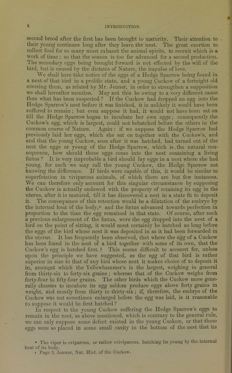 second brood after the fii'st has been brought to maturit\\ Their attention to their young continues long after they leave the nest. The great exertion to collect food for so many must exhaust tlie animal spirits, to recruit which is a work of time ; so that the season is too far advanced for a second production. The secondary eggs being brought forward is not effected by the will of the bird, but is caused by the dictates of Nature, the impulse of love. We shall here take notice of the eggs of a Hedge Sparrow being found in a nest of that bird in a prolific state, and a young Cuckow of a fortnight old covering them, as related by Mr. Jenner, in order to strengthen a supposition we shall hei’eafter mention. May not this be owing to a very different cause than what has been suspected ? If the Cuckow bad dropped an egg into the Hedge Sparrow’s nest before it was finished, it is unlikely it would have been suffered to remain ; but even suppose it had, it would not have been sat on till the Hedge Sparrow began to incubate her own eggs; consequently the Cuckow’s egg, which is largest, could not behatched before the others in the common coui-se of Nature. Again ; if we suppose the Hedge Sparrow had previously laid her eggs, which she sat on together with the Cuckow’s, and and that the young Cuckow, soon after it was hatched, had turned out of the nest the egg.s or young of the Hedge Sparrow, which is,the natural con- sequence, how should these eggs come into the nest containing a living fcetus ? It is very improbable a bird should lay eggs in a nest where she had young, for such we may call the young Cuckow, the Hedge Sparrow not knowing the difference. If birds w’ere capable of this, it would be similar to superfetation in viviparous animals, of which there are but few instances. We can therefore only account for this singular circumstance by supposing tlie Cuckow is actually endowed with the property of retaining its egg in the uterus, after it is matured, till it has discovered a nest in a state fit to deposit it. The consequence of this retention would be a dilatation of the embryo by the internal heat of the body,* and the fcetus advanced towards perfection in proportion to the time the egg remained in that state. Of course, after such a previous enlargement of the foetus, were the egg dropped into the nest of a bird on the point of sitting, it would most certainly be hatched as long before the eggs of the bird whose nest it was deposited in as it had been forwarded in the uterus. It has frequently been observed, that where the egg of a Cuckow has been found in the nest of a bird together with some of its own, that the Cuckow’s egg is hatched first, f This seems difficult to account for, unless upon the principle we have suggested, as the egg of that bird is rather superior in size to that of any bird whose nest it makes choice of to deposit it in, amongst which the Yellowhammer’s is the largest, weighing in general from thirty-six to forty-six grains ; whereas that of the Cuckow weighs from forty-four to fifty-four grains. The other birds which the Cuckow more gene- rally chooses to incubate its egg seldom produce eggs above forty grains in weight, and mostly from thirty to thirty-six; if, therefore, the embryo of the Cuckow was not sometimes enlarged before the egg was laid, is it reasonable to suppose it would be first hatched ? In respect to the young Cuckow suffering the Hedge Sparrow’s eggs to remain in the nest, as above mentioned, which is contrary to the general rule, we can only suppose some defect existed iu the young Cuckow, or that these eggs were so placed in some small cavity iu the bottom of the nest that its • The viper is oviparous, or rather oviviparous, hatcliing its young by tlie internal heat of its body. + Page :j, Jenner, Nat. Hist, of the Cuckow.