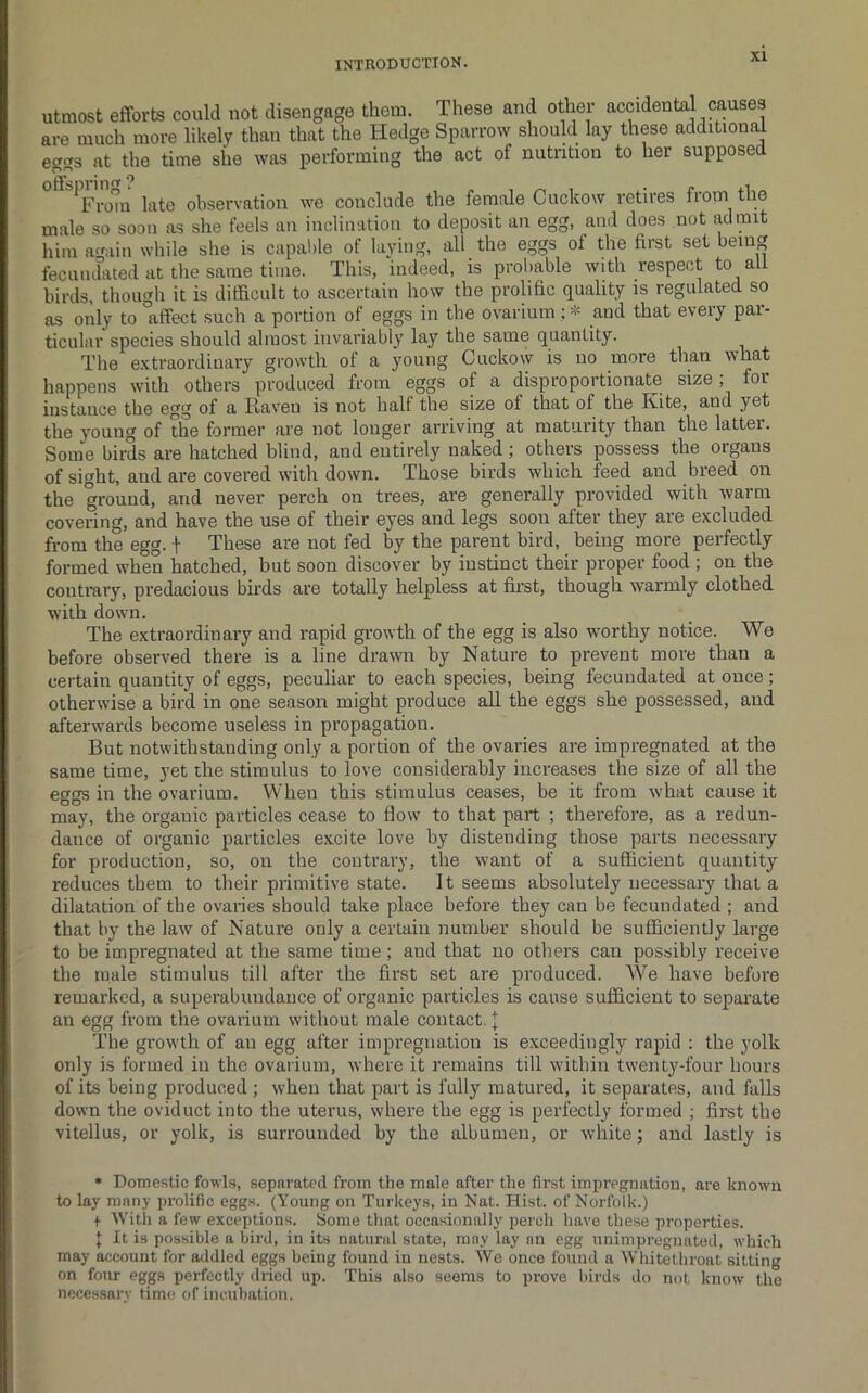 Utmost efforts could not disengage them. These and other accidental causes are much more likely than that the Hedge Sparrow should lay these additional egss at the time she was performing the act of nutrition to her supposed ^FroTn late observation we conclude the female Cuckow retires from the male so soon as slie feels an inclination to deposit an egg, and does not admit him again while she is capal)le of laying, all the eggs of the first set being fecundated at the same time. This, indeed, is prol)able with respect to all birds, though it is difficult to ascertain how the prolific quality is regulated so as only to affect such a portion of eggs in the ovarium ; * and that every par- ticular species should almost invariably lay the same quantity. The extraordinary growth of a young Cuckow is no more than what happens with others produced from eggs of a disproportionate size; for instance the egg of a Raven is not half the size of that of the Kite, and yet the young of the former are not longer arriving at maturity than the latter. Some birds are hatched blind, and entirely naked; others possess the organs of sight, and are covered with down. Those birds which feed and breed on the ground, and never perch on trees, are generally provided with warm covering, and have the use of their eyes and legs soon after they are excluded from the egg. f These are not fed by the parent bird, being more perfectly formed when hatched, but soon discover by instinct their proper food ; on the contrary, predacious birds are totally helpless at first, though warmly clothed with down. The extraordinary and rapid gi-owth of the egg is also worthy notice. We before observed there is a line drawn by Nature to prevent more than a certain quantity of eggs, peculiar to each species, being fecundated at once ; otherwise a bird in one season might produce all the eggs she possessed, and afterwards become useless in propagation. But notwithstanding only a portion of the ovaries are impregnated at the same time, yet the stimulus to love considerably increases the size of all the eggs in the ovarium. When this stimulus ceases, be it from what cause it may, the organic particles cease to flow to that part ; therefore, as a redun- dance of organic particles excite love by distending those parts necessary for production, so, on the contrary, the want of a sufficient quantity reduces them to their primitive state. It seems absolutely necessary that a dilatation of the ovaries should take place before they can be fecundated ; and that by the law of Nature only a certain number should be sufficiently large to be impregnated at the same time; and that no others can possibly receive the male stimulus till after the first set are produced. We have before remarked, a superabundance of organic particles is cause sufficient to separate an egg from the ovarium without male contact. I The growth of an egg after impregnation is exceedingly rapid : the yolk only is formed in the ovarium, where it remains till within twenty-four hours of its being produced ; when that part is fully matured, it separates, and falls down the oviduct into the uterus, where the egg is perfectly formed ; first the vitellus, or yolk, is surrounded by the albumen, or white; and lastly is • Domestic fowls, separated from the male after the first impregnation, are known to lay many prolific eggs. (Young on Turkeys, in Nat. Hist, of Norfolk.) + With a few exceptions. Some that occasionally perch have these properties. J It is possible a bird, in its natural state, may lay an egg unimpregnated, which may account for addled eggs being found in nests. We once found a Whitethroat sitting on four eggs perfectly dried up. This also seems to prove birds do not know the necessary time of incubation.