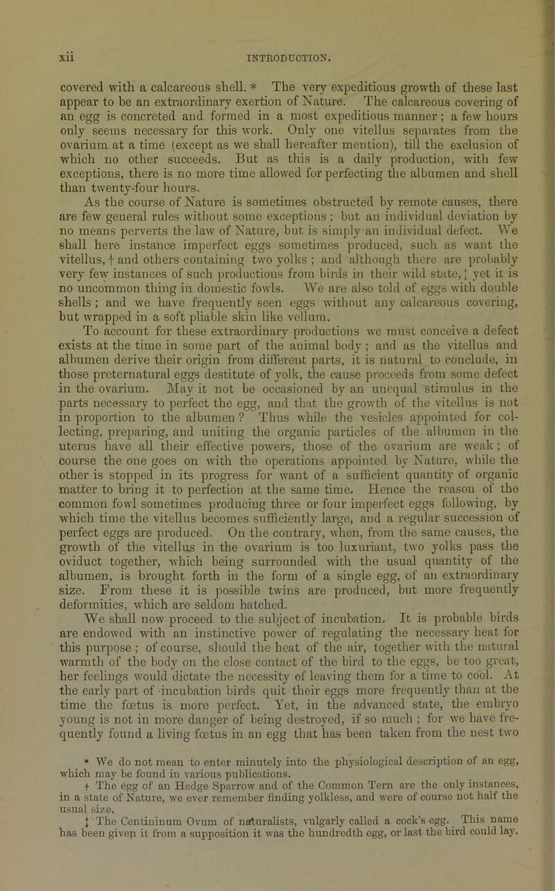 covered vpitli a calcareous shell. * The very expeditious growth of these last appear to be an extraordinary exertion of Nature. The calcareous covering of an egg is concreted and formed in a most expeditious manner; a few hours only seems necessary for this work. Only one vitellus separates from the ovarium at a time (except as w'e shall hereafter mention), till the exclusion of which no other succeeds. But as this is a daily production, w’ith few exceptions, there is no more time allow'ed for perfecting the albumen and shell than twenty-four hours. As the course of Nature is sometimes obstructed by remote causes, there are few general rules without some exceptions; but an individual deviation by no means perverts the law' of Nature, but is simply an individual defect. We shall hei'e instance imperfect eggs sometimes produced, such as w’ant the vitellus, f and others containing tw'o yolks ; and although there are probably very few instances of such productions from birds in their wild state, 1 yet it is no uncommon thing in domestic fowls. We are also told of eggs with double shells; and we have frequently seen eggs w’ithout any calcareous covering, hut wrapped in a soft pliable skin like vellum. To account for these extraordinary productions w’e must conceive a defect exists at the time in some part of the animal body ; and as the vitellus and albumen derive their origin from different parts, it is natiu'al to conclude, in those preternatural eggs destitute of yolk, the cause proceeds from some defect in the ovarium. May it not be occasioned by an unequal stimulus in the parts necessary to perfect the egg, and that the growth of the vitellus is not in proportion to the albumen ? Thus while the vesicles appointed for col- lecting, preparing, and uniting the organic particles of the albumen in the uterus have all their effective powers, those of the ovarium are weak ; of course the one goes on with the operations appointed by Nature, while the other is stopped in its progress for want of a sufficient quantity of organic matter to bring it to perfection at the same time. Hence the reason of the common fowl sometimes producing three or four imperfect eggs following, by ■which time the vitellus becomes sufficiently large, and a regular succession of perfect eggs are produced. On the contrary, when, from the same causes, the growth of the vitellus in the ovarium is too luxuriant, two yolks pass the oviduct together, which being surrounded with the usual quantity of the albumen, is brought forth in the form of a single egg, of an extraordinary size. From these it is possible twins are produced, but more frequently deformities, which are seldom hatched. We shall now proceed to the subject of incubation. It is probable birds are endowed with an instinctive power of regulating the necessary heat for this purpose ; of course, should the heat of the air, together with the natural wannth of the body on the close contact of the bird to the eggs, be too great, her feelings would dictate the necessity of leaving them for a time to cool. At the early part of incubation birds quit their eggs more frequently than at tbe time the feetus is more perfect. Yet, in the advanced state, the embrj'o young is not in more danger of being destroyed, if so much ; for we have fi'e- quently found a living fentus in an egg that has been taken from the nest two * We do not mean to enter minutely into the physiological descrijition of an egg, •which may be found in vaiious publications. + The egg of an Hedge Sparrow and of the Common Tern are the only instances, in a state of Nature, we ever remember finding yolkless, and were of course not half the usual size. 1 The Centiuinum Ovum of nafturahsts, vulgarly called a cock’s egg. This name has been given it from a supposition it 'was the hundredth egg, or last the bird could lay.