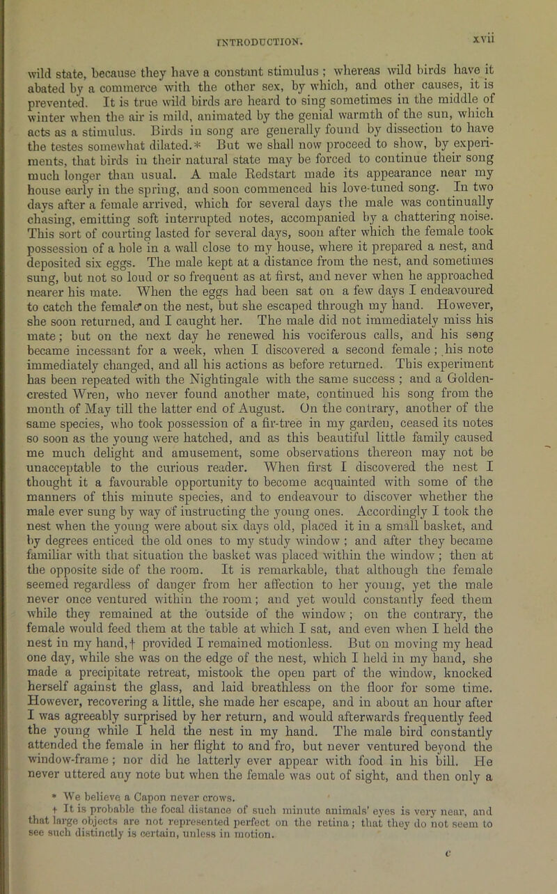 XVU wild state, because they have a constant stimulus ; whereas Avild birds have it abated by a commerce with the other sex, by which, and other causes, it is prevented. It is true wild birds are heard to sing sometimes in the middle of winter when the air is mild, animated by the genial warmth of the sun, which acts as a stimulus. Birds in song are generally found by dissection to have the testes somewhat dilated.* But we shall now proceed to show, by experi- ments, that birds in their natural state may be forced to continue their song much longer than usual. A male Redstart made its appearance near my house early in the spring, and soon commenced his love-tuned song. In two days after a female arrived, which for several days the male was continually chasing, emitting soft interrupted notes, accompanied by a chattering noise. This sort of courting lasted for several days, soon after which the female took possession of a hole in a wall close to my house, whei’e it prepared a nest, and deposited six eggs. The male kept at a distance from the nest, and sometimes sung, but not so loud or so frequent as at first, and never w^hen he approached nearer his mate. When the eggs had been sat on a few days I endeavoured to catch the female* on the nest, but she escaped through my hand. However, she soon returned, and I caught her. The male did not immediately miss his mate; but on the next day he renewed his vociferous calls, and his seng became incessant for a week, when I discovered a second female; his note immediately changed, and all his actions as before returned. This experiment has been repeated with the Nightingale with the same success ; and a Golden- crested Wren, who never found another mate, continued his song from the month of May till the latter end of August. On the contrary, another of the same species, who took possession of a fir-tree in my garden, ceased its notes 60 soon as the young were hatched, and as this beautiful little family caused me much delight and amusement, some observations thereon may not be unacceptable to the curious reader. When first I discovered the nest I thought it a favourable opportunity to become acquainted with some of the manners of this minute species, and to endeavour to discover whether the male ever sung by way of instructing the young ones. Accordingly I took the nest when the young were about six days old, placed it in a small basket, and by degrees enticed the old ones to my study window ; and after they became familiar with that situation the basket was placed within the window; then at the opposite side of the room. It is remarkable, that although the female seemed regardless of danger from her affection to her young, yet the male never once ventured within the room; and yet would constantly feed them while they remained at the outside of the window; on the contrary, the female would feed them at the table at which I sat, and even when I held the nest in my hand,f provided I remained motionless. But on moving my head one day, while she was on the edge of the nest, which I held in my hand, she made a precipitate retreat, mistook the open part of the window, knocked herself against the glass, and laid breathless on the floor for some time. However, recovering a little, she made her escape, and in about an hour after I was agreeably surprised by her return, and would afterwards frequently feed the young while I held the nest in my hand. The male bird constantly attended the female in her flight to and fro, but never ventured beyond the window-frame; nor did he latterly ever appear with food in his bill. He never uttered any note but when the female was out of sight, and then only a * We believe a Capon never crows. t It is probable the focal distance of such minute animals' eyes is very near, and that large objects are not represented perfect on the retina; that they do not seem to see such distinctly is certain, uidess in motion.
