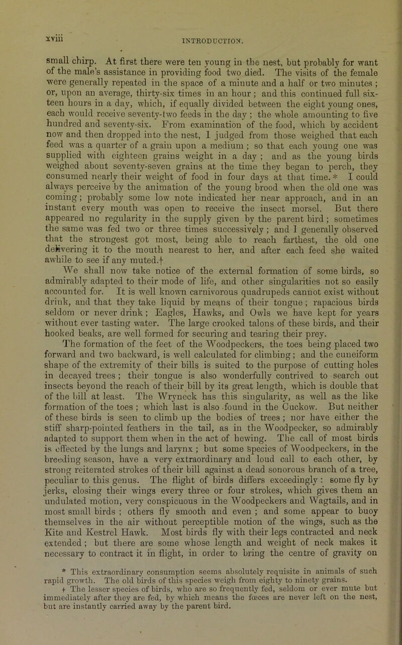 small chirp. At first there were ten young in the nest, but probably for want of the male’s assistance in providing fond two died. The visits of the female were generally repeated in tlie space of a minute and a half or two minutes ; or, upon an average, thirty-six times in an hour; and this continued full six- teen hours in a day, which, if equally divided between the eight young ones, each would receive seventy-two feeds in the day ; the whole amounting to five hundred and seventy-six. From examination of the food, which by accident now and then dropped into the nest, 1 judged from those weighed that each feed was a quarter of a grain upon a medium ; so that each young one was supplied with eighteen grains weight in a day ; and as the young birds weighed about seventy-seven grains at the time they began to perch, they consumed nearly their weight of food in four days at that time. * I could always perceive by the animation of the young brood when the old one was coming; probably some low note indicated her near approach, and in an instant every mouth was open to receive the insect morsel. But there appeared no regularity in the supply given by the parent bird ; sometimes the same was fed two or three times successively; and 1 generally observed that the strongest got most, being able to reach farthest, the old one deMvering it to the mouth nearest to her, and after each feed she waited awhile to see if any muted.f We shall now take notice of the external formation of some birds, so admirably adapted to their mode of life, and other singularities not so easily accounted for. It is well known carnivorous quadrupeds cannot exist without drink, and that they take liquid by means of their tongue; rapacious birds seldom or never drink; Eagles, Hawks, and Owls we have kept for years without ever tasting water. The large crooked talons of these birds, and their hooked beaks, are well formed for securing and tearing their prey. The formation of the feet of the Woodpeckers, the toes being placed two forward and two backward, is well calculated for climbing; and the cuneiform shape of the extremity of their bills is suited to the purpose of cutting holes in decayed trees ; their tongue is also wonderfully contrived to search out insects beyond the reach of their bill by its great length, which is double that of the bill at least. The Wryneck has this singularity, as weU as the like formation of the toes ; which last is also found in the Cuckow. But neither of these birds is seen to climb up the bodies of trees ; nor have either the stiff sharp-pointed feathers in the tail, as in the Woodpecker, so admirably adapted to support them when in the act of hewing. The call of most birds is effected by the lungs and larynx ; but some Species of Woodpeckers, in the breeding season, have a very extraordinary and loud call to each other, by strong reiterated strokes of their bill against a dead sonorous branch of a tree, peculiar to this genus. The flight of birds differs exceedingly : some fly by jerks, closing their wings every three or four strokes, which gives them an undulated motion, very conspicuous in the Woodpeckers and Wagtails, and in most small birds ; others fly smooth and even ; and some appear to buoy themselves in the air without perceptible motion of the wings, such as the Kite and Kestrel Hawk. Most birds fly with their legs contracted and neck extended; but there ai'e some whose length and weight of neck makes it necessary to contract it in flight, in order to bring the centre of gravity on * This extraordinary consumption seems absolutely requisite in animals of such rapid growth. The old bii-ds of this species weigh from eighty to ninety grains. + The lesser species of birds, who are so frequently fed, seldom or ever mute but immediately after they are fed, by which means the foeces are never left on the nest, but are instantly carried away by the fiarent bird.