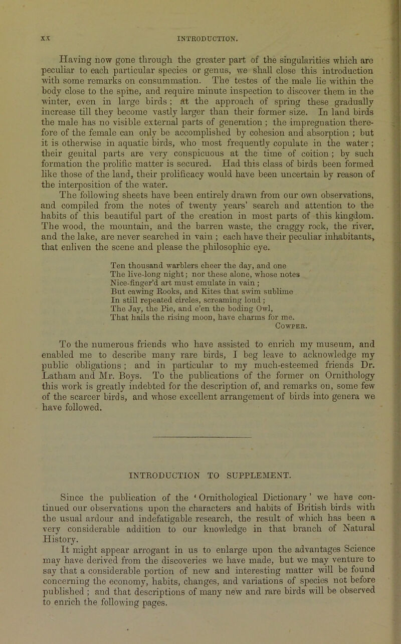 Having now gone through the greater part of the singularities which are peculiar to each particular species or genus, we shall close this introduction with some remarks on consummation. The testes of the male lie within the body close to the spine, and require minute inspection to discover them in the vvinter, even in large birds ; at the approach of spring these gradually increase till they become vastly larger than their former size. In land birds tbe male has no visible extern^ parts of generation ; the impregnation there- fore of the female can only be accomplished by cohesion and absorption ; but it is otherwise in aquatic birds, who most frequently copulate in the water; their genital parts are very conspicuous at the time of coition; by such formation the prolific matter is secured. Had this class of birds been formed like those of the land, their prolificacy would have been uncertain by reason of the interposition of the water. The following sheets have been entirely drawn from our own observations, and compiled from the notes of twenty yearn’ search and attention to the habits of this beautiful part of the creation in most parts of this kingdom. The wood, the mountain, and the barren waste, the craggy rock, the river, and the lake, are never searched in vain ; each have their peculiar inhabitants, that enliven the scene and please the philosophic eye. Ten thousand warblers cheer the day, and one The live-long night; nor these alone, whose notes Nice-finger’d art must emulate in vain ; But cawing Books, and Kites that swim sublime In stiU repeated circles, screaming loud; The Jay, the Pie, and e’en the boding Owl, That hails the rising moon, have charms for me. COWPER. To the numerous friends who have assisted to enrich my museum, and enabled me to describe many rare birds, I beg leave to acknowledge my public obligations; and in particular to my much-esteemed friends Dr. Latham and Mr. Boys. To the publications of the former on Ornithology this work is greatly indebted for the description of, and remarks on, some few of the scarcer birds, and whose excellent arrangement of birds into genera we have followed. INTBODUCTION TO SUPPLEMENT. Since the publication of the ‘ Ornithological Dictionary ’ we have con- tinued our observations upon the characters and habits of British birds with the usual ardour and indefatigable research, the result of which has been a very considerable addition to our knowledge in that branch of Natural History. It might appear arrogant in us to enlarge upon the advantages Science may have derived from the discoveries we have made, but we may venture to say tliat a considerable portion of new and interesting matter will be found concerning the economy, habits, changes, and variations of species not before published ; and that descriptions of many new and rare birds will be observed to enrich the following pages.