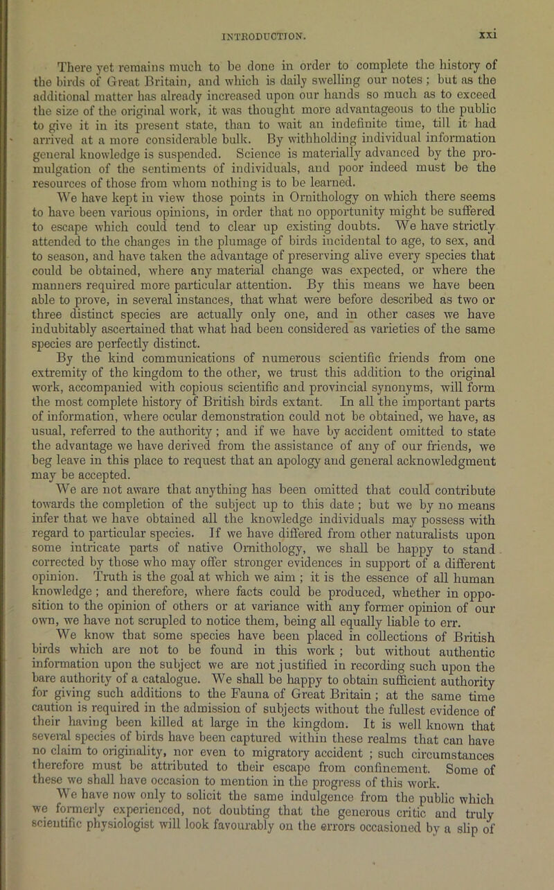 There yet remains much to be done in order to complete the history of the birds of Great Britain, and which is daily swelling our notes ; but as the additional matter has already increased upon our hands so much as to exceed the size of the original work, it was thought more advantageous to the public to give it in its present state, than to wait an indefinite time, till it had arrived at a more considerable bulk. By withholding individual information general knowledge is suspended. Science is materially advanced by the pro- mulgation of the sentiments of individuals, and poor indeed must be the resources of those from whom nothing is to be learned. \\”^e have kept in view’ those points in Ornithology on which there seems to have been various opinions, in order that no opportunity might be suffered to escape which could tend to clear up existing doubts. We have strictly attended to the changes in the plumage of birds incidental to age, to sex, and to season, and have taken the advantage of preserving alive every species that could be obtained, where any material change was expected, or where the manners required more particular attention. By this means we have been able to prove, in several instances, that what were before described as two or three distinct species are actually only one, and in other cases we have indubitably ascertained that what had been considered as varieties of the same species are perfectly distinct. By the kind communications of numerous scientific friends from one extremity of the kingdom to the other, we trust this addition to the original work, accompanied with copious scientific and provincial synonyms, will form the most complete history of British birds extant. In all the important parts of information, where ocular demonstration could not be obtained, we have, as usual, referred to the authority; and if we have by accident omitted to state the advantage we have derived fi’om the assistance of any of our friends, we beg leave in this place to request that an apology and general acknowledgment may be accepted. We are not aware that anything has been omitted that could contribute towai’ds the completion of the subject up to this date ; but we by no means infer that we have obtained all the knowledge individuals may possess with regard to particular species. If we have differed from other naturalists upon some intricate parts of native Ornithology, we shall be happy to stand corrected by those who may offer stronger evidences in support of a different opinion. Truth is the goal at which we aim ; it is the essence of all human knowledge; and therefore, where facts could be produced, whether in oppo- sition to the opinion of others or at variance with any former opinion of our own, we have not scrupled to notice them, being all equally liable to err. We know that some species have been placed in collections of British birds which are not to be found in this work ; but without authentic information upon the subject we are not justified in recording such upon the bare authority of a catalogue. We shall be happy to obtain sufficient authority for giving such additions to the Fauna of Great Britain ; at the same time caution is required in the admission of subjects without the fullest evidence of their having been killed at large in the kingdom. It is well known that several species of birds have been captured within these realms that can have no claim to originality, nor even to migratory accident ; such circumstances therefore must be attributed to tbeir escape from confinement. Some of these we shall have occasion to mention in the progress of this work. We have now only to solicit the same indulgence from the public which we formerly experienced, not doubting that the generous critic and truly scientific physiologist will look favourably on the errors occasioned by a slip of