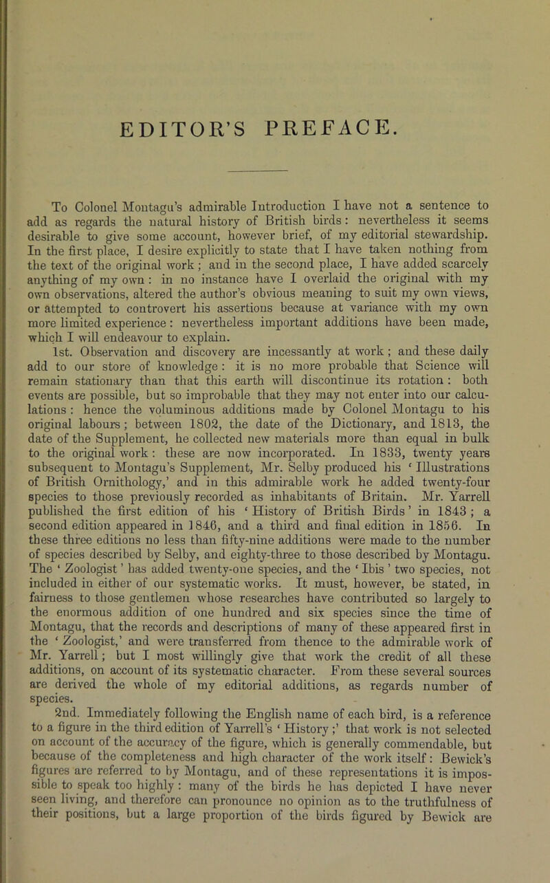 EDITOR’S PREFACE. To Colonel Montagu’s admirable Introduction I have not a sentence to add as regards the natural history of British birds: nevertheless it seems desirable to give some account, however brief, of my editorial stewardship. In the first place, I desire explicitly to state that I have taken nothing from the text of the original work ; and in the second place, I have added scarcely anything of my own : in no instance have I overlaid the original with my own observations, altered the author’s obvious meaning to suit my own views, or attempted to controvert his assertions because at variance with my own more limited experience: nevertheless important additions have been made, which I wiU endeavour to explain. 1st. Observation and discovery are incessantly at work; and these daily add to our store of knowledge : it is no more probable that Science will remain stationary than that this earth will discontinue its rotation ; both events are possible, but so improbable that they may not enter into our calcu- lations : hence the voluminous additions made by Colonel Montagu to his original labours; between 1802, the date of the Dictionary, and 1813, the date of the Supplement, he collected new materials more than equal in bulk to the original work: these are now incorporated. In 1833, twenty years subsequent to Montagu’s Supplement, Mr. Selby produced his ‘ Illustrations of British Ornithology,’ and in this admirable work he added twenty-four species to those previously recorded as inhabitants of Britain. Mr. YarreU published the first edition of his ‘ History of British Birds ’ in 1843 ; a second edition appeared in 1846, and a third and final edition in 1856. In these three editions no less than fifty-nine additions were made to the number of species described by Selby, and eighty-three to those described by Montagu. The ‘ Zoologist ’ has added twenty-one species, and the ‘ Ibis ’ two species, not included in either of our systematic works. It must, however, be stated, in fairness to those gentlemen whose researches have contributed so largely to the enormous addition of one hundred and six species since the time of Montagu, that the records and descriptions of many of these appeared first in the ‘ Zoologist,’ and were transferred from thence to the admirable work of Mr. YarreU; but I most willingly give that work the credit of all these additions, on account of its systematic character. From these several sources are derived the whole of my editorial additions, as regards number of species. 2nd. Immediately following the English name of each bird, is a reference to a figure in the third edition of Yarrell’s ‘ History ;’ that work is not selected on account of the accuracy of the figure, which is generally commendable, but because of the completeness and high character of the work itself: Bewick’s figures are referred to by Montagu, and of these representations it is impos- sible to speak too highly ; many of the birds he has depicted I have never seen living, and therefore can pronounce no opinion as to the truthfulness of their positions, but a large proportion of the birds figured by Bewick are