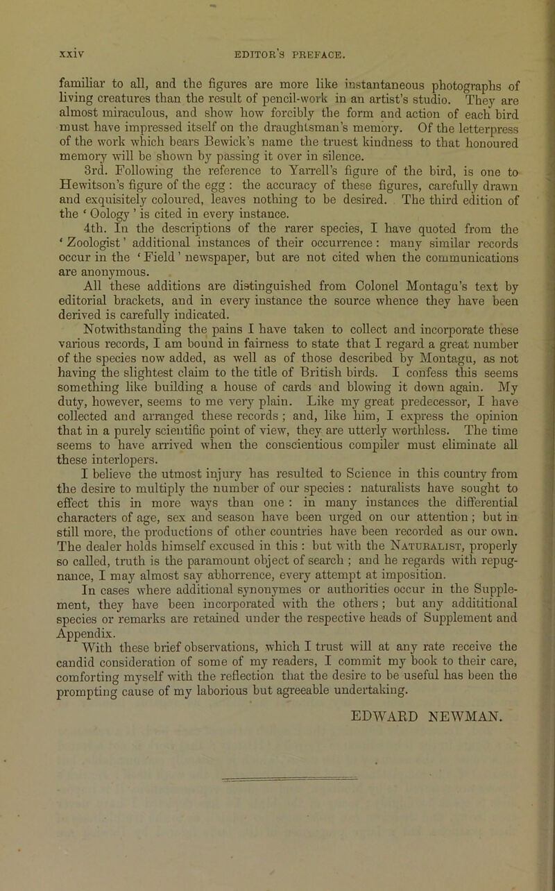 familiar to all, and the figures are more like instantaneous photographs of living creatures than the result of pencil-work in an artist’s studio. They are almost miraculous, and show how forcibly the form and action of each bird must have impressed itself on the draughtsman’s memory. Of the letterpress of the work which bears Bewick’s name the truest kindness to that honoured memory will be shown hy passing it over in silence. 3rd. Following the reference to Yan-ell’s figure of the bird, is one to Hewitson’s figure of the egg : the accuracy of these figures, carefully drawn and exquisitely coloured, leaves nothing to be desired. The third edition of the ‘ Oology ’ is cited in every instance. 4th. In the descriptions of the rarer species, I have quoted from the ‘ Zoologist ’ additional instances of their occun-ence: many similar records occur in the ‘ Field ’ newspaper, but are not cited when the communications are anonymous. All these additions ai'e distinguished from Colonel Montagu’s text by editorial brackets, and in every instance the source whence they have been derived is carefully indicated. Notwithstanding the pains I have taken to collect and incorporate these various records, I am bound in fairness to state that I regard a great number of the species now added, as well as of those described by Montagu, as not having the slightest claim to the title of British birds. I confess this seems something like building a house of cards and blowing it down again. My duty, however, seems to me veiy plain. Like my great predecessor, I have collected and arranged these records ; and, like him, I express the opinion that in a purely scientific point of view, they are utteidy worthless. The time seems to have amved when the conscientious compiler must eliminate all these interlopers. I believe the utmost injury has resulted to Science in this countiy from the desire to multiply the number of our species : naturalists have sought to effect this in more ways than one : in many instances the differential characters of age, sex and season have been urged on our attention; but in still more, the productions of other countries have been recorded as our own. The dealer holds himself excused in this : but with the Naturalist, properly so called, truth is the paramount object of search ; and he regards with repug- nance, I may almost say abhorrence, every attempt at imposition. In cases where additional synonymes or authorities occur in the Supple- ment, they have been incorporated with the others ; but any addititional species or remarks are retained under the respective heads of Supplement and Appendix. AVith these brief observations, which I trust will at any rate receive the candid consideration of some of my readers, I commit my book to their care, comforting myself with the reflection that the desire to be useful has been the prompting cause of my laborious but agreeable undertaking. EDAVARD NEAVMAN.