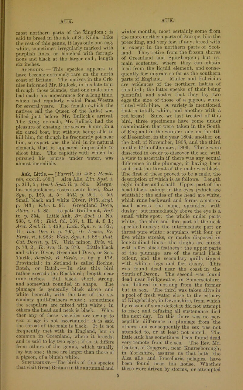 most northern parts of the tdngdom; is said to breed in the isle of St. Kilda. Like tlie rest of this genus, it lays only one egg, white, soinetiines in-egularlj’’ marked with purplish lines, or blotched with ferrugi- nous and black at the larger end; length six inches. AprEXDix. — This species appeal’s to have become extremely rare on the north coast of Britain. The natives in the Ork- nies informed j\Ir. Bullock, in his late tour through those islands, that one male only had made his appeai’ance for a long time, which had reguhu’ly visited Papa Westra for several years. The female (which the natives call the Queen of the Auks) was killed just before Mr. Bullock’s arrival. The King, or male, Mr. Bullock had the pleasure of chasing, for several houi’s, in a six oai’ed boat, but without being able to IdU him, for though he frequently got neai- him, so expert was the bu’d in its natural element, that it appeared impossible to shoot him. The rapidity with which he pursued his course under water, was almost incredible. Auk, Little,— [Yarrell, iii. 4C8 ; Hewit- soii, cxxvii. 465.] Alca Alle, Lin. Syst. i. p. 211, 5 ; Gmcl. Syst. ii. p. 554. Mergu- lus melanoleucos rostro acuto brevi, Raii Syn. p. 125, A. 5; Will. p. 2G1, t. 59. Small black and white Diver, Will. Angl. p. 343; Edw. t. 91. Greenland Dove, Albin, i. t. 85. Le petit Guillemot, Buf. ix. p. 354. Little Auk, Br. Zool. ii. No. 233, t. 82; Ibid. fol. 137, t. H. 4, f. 1; Arct. Zool. ii. t. 429; Lath. Syn. v. p. 327, 11; Ind. Orn. ii. p. 795, 10; Lewin, Br. Birds, vi. t. 223; Wale. Syn. i. t. 88; Pult. Cat. Dorset, p. 17. Uria minor, Bris. vi. p. 73, 2 ; Ib. 8vo, ii. p. 378. Little black and white Diver, Greenland Dove, or Sea- Turtle, Bewick, B. Birds, ii. fig.' p. 172. Provincial: in Zetland is called Eochie, Botch, or Eatch. — In size this bird rather exceeds the Blackbird; length near nine inches. Bill black, short, strong, and somewhat rounded in shape. The plumage is generally black above and white beneath, with the tips of the se- condorj- quiU-feathers white ; sometimes the scapulars are mixed with white; in others the head and neck is black. Whe- ther any of these varieties are owing to sex or age is not ascertained: it is said the throat of the mole is black. It is not frequently met with in England, but is common in Greenland, where it breeds, and is said to lay two eggs; if so, it differs from others of the genus, which usually lay but one; these are larger than those of a pigeon, of a bluish white. Supplement.—The birrls of this species that visit Great Britain in the autumnal and winter months, most certainly come from the more nortliern parts of Europe, like the preceding, and very few, if any, breed with us except iu the northern parts of Scot- land. They retire from the frozen shores of Greenland and Spitzbei'gen; but re- main contented where they can obtain food from the liquid element, and conse- quently few migrate so far as the southern parts of England. Muller and Fabricius are evidences of the northern habits of this bird ; tlie latter speaks of their being plentiful, and states that they lay two eggs the size of those of a pigeon, white tinted with blue. A variety is mentioned that is totally white, and another with a red breast. Since we last treated of this bird, three specimens have come under examination that were taken in the South of England in the winter; one on the 4th of December, in the year 1804, another on the 25th of November, 1805, and the third on the 17th of Januarj', 1806. These were dissected in order to discover the sex, with a view to ascertain if there was any sexual difference in the plumage, it having been said that the throat of the male was black. The first of these proved to be a male, the description of which is as follows. Length eight inches and a half. Upper pai’t of the head black, taking iu the eyes (which are whitish); the sides of the head are wliite, which runs backwai’d and forms a nai’row band across the nape, sprinlded with dusky; but immediately above the eye is a small white spot: the whole under parts white ; the chin and fore part of the neck speckled dusky; the intermediate pai’t or throat pure white : scapulars with four or five white streaks, or mai’ks disposed in longitudinal lines: the thighs are mixed with a few black feathers: the upper pai’ts of the plumage are of the usual black colour, and the secondai’y quills tipped with white: legs and feet dusky. This was found dead near tlie coast in the South of Devon. The second was found dead near Bridgewater, in Somersetshire, and difi’ered in nothing from the former but in sex. The thii’d was taken alive iu a pool of fresh water close to the estuary of Kingsbridge, in Devonshii’e, from which by reason of some defect it did not attempt to rise; and refusing aU sustenance died the next day. In this there was no per- ceptible difference in plumage from the others, and consequently the sex was not attended to, or at least not noted. The little Auk has sometimes been found dead very remote from the sea. The Eev. Mr. Dalton, of Copgi’ove, near Knnresborough, in Yorksliire, assures us that both the Alca alle and Procellaria pclagica have been found near his house. Whether these were driven by storms, or attempted 0