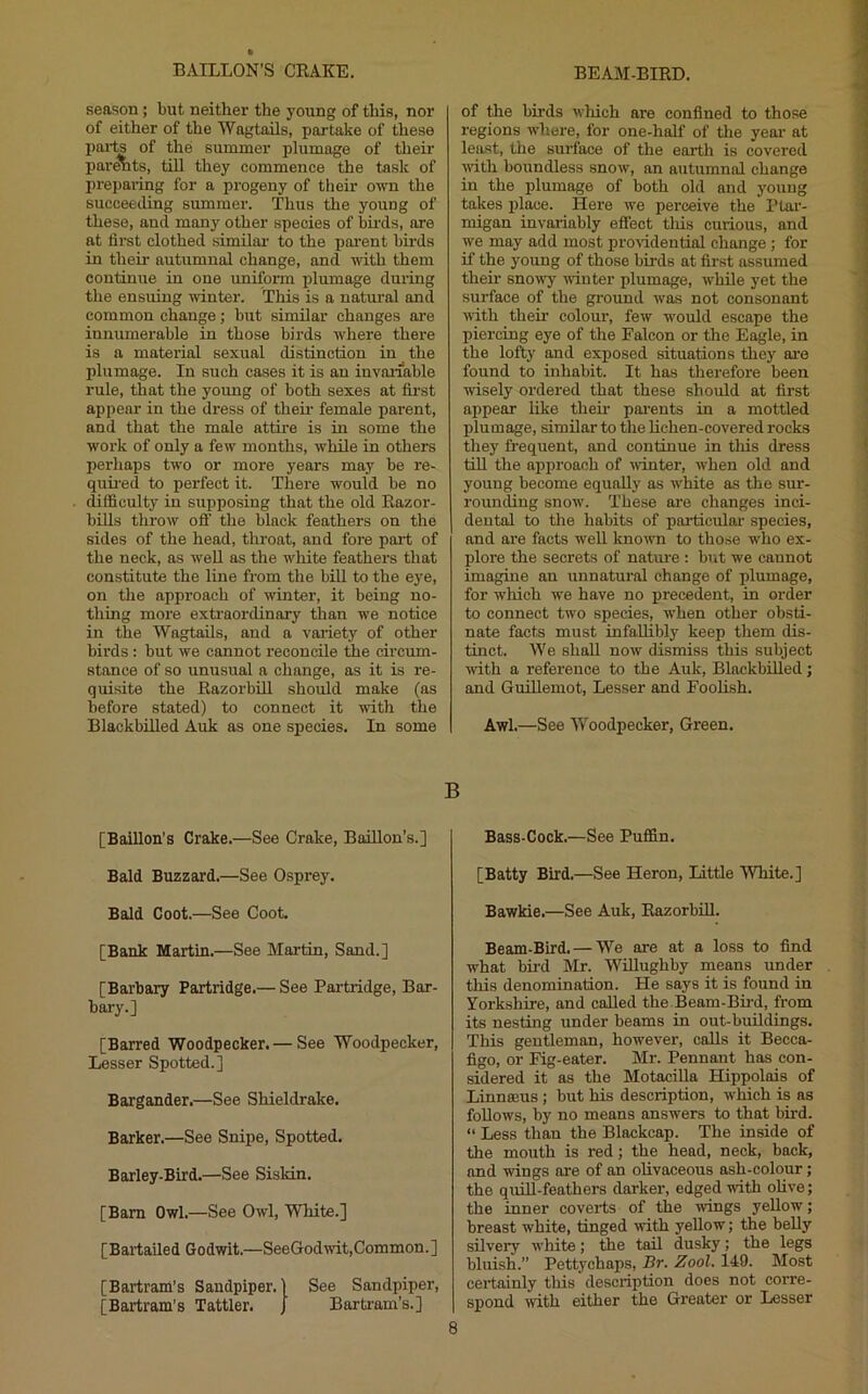 season; but neither the young of this, nor of either of the Wagtails, partake of these pai-ts of the summer plumage of their par^ts, till they commence the task of preparing for a progeny of their own the succeeding summer. Thus the young of these, and many other species of bii’ds, are at first clothed similai' to the poi-ent bii’ds in their autumnal change, and with them continue in one uniform plumage during the ensuing winter. This is a natural and common change; but similar changes ore innumerable in those birds where there is a material sexual distinction in the plumage. In such cases it is an invai’iable rule, that the young of both sexes at first appear in the dress of then- female parent, and that the male attii’e is in some the work of only a few months, while in others perhaps two or more years may be re- quii’ed to perfect it. There would be no difficulty in supposing that the old Eazor- biUs throw ofi the black feathers on the sides of the head, throat, and fore pai’t of the neck, as well as the white feathers that constitute the line from the bill to the eye, on the approach of winter, it being no- thing more extraordinary than we notice in the Wagtails, and a variety of other birds : but we cannot reconcile the circum- stance of so unusual a change, as it is re- quisite the EazorbUl should make (as before stated) to connect it with the Blackbilled Auk as one species. In some [Baillon’s Crake.—See Crake, Baillon’s.] Bald Buzzard.—See Osprey. Bald Coot.—See Coot. [Bank Martin.—See Martin, Sand.] [Barbary Partridge.— See Partridge, Bar- bary.] [Barred Woodpecker. — See Woodpecker, Lesser Spotted.] Bargander.—See Shieldrake. Barker.—See Snipe, Spotted. Barley-Bird.—See Siskin. [Bam Owl.—See Owl, White.] [ B art aile d Go dwit.—See God wit. Common. ] [Bartram’s Sandpiper.) See Sandpiper, [Bartram’s Tattler. J Bartram’s.] of the birds which are confined to those regions where, for one-half of the year- at least, the surface of the earth is covered ^rith boundless snow, an autumnal change in the plumage of both old and young takes place. Here we perceive the Ptar- migan invariably effect tins curious, and we may add most proridential change; for if the young of those birds at first assumed their sno■^^7• winter plumage, while yet the surface of the ground was not consonant with their colour, few w'ould escape the piercing eye of the Falcon or the Eagle, in the lofty and exposed situations they ai’e found to inhabit. It has therefore been wisely ordered that these should at first appear like their pai’ents in a mottled plumage, similar to the lichen-covered rocks they frequent, and continue in tliis dress till the approach of ■winter, when old and young become equally as w'hite as the sur- rounding snow. These are changes inci- dental to the habits of particular species, and are facts well known to those w'ho ex- plore the secrets of nature : br»t we caunot imagine an unnatural change of plumage, for which we have no precedent, in order to connect two species, w'hen other obsti- nate facts must infaUibly keep them dis- tinct. We shall now dismiss this subject ■with a reference to the Auk, BlackbiUed; and Guillemot, Lesser and Foolish. Awl.—See Woodpecker, Green. Bass-Cock.—See Puffin. [Batty Bird.—See Heron, Little White.] Bawkie.—See Auk, EazorbiU. Beam-Bird. — We are at a loss to find what bird Mr. WiUughby means under this denomination. He says it is found in Yorkshire, and called the.Beam-Bu’d, from its nesting under beams in out-buBdings, This gentleman, however, calls it Becca- figo, or Fig-eater. Mr. Pennant has con- sidered it as the MotaciUa Hippolais of Linnaeus; but his description, which is as follows, by no means answers to that bird. “ Less than the Blackcap. The inside of the mouth is red; the head, neck, back, and ■wings ore of an olivaceous ash-colour; the quiU-feathers darker, edged with oUve; the inner coverts of the wings yellow; breast white, tinged with yellow; the belly silvery white; the tail dusky; the legs bluish.” Pettychaps, J3r. Zool. 149. Most cei’tainly this description does not corre- spond with either the Greater or Lesser