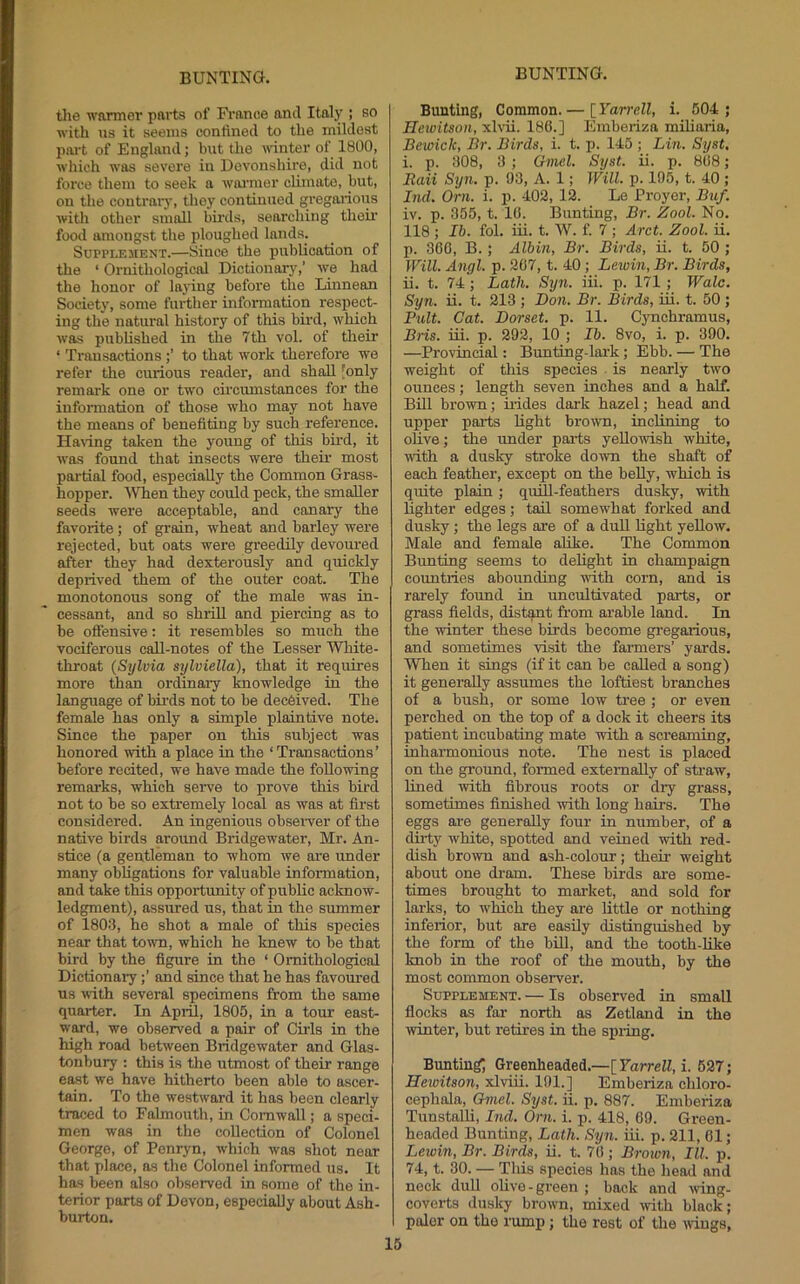 tlie warmer pai'ts of Fi'anee anil Italy ; bo with ns it seems contineil to the mildest part of England; but the printer of 1800, which was severe in Devonshire, did not force them to seek a wai'mer climate, but, on the contrary, they continued gregaiions with other small birds, searcliing theii' food amongst the ploughed lands. SUPPI.E3IENT.—Since the publication of the ‘ Ornithological Dictionary,’ we had the honor of laying before the Liunean Society, some further information respect- ing the natural history of this bird, which was published in the 7th vol. of their ‘ Transactions to that work therefore we refer the curious reader, and shall [only remark one or two cii'cumstances for the information of those who may not have the means of benefiting by such reference. Ha^ing taken the young of this bird, it was found that insects were their most pai'tial food, especially the Common Grass- hopper. 'When they could peck, the smaller seeds were acceptable, and canary the favorite ; of grain, wheat and barley wei'e rejected, but oats were greedily devoured after they had dexterously and quickly deprived them of the outer coat. The monotonous song of the male was in- cessant, and so shrill and piercing as to be offensive: it resembles so much the vociferous call-notes of the Lesser White- throat {Sylvia sylviella), that it requires more than ordinary knowledge in the language of birds not to be decfeived. The female has only a simple plaintive note. Since the paper on this subject was honored with a place in the ‘ Transactions ’ before recited, we have made the following remarks, which serve to prove this bird not to be so extremely local as was at first considered. An ingenious obsei-ver of the native birds around Bridgewater, Mr. An- stice (a gentleman to whom we are under many obligations for valuable information, and take this opportunity of public acknow- ledgment), assured us, that in the summer of 1803, he shot a male of this species near that towm, which he knew to be that bird by the figure in the ‘ Ornithological Dictionaryand since that he has favoured us with several specimens from the same quarter. In April, 1805, in a tour east- ward, we observed a pair of Girls in the high road between Bridgewater and Glas- tonbury ; this is the utmost of their range east we have hitherto been able to ascer- tain. To the westward it has been clearly traced to Falmouth, in Cornwall; a speci- men was in the collection of Colonel George, of Penryn, which was shot near that place, as the Colonel informed us. It has been also observed in some of the in- terior parts of Devon, especially about Ash- burton. Bunting, Common. — [Yarrell, i. 504 ; Hcwitson, xl\-ii. 180.] Emberiza miliaria, Bewick, Br. Birds, i. t. p. 145 ; Lin. Syst, i. p. 308, 3 ; Gmel. Syst. ii. p. 808; Raii Syn. p. 93, A. 1; Will. p. 195, t. 40; Ind. Orn. i. p. 402, 12. Le Proyer, Buf. iv. p. 355, t. 10. Bunting, Br. Zool. No. 118 ; Ih. fol. iii. t. W. f. 7 ; Arct. Zool. ii. p. 300, B.; Albin, Br. Birds, ii. t. 50 ; Will. Angl. p. 207, t. 40; Lewin, Br. Birds, ii. t. 74 ; Lath. Syn. iii. p. 171 ; Wale. Syn. ii. t. 213 ; Don. Br. Birds, ui. t. 50 ; Pult. Cat. Dorset, p. 11. Cynchramus, Bris. iii. p. 292, 10 ; Ih. 8vo, i. p. 390. —Provincial: Bunting-lark; Ebb. — The weight of this species ■ is nearly two ounces; length seven inches and a half. Bill brown; hides dark hazel; bead and upper parts hght brown, inclining to ohve; the under parts yellowish white, with a dusky stroke down the shaft of each feather, except on the beUy, which is quite plain; quhl-feathers dusky, with lighter edges; tail somewhat forked and dusky ; the legs are of a duU light yellow. Male and female alike. The Common Bunting seems to delight in champaign countries abounding with corn, and is rarely found in uncultivated parts, or grass fields, distq.nt from arable land. In the winter these birds become gi'egarious, and sometimes visit the farmers’ yards. When it sings (if it can be called a song) it generally assumes the loftiest branches of a bush, or some low tree ; or even perched on the top of a dock it cheers its patient incubating mate with a screaming, inharmonious note. The nest is placed on the ground, foiuned externally of sti-aw, Uned with fibrous roots or dry grass, sometimes finished with long hairs. The eggs ai-e generally four in number, of a dii-ty white, spotted and veined with red- dish brown and ash-colour; their weight about one di-am. These birds are some- times brought to mai-ket, and sold for larks, to winch they are little or nothing inferior, but are easily distinguished by the form of the biU, and the tooth-hke knob in the roof of the mouth, by the most common observer. Supplement. — Is observed in small flocks as far north as Zetland in the winter, but retires in the spring. Bunting Greenheaded.—[FarrelZ, i. 627; Heioitson, xlviii. 191.] Emberiza chloro- cephala, Gmel. Syst. ii. p. 887. Emberiza Tunstalli, Did. Orn. i. p. 418, 69. Green- headed Bunting, Lath. Syn. iii. p. 211, 61; Lewin, Br. Birds, ii. t. 76; Brown, III. p. 74, t. 30. — 'Tins species has the head and neck dull olive-green ; back and Aving- coverts dusky brown, mixed >vith black; paler on the rump; the rest of the iviugs,