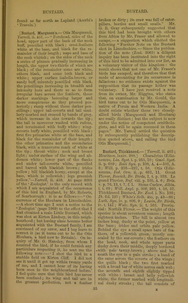 found as fai‘ north os Lapland (Acerbi’s ‘ Travels.’) [Bustard, Macqueen’s.— Otis Macqueenu, Yarrell, ii. 4u7. — “ Forehead, sides of the head, upper part of the back of the neck buff, pencilled with black; crest-feathers ■white at the base, and black for the re- mainder of their length; nape and base of the neck wldtish; on the sides of the neck a series of plumes graduall}' increasing in length, tlio upper two-thirds of which ai'e black; of the remainder some ore white, others black, and some both black and white; upper surface isabella-brovTi, or sandy buff, minutely pencilled with black, the pencillings increasing in breadth and intensity here and there so as to form irregular bars across the feathers, these dai'ker maiMngs becoming larger and more conspicuous as they proceed pos- teriorly ; rump without these darker pen- cilUngs; upper tail-coverts and tail simi- larly marked and crossed by bands of grey, which increase in size towai’ds the tip; the tail is moreover washed -with rufous, and terminated with bufl’y white; 'wing- coverts buffy white, pencilled with black; first five primaries white at the base, and black for the remainder of their length ; the other primaries and the secondaries black, with a transverse mark of white at the tip; throat white; neck and breast light; under surface of the wing and ab- domen white; lower poi’t of the flanks and under taE-coverts white, pencilled and barred with blackish bro^vn; irides yellow; bill blacldsh homy, except at the base, which is yellowish; legs greenish yellow'.”—Yarrell, u. 459. At page 2005 of the ‘ Zoologist ’ is the only record ■with which I am acquainted of the occurrence of this bird in England, by Mr. Roberts, of Scarborough: it is as follows:—“Oc- currence of the Houbara in Lincolnshire. —A short time ago I sent a notice to the ‘ Zoologist ’ (page 1969) to the effect that I had obtained a male Little Bustard, which was shot at Kirton Lindsey, in this neigh- bourhood ; but having since become better acquainted with the Bustard family, I am convinced of my error, and I beg leave to correct it (as it turns out to be the Otis Houbara, a bii-d new to Britain). On in- quiry of Mr. G. Hansley, from whom I received the bird, if he could furnish any particular.s respecting it, he sent me the following note: —‘I shot the bird in a stubble field on Kirton Cliff. I did not see it until it got up within twenty yards of me, and I cannot hear of its hav'iug been seen in the neighbourhood before.’ I feel quite sure that this bird has never been confined; its wing and tail are in the greatest perfection, not a feather broken or dirty; its craw was full of cater- pillars, beetles and small snails.” Mr. G. R. Gray subsequently suggested that this bird had been brought mth others from Africa by Mr. Fraser and allowed to escape, — a suggestion which elicited tho following “ Further Note on the Bustard shot in Lincolnshire. — Since the publica- tion of tho note (Zool. 2005) a diligent inquiry has been instituted into the right of this bird to be admitted into our list, as a voluntary ■visitor of this kingdom : the resiEt shows that not one of Mr. Fraser’s bii-ds has escaped, and therefore that that mode of accounting for its occurrence is fallacious: no evidence exists against the supirosition that its passage hither was voluntary. I have just received a note from its owner, Mr. Higgins, who states that, on examination by Mr. Gould, the bird turns out to be Otis Macqueenii, a native of Persia and Western India. A doubt exists whether these two closely- aUied birds (Macqueenu and Houbara) are really distinct; but the subject is now under the notice of competent ornitholo- gists, and ■wiE be again resumed in these pages.” Mr. Yarrell settled the question by subsequently publishing the descrip- tion quoted above, and calling the bii'd Otis Macqueenu.] Bustard, Thickkneed.— [ Yarrell, u. 465 ; Hcwitson, Ixxiv. 288.] Charadrius CEdic- nemus, Lin. Syst. i. p. 255,10; Gmel. Syst. ii. p. 689 ; Raii Syn. p. 108, A. 4—105, A. 6; Will. p. 216—227, t. 58. Otis QSdic- nemus, Ind. Orn. u. .p. 661, 11. Great Plover, Beioick, Br. Birds, 1, t. p. 333. Le grand Pluvier, Buf. vdii. p. 105, A. 6; Bris. V. p. 76,12, t. 7, f. 1. Stone Cuidew, Albin. i. t. 69 ; Will. Angl. p. 306, 293, t. 58, 57. Thickkneed Bustai'd, Br. Zool. i. No. 100; Ih. fol. 127 ; White’s Selb. 4to, p. 43—88 ; Lath. Syn. iv. p. 806, 9; Lewin, Br. Birds, iv. t. 141; Wale. Syn. ii. t. 163. Provin- cial : Norfolk Plover.— The weight of this species is about seventeen ounces; length eighteen inches. The bill is almost two inches long, dusky at the point, yellow at the base; hides and orbits i)ale yellow. Behind the eye a small space bare of fea- thers, of a yello^wish green, mostly con- cealed by the eai'-coverts ; the feathers on the head, neck, and whole upper parts dusky down their middle, deeply bordered »mth pale tawny-brown; above and be- neath the eye is a pale stroke ; a band of the same across the coverts of the wings; the quhls black; the two first marked with a broad bar of white across each web; the seventh and eighth slightly tipped with white ; breast and belly yellowish white, the lornier marked with longitudi- nal dusky streaks ; the tail consists of