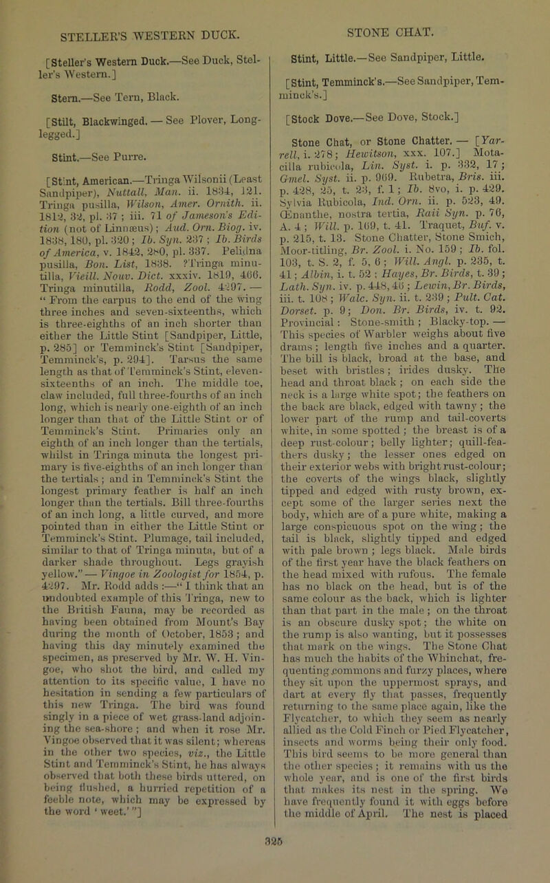 STELLER’S WESTERN DUCK. STONE CHAT. [Steller’s Western Duck.—See Duck, Stel- ler’s Western.] Stem.—See Tern, Black. [Stilt, Blackwinged. — See Plover, Long- leggeil.] Stint.—See Purre. [Stint, American.—Tiinga Wilsonii (Least Sandpiper), Nuttall, Man. ii. 18-14, 121. Triiiga piisilla, Wilson, Amer. Ornith. ii. 1812, 32, pi. 37 ; iii. 71 of Jameson’s Edi- tion (not of Linnffius); And. Orn. Biog. iv. 1838,180, pi. 320 ; Ib. Syn. 237 ; Ib. Birds of America, v. 1842, 2f<0, pi. 337. Peliilna pusilla, Bon. List, 1838. ?Tringa minu- tilla, Vieill. Notiv. Diet, xxxiv. 1819, 406. Triuga minutilla, Rodd, Zool. 4297.— “ From the carpus to the end of the wing three inches and seven-sixteenths, which is three-eighths of an inch shorter than either the Little Stint [Sandpiper, Little, p. 285] or Temminck’s Stint [Sandpiiter, Temminck’s, p. 294]. Tarsus the same length as that of’I’emrainck’s Stint, eleven- sixteenths of an inch. The middle toe, claw included, full three-fourths of an inch long, which is nearly one-eighth of an inch longer than that of the Little Stint or of Temminck’s Stint. Primaries only an eighth of an inch longer than the tertials, whilst in Tiinga minuta the longest pri- mary is tive-eighths of an inch longer than the tertials ; and in Temminidc’s Stint the longest primary feather is half an inch longer than the tertials. Bill three-fourths of an inch long, a little curved, and more pointed than in either the Little Stint or Temminck’s Stint. Plumage, tail included, similar to that of Tringa minuta, but of a darker shade throughout. Legs grayish yellow.”— Vingoe in Zoologist for 1854, p. 4297. Mr. Rodd adds :—“ 1 think that an undoubted example of this Tringa, new to the British Fauna, may be recorded as having been obtained from Mount’s Bay during the month of October, 1853; and having this day minutely examined the specimen, as preserved by Mr. W. H. Vin- goe, who shot the bird, and called my attention to its specific value, 1 have, no he.sitation in sending a few particulars of this new Tringa. The bird was found singly in a piece of wet grass-land adjoin- ing the sea-shore; and when it rose Mr. Vingoe observed tliatit was silent; whereas in the other two species, viz., the Little Stint and 'retnniinck’s Stint, he has always observed that both these birds uttered, on being tiushed, a hurried repetition of a feeble note, which may bo expressed by the word ‘ weet.’ ”] Stint, Little.—See Sandpiper, Little. [Stint, Temminck's.—See Sandpiper, Tem- minck’s.] [Stock Dove.—See Dove, Stock.] Stone Chat, or Stone Chatter. — [Far- rell, i. 278; Hewitson, xxx. 107.] Mota- cilia rubicola, Lin. Syst. i. p. 332, 17; Gmel. Syst. ii. p. 909. Rubetra, Bris. iii. p. 428, 25, t. 23, f. 1; Ib. 8vo, i. p. 429. Sylvia Rubicola, Ind. Orn. ii. p. 523, 49. CEnanthe, nostra tertia, Raii Syn. p. 76, A. 4 ; IFlll. p. 109, t. 41. Traquet, Biif. v. p. 215, t. 13. Stone Chatter, Stone Smich, Moor-titling, Br. Zool. i. No. 159 ; Ib. fol. 103, t. S. 2, f. 5, 0 ; Will. Angl. p. 235, t. 41; Albin, i. t. 52 : Hayes, Br. Birds, t. 39; Lath. Syn. iv. p. 448,40 ; Lewin,Br. Birds, iii. t. 108 ; Wale. Syn. ii. t. 239; Pult. Cat. Dorset, p. 9; Don. Br. Birds, iv. t. 92. Provincial: Stone-smith ; Blacky-top. — 'rhis species of Warbler weighs about live drams; length five inches and a quarter, 'i'he bill is black, broad at the base, and beset with bristles; irides dusky. The head and throat black ; on each side the neck is a large white spot; the feathers on the back are black, edged with tawny; the lower part of the rump and tail-coverts white, in some spotted ; the breast is of a deep nist-colour; belly lighter; quill-fea- thers dusky; the lesser ones edged on their exterior webs with bright rust-colour; the coverts of the wings black, slightly tipped and edged with rusty brown, ex- cept some of the larger series next the body, which are of a pure white, making a lai'ge conspicuous spot on the wing; the tail is black, slightly tipped and edged with pale brown ; legs black. Male birds of the first year have the black feathers on the head mixed with rufous. The female has no black on the head, but is of the same colour as the back, which is lighter than that part in the male ; on the throat is an obscure dusky spot; the white on the rump is also wanting, but it possesses that mark on the wings. The Stone Chat has much the habits of the Whinchat, fre- queuting.commons and fur/.y places, where they sit upon the uppermost sj^rays, and dart at every fly that posses, frequently returning to the same place again, like the Flycatcher, to which they seem as nearly allied as the Cold Finch or Pied Flycatcher, insects and worms being their only food. 'Phis bird seems to be more general than the other species; it remains with us the whole year, and is one of the first birds that makes its nest in the spring. AVe have frequently found it with eggs before the middle of April, 'i'he nest is placed 326