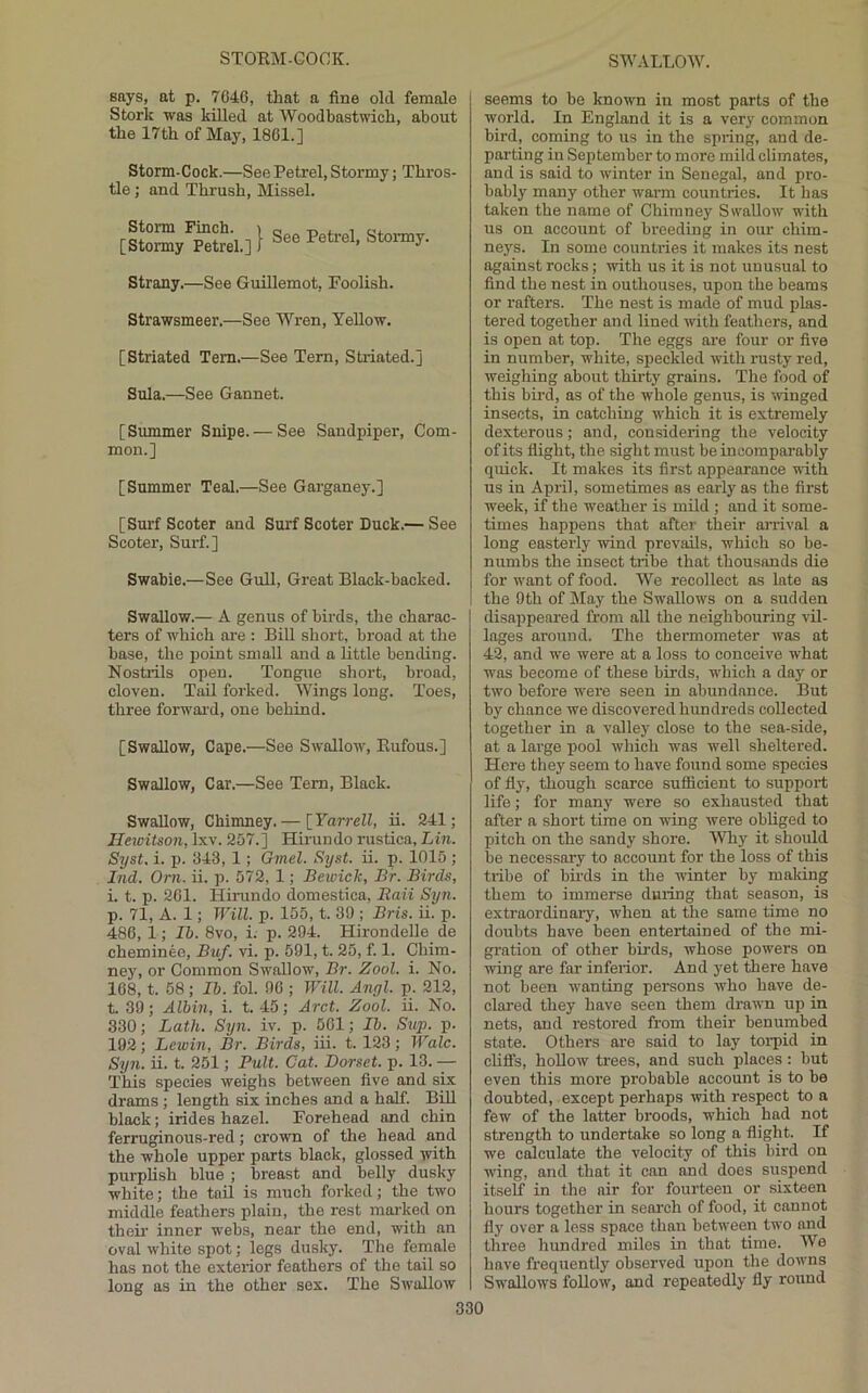 says, at p. 7046, that a fine old female Stork was killed at Woodbastwich, about the 17th of May, 1801.] Storm-Cock.—See Petrel, Stormy; Thros- tle ; and Thrush, Missel. Strany.—See Guillemot, Foolish. Strawsmeer.—See Wren, Yellow. [Striated Tem.—See Tern, Striated.] Sula.—See Gannet. [Summer Snipe. — See Sandpiper, Com- mon.] [Summer Teal.—See Garganey.] [Surf Scoter and Surf Scoter Duck.— See Scoter, Surf.] Swabie.—See Gull, Great Black-backed. Swallow.— A genus of birds, the charac- ters of which ai’e : Bill short, broad at the base, the point small and a little bending. Nostrils open. Tongue short, broad, cloven. Tad forked. Wings long. Toes, three forwai’d, one behind. [Swallow, Cape.—See Swallow, Rufous.] Swallow, Car.—See Tem, Black. Swallow, Chimney.— \_Yarrell, ii. 241; Ilewitson, Ixv. 257.] Hirundo rustics, Lin. Syst. i. p. 343, 1; Gmel. Syst. ii. p. 1015 ; Ind. Orn. ii. p. 572, 1; Bewick, Br. Birds, i. t. p. 201. Himndo domestica, B,aii Syn. p. 71, A. 1; Will. p. 155, t. 39 ; Bris. ii. p. 486, 1; Ib. 8vo, i. p. 294. Hirondelle de cheminee, Buf. vi. p. 591, t. 25, f. 1. Chim- ney, or Common Swallow, Br. Zool. i. No. 168, t. 68; lb. fol. 90 ; Will. Angl. p. 212, t. 39; Albin, i. t. 45; Arct. Zool. ii. No. 330; Lath. Syn. iv. p. 561; Ib. Sup. p. 192; Lewin, Br. Birds, id. t. 123; Wale. Syn. ii. t. 251; Full. Cat. Dorset, p. 13. -— This species weighs between five and six drams; length six inches and a half. Bid black; irides hazel. Forehead and chin ferruginous-red; crown of the head and the whole upper parts black, glossed with purplish blue ; breast and belly dusky white; the tail is much forked; the two middle feathers plain, the rest maj-ked on theii' inner webs, near the end, with an oval white spot; legs dusky. The female has not the exterior feathers of the tail so long as in the other sex. The Swallow seems to be known in most parts of the world. In England it is a very common bird, coming to us in the spring, and de- parting in September to more mild climates, and is said to winter in Senegal, and pro- bably many other warm countries. It has taken the name of Chimney Swallow with us on account of breeding in our chim- neys. In some countries it makes its nest against rocks; with us it is not unusual to find the nest in outhouses, upon the beams or rafters. The nest is made of mud plas- tered together and lined with feathers, and is open at top. The eggs are four or five in number, white, speckled with rusty red, weighing about thirty grains. The food of this bird, as of the whole genus, is ^\inged insects, in catching which it is extremely dexterous; and, considering the velocity of its flight, the sight must be incomparably quick. It makes its first appearance ■with us in April, sometimes as early as the first week, if the weather is mild ; and it some- times happens that after their arrival a long easterly ■wind prevails, which so be- numbs the insect tribe that thousands die for want of food. We recollect as late as the 9th of May the Swallows on a sudden disappeared from all the neighbouring vil- lages around. The thermometer was at 42, and we were at a loss to conceive what was become of these birds, which a day or two before were seen in abundance. But by chance we discovered hundreds collected together in a valley close to the sea-side, at a large pool which was well sheltered. Here they seem to have found some species of fly, though scarce sufficient to support life; for many were so exhausted that after a short time on wing were obliged to pitch on the sandy shore. Why it should be necessary to account for the loss of this tribe of bii-ds in the winter by maldng them to immerse during that season, is extraordinai'y, when at the same time no doubts have been entertained of the mi- gration of other birds, whose powers on wing are far inferior. And yet there have not been ■wanting persons who have de- clared they have seen them drawn up in nets, and restored from their benumbed state. Others are said to lay torpid in cliffs, hollow trees, and such places: but even tbis more probable account is to be doubted, except perhaps with respect to a few of the latter broods, which had not strength to undertake so long a flight. If we calculate the velocity of this bird on wing, and that it can and does suspend itself in the air for fourteen or sixteen hours together in search of food, it cannot fly over a less space than between two and three hundred miles in that time. We have frequently observed upon the downs Swallows follow, and repeatedly fly round