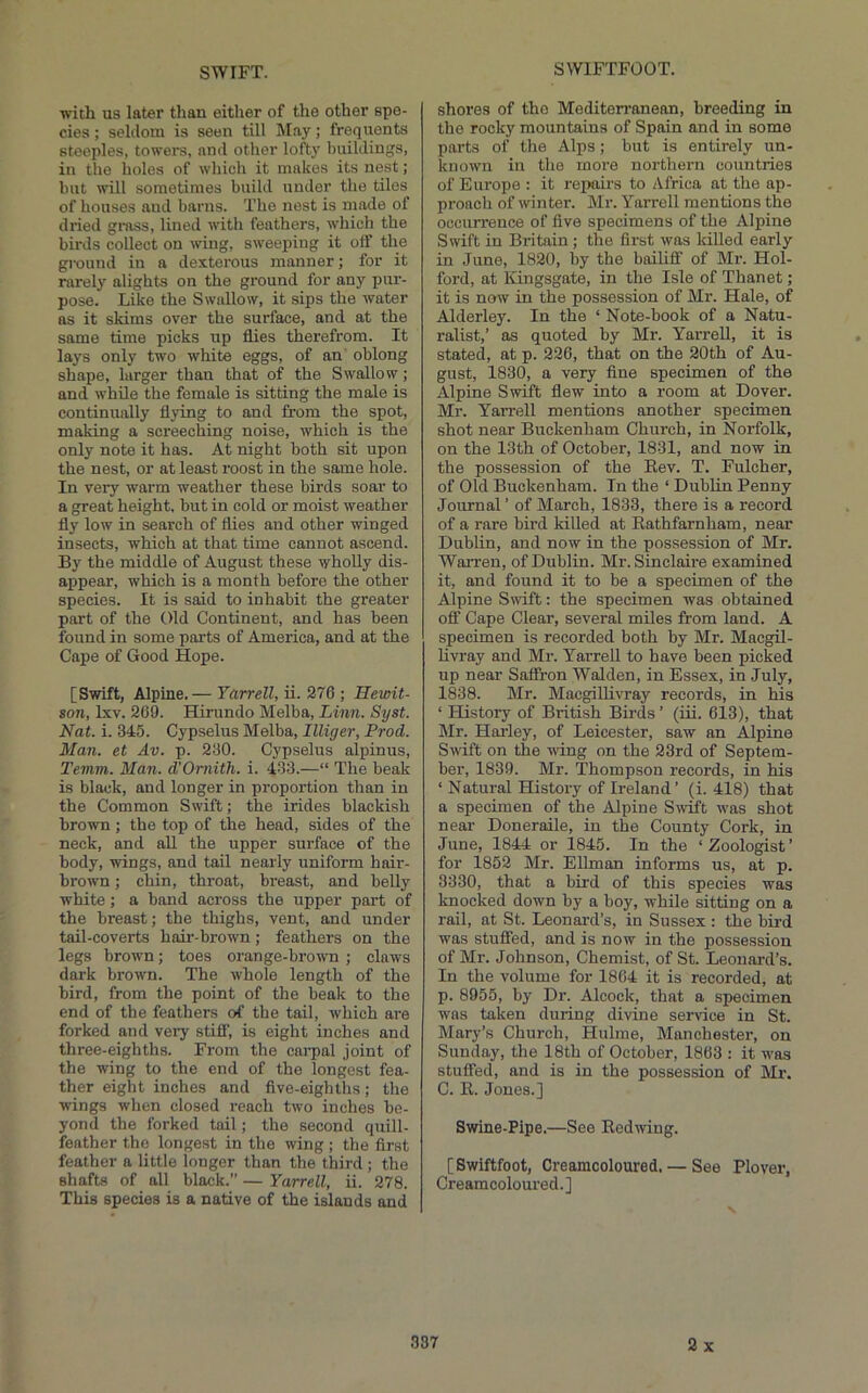 SWIFTFOOT. with us later than either of the other spe- cies ; seldom is seen till May; frequents steeples, towers, and other lofty buildings, in the holes of which it makes its nest; but will sometimes build under the tiles of houses aud barns. The nest is made of dried grass, lined with feathers, which the birds collect on wing, sweeping it off the ground in a dexterous manner; for it rarely alights on the ground for any pur- pose. Like the Swallow, it sips the water as it skims over the surface, and at the same time picks up flies therefrom. It lays only two white eggs, of an oblong shape, larger than that of the Swallow; and while the female is sitting the male is continually flying to and from the spot, making a screeching noise, which is the only note it has. At night both sit upon the nest, or at least roost in the same hole. In very warm weather these birds soar to a great height, but in cold or moist weather fly low in search of flies and other winged insects, which at that time cannot ascend. By the middle of August these wholly dis- appear, which is a month before the other species. It is said to inhabit the greater part of the Old Continent, and has been found in some parts of America, and at the Cape of Good Hope. [Swift, Alpine.— Yarrell, ii. 276 ; Hewit- 8on, Ixv. 269. Hirundo Melba, Linn. Syst. Nat. i. 345. Cypselus Melba, Illiger, Prod. Man. et Av. p. 230. Cypselus alpinus, Temm. Man. d'Omith. i. 433.—“ The beak is black, aud longer in proportion than in the Common Swift; the irides blackish brown; the top of the head, sides of the neck, and aU the upper surface of the body, wings, and tail nearly uniform hair- brown ; chin, throat, breast, and belly white; a band across the upper part of the breast; the thighs, vent, and under tail-coverts hair-brown; feathers on the legs brown; toes orange-brown ; claws dark brown. The whole length of the bird, from the point of the beak to the end of the feathers of the tail, which are forked and veiy stiff, is eight inches and three-eighths. From the cai’pal joint of the wing to the end of the longest fea- ther eight inches and five-eighths; the wings when closed reach two inches be- yond the forked tail; the second quill- feather the longest in the wing ; the first feather a little longer than the third ; the shafts of all black.” — Yarrell, ii. 278. This species is a native of the islands and shores of the Mediterranean, breeding in the rocky mountains of Spain and in some parts of the Alps ; but is entirely un- known in the more northern countries of Europe : it rejmirs to Africa at the ap- proach of winter. Mr. Yarrell mentions the occurrence of five specimens of the Alpine Swift in Britain ; the first was killed early in June, 1820, by the bailiff of Mi\ Hol- ford, at Kingsgate, in the Isle of Thanet; it is now in the possession of Mr. Hale, of Alderley. In the ‘ Note-book of a Natu- ralist,’ as quoted by Mr. Yarrell, it is stated, at p. 226, that on the 20th of Au- gust, 1830, a very fine specimen of the Alpine Swift flew into a room at Dover. Mr. Yarrell mentions another specimen shot near Buckenham Church, in Norfolk, on the 13th of October, 1831, and now in the possession of the Rev. T. Fulcher, of Old Buckenham. In the ‘ Dublin Penny Journal ’ of March, 1833, there is a record of a rare bird killed at Eathfarnham, near Dublin, and now in the possession of Mr. Warren, of Dublin. Mr. Sinclaire examined it, and found it to be a specimen of the Alpine Swift: the specimen was obtained off Cape Clear, several miles from land. A specimen is recorded both by Mr. Macgil- livray and Mr. YarreU to have been picked up near Saffron Walden, in Essex, in July, 1838. Mr. Macgillivray records, in his ‘ History of British Birds ’ (iii. 613), that Mr. Harley, of Leicester, saw an Alpine Swift on the wing on the 23rd of Septem- ber, 1839. Mr. Thompson records, in his ‘ Natural History of Ireland’ (i. 418) that a specimen of the Alpine S\vift was shot near Doneraile, in the County Cork, in June, 1844 or 1845. In the ‘Zoologist’ for 1852 Mr. Ellman informs us, at p. 3330, that a bird of this species was knocked down by a boy, while sitting on a rail, at St. Leonard’s, in Sussex: the bird was stuffed, and is now in the possession of Mr. Johnson, Chemist, of St. Leonard’s. In the volume for 1864 it is recorded, at p. 8955, by Dr. Alcock, that a specimen was taken during divine service in St. Mary’s Church, Hulme, Manchester, on Sunday, the 18th of October, 1863 : it was stuffed, and is in the possession of Mr. C. R. Jones.] Swine-Pipe.—See Redwing. [Swiftfoot, Creamcoloured, — See Plover, Creamcoloured.]