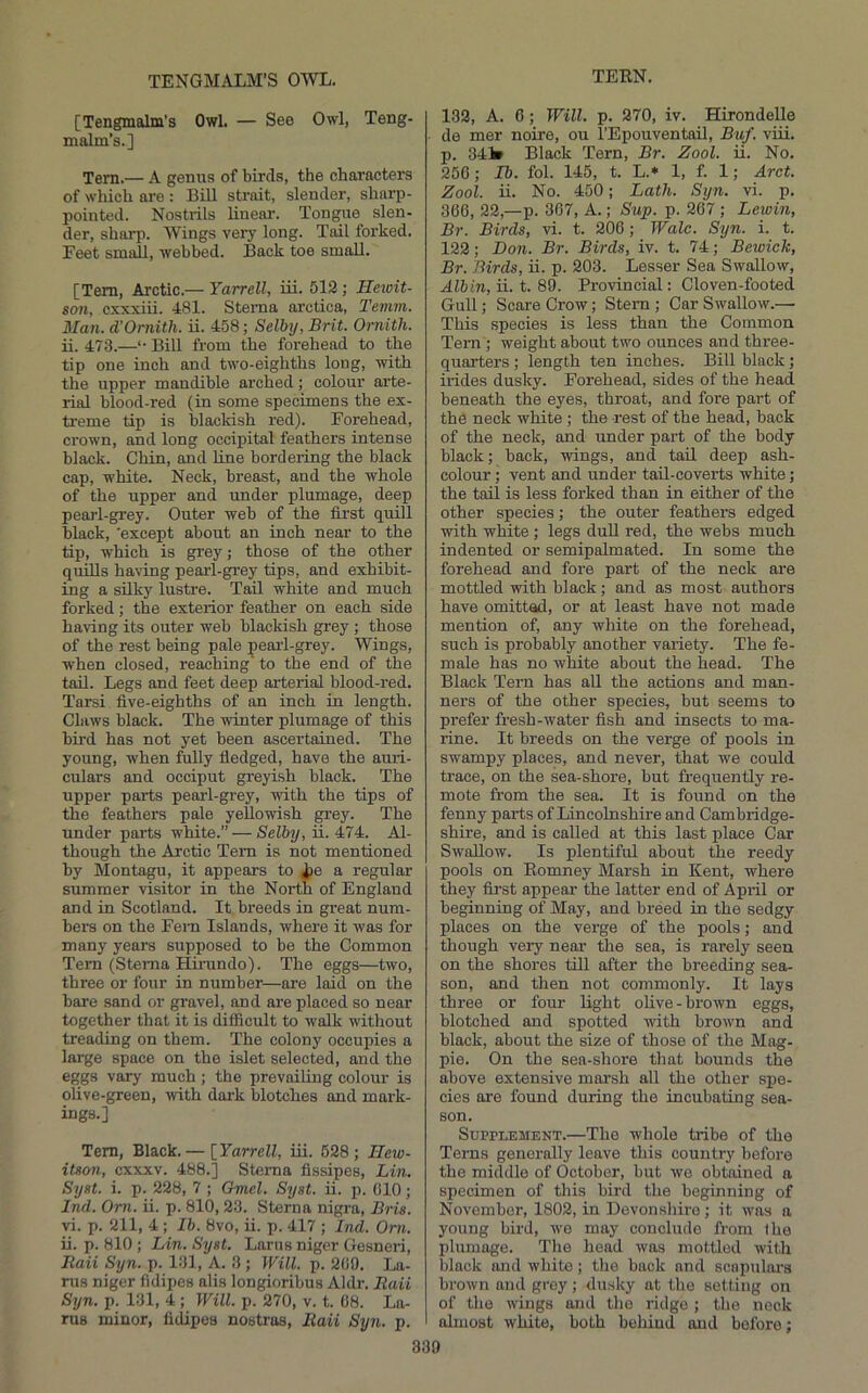 TENGMALM’S OWL, [Tengmalm's Owl. — See Owl, Teng- malm’s.] Tem.— A gemis of birds, the characters of which are : Bill sti-ait, slender, sharp- pointed. Nostrils linear. Tongue slen- der, sharp. Wings very long. Tail forked. Feet small, webbed. Back toe small. [Tem, Arctic.— Yarrell, iii. 512,- Hewit- san, cxxxiii. 481. Sterna arctica, Temm. Man. d’Ornith. ii. 458; Selby, Brit. Ornith. ii. 473.—•• Bill from the foi-ehead to the tip one inch and two-eighths long, with the upper mandible arched; colour arte- rial blood-red (in some specimens the ex- treme tip is blackish red). Forehead, crown, and long occipital feathers intense black. Chin, and line bordering the black cap, white. Neck, breast, and the whole of the upper and under plumage, deep pearl-grey. Outer web of the first quill black, 'except about an inch near to the tip, which is grey; those of the other quills having pearl-grey tips, and exhibit- ing a silky lustre. Tail white and much forked; the exterior feather on each side having its outer web blackish grey ; those of the rest being pale ;peaii-grey. Wings, when closed, reaching to the end of the tail. Legs and feet deep arterial blood-red. Tarsi five-eighths of an inch in length. Claws black. The winter plumage of this hird has not yet been ascertained. The young, when fully fiedged, have the auri- culars and occiput greyish black. The upper parts pearl-grey, with the tips of the feathers pale yellowish grey. The under parts white.” — Selby, ii. 474. Al- though the Arctic Tem is not mentioned by Montagu, it appears to j?e a regular summer visitor in the North of England and in Scotland. It breeds in great num- bers on the Fem Islands, where it was for many years supposed to be the Common Tem (Sterna Hirundo). The eggs—two, three or four in number—are laid on the bare sand or gravel, and are placed so near together that it is difficult to walk without treading on them. The colony occupies a large space on the islet selected, and the eggs vary much ; the prevailing colour is oUve-green, -with dark blotches and mark- ings.] Tem, Black.— [Yarrell, iii. 628; Hew- iUon, cxxxv. 488.] Sterna fissipes, Lin. Syst. i. p. 228, 7 ; Gmel. Syat. ii. p. (ilO; Ind. Orn. ii. p. 810, 23. Sterna nigra, Bris. vi. p. 211, 4 ; Ib. 8vo, ii. p. 417 ; Ind. Orn. ii. p. 810 ; Lin. Syst. Larus niger Gesneri, Raii Syn. p. 131, A. 3 ; yVill. p. 200. La- rus niger fidipes alis longioribus Aldr. Raii Syn. p. 131, 4 ; Will. p. 270, v. t. 08. La- rus minor, fidipes nostros, Raii Syn. p. 132, A. 0; Will. p. 270, iv. Hirondelle de mer noire, ou I’Epouventail, Buf. viii. p. 341* Black Tern, Br. Zool. ii. No. 256 ; Ib. fol. 145, t. L.* 1, f. 1; Arct. Zool. ii. No. 450; Lath. Syn. vi. p. 300, 22,—p. 307, A. p Slip. p. 267 ; Lewin, Br. Birds, vi. t. 206; Wale. Syn. i. t. 122; Don. Br. Birds, iv. t. 74; Bewick, Br. Birds, ii. p. 203. Lesser Sea Swallow, Albin, ii. t. 89. Provincial: Cloven-footed Gull; Scare Crow; Stem ; Car Swallow.— This species is less than the Common Tern ; weight about two ounces and three- quarters ; length ten inches. Bill black; irides dusky. Forehead, sides of the head beneath the eyes, throat, and fore part of the neck white ; the rest of the head, back of the neck, and under part of the body black; back, wings, and tail deep ash- colour ; vent and under tail-coverts white; the tail is less forked than in either of the other species; the outer feathers edged with white ; legs dull red, the webs much indented or semipalmated. In some the forehead and fore part of the neck are mottled with black; and as most authors have omittad, or at least have not made mention of, any white on the forehead, such is probably another variety. The fe- male has no white about the head. The Black Tern has all the actions and man- ners of the other species, but seems to prefer fresh-water fish and insects to ma- rine. It breeds on the verge of pools in swampy places, and never, that we could trace, on the sea-shore, but frequently re- mote from the sea. It is found on the fenny parts of Lincolnshire and Cambridge- shire, and is called at this last place Car Swallow. Is plentiful about the reedy pools on Romney Marsh in Kent, where they first appear the latter end of April or beginning of May, and breed in the sedgy places on the verge of the pools; and though very near- the sea, is rarely seen on the shores till after the breeding sea- son, and then not commonly. It lays three or four Rght olive-brown eggs, blotched and spotted with brown and black, about the size of those of the Mag- pie. On the sea-shore that bounds the above extensive marsh all the other spe- cies are found during the incubating sea- son. Supplement.—The whole tribe of the Terns generally leave this country before the middle of October, but wo obtained a specimen of this bird the beginning of November, 1802, in Devonshire ; it was a young bird, we may conclude from the plumage. The head was mottled with black and white; the back and scnpuloi-s brown and grey; dusky at the setting on of the wings and the ridge ; the nock almost white, both behind and before;