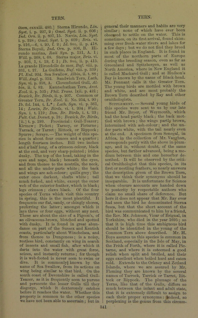 itson, csxxiii. 480.] Sterna Hirunclo, Lin. Syst, i. p. 2d7, 2 ; amel. Syst. ii. p. 000 ; Ind. Orn. ii. p. 807,15. Nmvia, Lin. Syst. i. p. 228; Gmel. Syst. i. p. 009; Bris. vi. p. 210,-0, t. 20, f. 2; Id. 8vo, ii. p. 418. Sterna Bo3’sii, Ind. Orn. p. 800, B. Hi- runJo marina, Itaii Syn. p. lOl, A. 1; Will. p. 208, t. 08. Sterna major, Bris. vi. p. 203, 1, t. 19, f. 1; Ib. 8vo, ii. P--flO. La grande Hirondelle de mer, Buf. viii. p. 331, t. 27. La Guifette, Buf. viii. p. 339; PI. Enl. 924. Sea Swallow, Albin, ii. t. 88; Will. Angl. p. 352. Sandwich Tern, Lath. Syn. vi. p. 358, A. Clovenfooted Gull, Al- bin, ii. t. 82. Kamtschatkan Tern, Arct. Zool. ii. p. 525 ; Phil. Trans. Ixii. p. 421; Bewick, Br. Birds, ii. p. 207. Common or Greater Tern, Br. Zool. ii. No. 254, t. 90 ; Ib. fol. 144, t. L.*; Lath. Syn. vi. p. 361, 14; Lewin, Br. Birds, vi. t. 204; Wale. Syn. i. t. 119; Don. Br. Birds, i. t. 23; Pult. Gat. Dorset, p. 18; Bewick, Br. Birds, [ii.] t. p. 199. Provincial: Gull-Teazer; Kirmew; Picket; Tarney, or Pictarne; Tarrack, or TaiTet; Rittock, or Rippock; Spurre; Scraye. — The weight of this spe- cies is about four ounces and a quarter; length fourteen inches. Bill two inches and a' half long, of a crimson-colour, black at the end, and very shai-p-pointed; irides dusky. The top of the head, taking in the eyes and nape, black; beneath the eyes, and from thence to the nostrils, the neck, and all the under parts white; the back and wings ai'e ash-colour; quUls grey; the outer ones darkest, shafts white; tail much forked, and white, except the outer web of the exterior feather, -which is black; legs crimson; claws black. Of the four species of Terns which visit this country in spring, this is the most plentiful. It frequents our flat, sandy, or shingly shores, preferring the latter; amongst which it lays three or four eggs, without any nest. These are about the size of a Pigeon’s, of an olivaceous-brown, blotched and spotted with dusky. It is found in great abun- dance on part of the Sussex and Kentish coasts, particularly about Winchelsea, and from thence to Dungeness; is a noisy, restless bir-d, constantly on wing in search of insects and small fish, after which it darts into the water with great force, seizes, and instantly returns ; for though it is web-footed is never seen to swim or dive. It is commonlyj known by the name of Sea Swallow, from its actions on wing being similar to that bird. On the south coast of Devonshire is called Gull- Teazer, as it is frequently seen to pursue and persecute the lesser Gulls tiU they disgorge, which it dexterously catches before it reaches the water. 'Whether this property is common to the other species we have not been able to ascertain ; but in general their manners and habits are very similar; none of which have ever been observed to settle on the water. This is sometimes, on its first anival, found skim- ming over fresh-water rivers and lakes for a few days ; but we do not find they breed in such places in England. It is found in most of the northern parts of Europe during the breeding season, even as far as Greenland and Spitzbergen, as well as North America, where in New England it is called Mackarel Gull; and at Hudson’s Bay is known by the name of Black-head. Mr. Pennant calls it the Greater Tern. The young birds are mottled with brown and white, and are most probably the Brown Tern described by Ray and other ornithologists. Supplement. — Several young birds of this species were sent to us by our late Mend Mr. Biyer, of Weymouth, which had the head partly black; the back mot- tled with brown ; the wings partly brown, intermixed with ash-colour; and the un- der parts white, with the tail nearly even at the end. A specimen from Senegal, in Africa, in the collection of Mr. 'Vaughan, corresponds partly with the above in plum- age, and is, without doubt, of the same species, but farther advanced, being a me- dium between this and one hereafter de- scribed. It will be observed by the criti- cal Ornithologist that this species, in its first or nestling feathers, so nearly answers the description given of the Brown Tern, that we think their synonyms should be inseparable. It is unfortunate for Science when obscure accounts are handed down to posterity by respectable authors who claim no small share of deference. But here it does not appear that Mr. Ray ever had seen the bird he denominated Sterna fusca, but that the short account of the bird was communicated to him by a friend, the Rev. Mr. Johnson, Vicar of Brignal, in Yorkshire, who died in the year 1695; so that it is high time this ambiguous bird should be identified in the yoirng of the Common Tern above described. Mr. H. Boys assures us this species is common in Scotland, especially in the Isle of May, in the Frith of Forth, where it is called Pic- tame, and where it is esteemed a good relish when split and broiled, and their eggs excellent when boiled hard and eaten cold. Extends to the Orkney and Zetland Islands, where we are assured by Mr. Fleming they are known by the several names of Tarrock, 'Parrick or Tai'ret, Rit- tock or Rippock. The plumage of the ’Terns, like that of the Gulls, difl’ors so much between the infant and adult state, that it is extremely dillicult to assign to each their proper synonyms: Indeed, so perplexing is the genus from this circum-