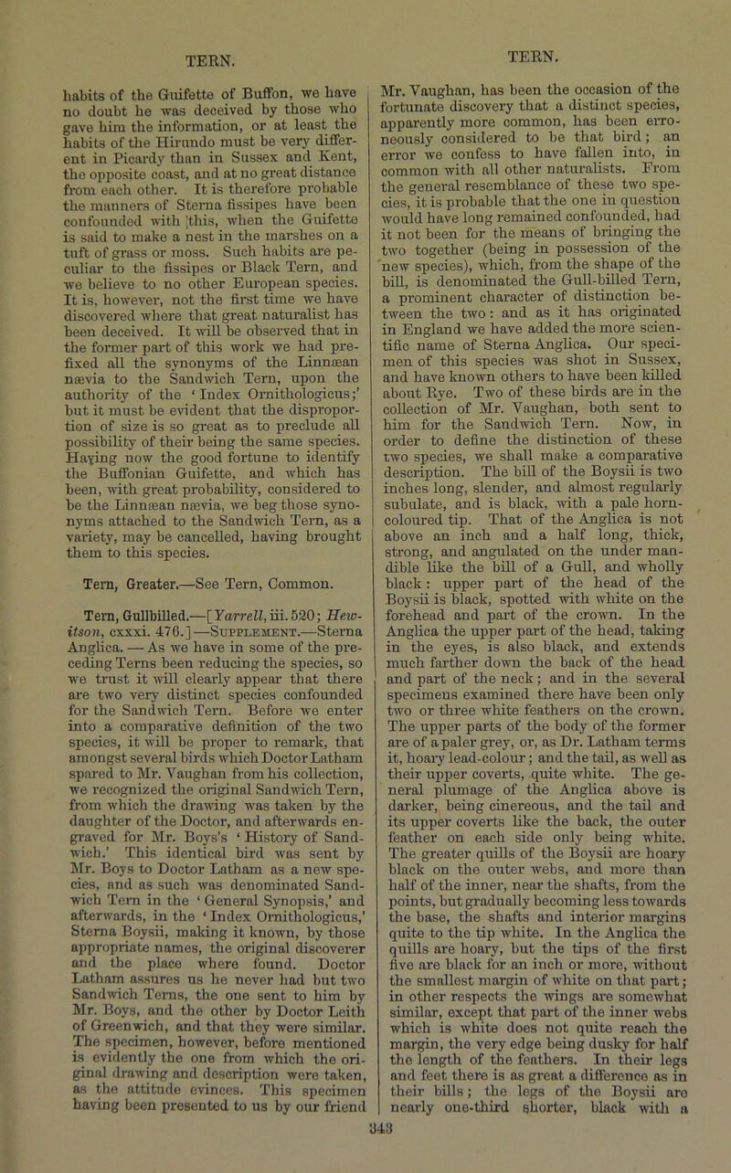 habits of the Giiifette of Bufifon, we have no doubt he was deceived by those who gave him the information, or at least the habits of tlie Hirundo must be very differ- ent in Picardy than in Sussex and Kent, the opposite coast, and at no great distance from each other. It is therefore probable the manners of Sterna flssipes have been confounded with 'this, when the Guifette is said to make a nest in the marshes on a tuft of grass or moss. Such habits are pe- culiar to the flssipes or Black Tern, and we believe to no other European species. It is, however, not the flrst time we have discovered where that great naturalist has been deceived. It will be observed that in the former part of this work we had pre- flxed all the synonyms of the Linnsean noevia to the Sandwich Tern, upon the authoiity of the ‘ Index Ornithologicus but it must be evident that the dispropor- tion of size is so great as to preclude all possibility of their being the same species. Haying now the good fortune to identify the Buffonian Guifette, and which has been, with great probability, considered to be the Linnoean neevia, we beg those syno- nyms attached to the Sandwich Tem, as a variety, may be cancelled, having brought them to this species. Tem, Greater.—See Tern, Common. Tem, Gullbilled.—[FarreZZ,iii.620; Hew- itson, cxxxi. 476.]—Supplement.—Sterna Anglica. — As we have in some of the pre- ceding Terns been reducing the species, so we trust it will clearly appear that there ai'e two very distinct species confounded for the Sandwich Tem. Before we enter into a comparative deflnition of the two species, it wiU be proper to remark, that amongst several birds which Doctor Latham spared to Mr. Vaughan from his collection, we recognized the original Sandwich Tern, from which the drawing was taken by the daughter of the Doctor, and afterwards en- graved for Mr. Boys’s ‘ History of Sand- wich.’ This identical bird was sent by Mr. Boys to Doctor Latham as a new spe- cies, and as such was denominated Sand- wich Tem in the ‘ General Synopsis,’ and afterwards, in the ‘ Index Ornithologicus,’ Sterna Boysii, making it known, by those appropriate names, the original discoverer and the place where found. Doctor Latham assures us he never liad but two Sandwich Terns, the one sent to him by Mr. Boys, and the other by Doctor Leith of Greenwrich, and that they were similar. The specimen, however, before mentioned is evidently the one from which the ori- ginal drawing and description were taken, as the attitude evinces. This specimen having been presented to us by our friend Mr. Vaughan, has been the occasion of the fortunate discovery that a distinct species, apparently more common, has been erro- neously considered to be that bird; an error we confess to have fallen into, in common with all other naturalists. From the general resemblance of these two spe- cies, it is probable that the one in question would have long remained confounded, had it not been for the means of bringing the two together (being in possession of the new species), which, from the shape of the bill, is denominated the Gull-billed Tern, a prominent character of distinction be- tween the two: and as it has originated in England we have added the more scien- tiflo name of Sterna Anglica. Our speci- men of this species was shot in Sussex, and have known others to have been killed about Eye. Two of these birds are in the collection of Mr. Vaughan, both sent to him for the Sandwich Tem. Now, in oi'der to deflne the distinction of these two species, we shall make a comparative description. The bill of the Boysii is two inches long, slender, and almost regularly subulate, and is black, with a pale horn- coloured tip. That of the Anglica is not above an inch and a half long, thick, sti'ong, and angulated on the under man- dible like the bill of a Gull, and wholly black: upper part of the head of the Boysii is black, spotted with white on the forehead and part of the crown. In the Anglica the upper part of the head, taking in the eyes, is also black, and extends much farther down the back of the head and part of the neck; and in the several specimens examined there have been only two or three white feathers on the crown. The upper parts of the body of the former are of a paler grey, or, as Dr. Latham terms it, hoary lead-colour; and the tail, as well as their upper coverts, quite white. The ge- neral plumage of the Anglica above is dai’ker, being cinereous, and the tail and its upper coverts like the back, the outer feather on each side only being white. The greater quills of the Boysii are hoary black on the outer webs, and more than half of the inner, near the shafts, from the points, but gradually becoming less towards the base, the shafts and interior margins quite to the tip white. In the Anglica the quiUs are hoary, but the tips of the first five are black for an inch or more, without the smallest margin of white on that part; in other respects the wings are somewhat similar, except that part of the inner webs which is white does not quite reach the margin, the very edge being dusky for half the length of the feathers. In their legs and feet there is as great a difference as in their bills; the legs of the Boysii are nearly one-third shorter, black with a 643