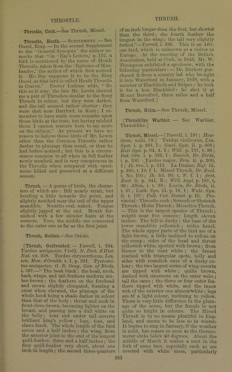 Throstle, Cock.—See Thrush, Missel. Throstle, Heath. — Supplement. — See Ouzel, Rin. — Tn the second Supplement to the ‘ General Synopsis ’ the author re- marks that “in ‘ Ray’s Letters,’ p. 1-‘17, a bii'd is mentioned by the name of Heath Throstle, taken from the ‘ Epitome of Hus- bandry,’ the author of which first noticed it. ]\Ir. Ray supposes it to be the Ring Ouzel, as that bird is called bleath Throstle in Craven.” Doctor Latham adds, “ Be this as it may, the late Mr. Leiiin showed me a pair of Thrushes simUar to the Song Thrush in colour, but they were darker, and the tail seemed rather shorter: they were shot near Dartford, in Kent; I re- member to have made some remarks upon these birds at the time, but having mislaid them I cannot venture here to say moi’e on the subject.” At present we have no reason to believe these birds of Mr. Lewin other than the Common Throstle rather darker in plumage than usual, or than he had before noticed; but this is a circum- stance common to all when in full feather newly moulted, and is very conspicuous in the Throstle when compared with speci- mens killed and preserved at a different season. Thrush. — A genus of birds, the charac- ters of which are : Bill nearly strait, but bending a little towards the point, and slightly notched near the end of the upper mandible. Nostrils oval, nolced. Tongue slightly jagged at the end. Mouth fur- nished with a few slender hairs at the corners. Toes, the middle one connected to the outer one as far as the first joint. Thrush, Golden.—See Oriole. [Thrush, Goldvented. — Yarrell, i. 234. Turdus aurigaster, Vieill, N. Diet. d’Hist. Nat. XX. 258. Turdus chrysorrhosus, Les- son, Man. d’Ornith. t. 1, p. 231. Pycnono- tus aurigaster, G. E. Gray, Gen. of Birds, i. 297.—“ The beak black ; the head, neck, back, wings, and tail-feathers uniform um- ber-brown ; the feathers on the forehead and crown slightly elongated, forming a crest when elevated, the plumage of the whole head being a shade darker in colour than that of the body ; throat and neck in front clove-brown, becoming ligliter on the breast, and passing into a dull white on the belly; vent and under tail-coverts brilliant king’s yellow ; logs, toes, and claws black. The whole length of the bird seven and a half inches; the wing, from the anterior joint to the end of the longest quill-feather, three and a half inches; the first quill-feuther very short, about one inch in length ; the second three-quarters of an inch longer than the first, but shorter than the third; the fourth feather the longest in the wing ; the tail very slightly forked.”—Yarrell, i. 230. This is an Afri- can bird, which is unknown as a visitor to Europe. At the meeting of the British Association, held at Cork, in 1843, Mr. W. 'Thompson exhibited a specimen, with the following particulars : — Dr. Burkett pur- chased it from a country lad who brought it into Waterford in .January, 1838, with a number of Blackbirds and Snipes : he took it for a hen Blackbird: he shot it at Mount Beresford, three miles and a half from Waterford.] Thrush, Holm.—See Thrush, Missel. [Thrushlike Warbler. — See Warbler, Thrushlike.] Thrush, Missel.—[Yarrell, i. 197; Hew- itson, xxiii. 79.] Turdus viscivorus, Lin. Syst. i. p. 291, 1; Gmel. Syst. ii. p. 806 ; Raii Syn. p. 04, A. 1; Will. p. 137, t. 36 ; Ind. Orn. i. p. 326, 1; Beioick, Br. Birds, i. p. 100. Turdus major, Bris. ii. p. 200, 1; Ih. 8vo, i. p. 213. La Draine, Buf. iii. p. 295, 1.19, f. 1. Missel Thrush, Br. Zool. i. No. 105; Lb. fol. 90, t. P. f. 1; Arct. Zool. ii. p. 341, B.; Will. Angl. p. 187, t. 36 ; Albin, i. t. 33 ; Lewin, Br. Birds, ii. t. 57 ; Lath. Syn. iii. p. 16, 1; Wale. Syn. ii. t. 197 ; Pult. Cat. Dorset, p. 10. Pro- vincial : Throstle-cock ; Screech or Shiietch Thi'ush; Holm Thrush; Misseltoe Thrush. — This is the largest species of Thrush ; weight near five ounces; length eleven inches. The bill is dusky; the base of the lower mandible yellowish ; irides hazel. The whole upper parts of the bird are of a light brown, a little inclined to rufous on the rump; sides of the head and throat yellowish white, spotted with brown; from thence to the vent white; the breast marked with triangular spots, belly and sides with roundish ones of a dusky co- lour ; the two largest series of wing-coverts are tipped with white; quRls brown, dashed with cinereous on the outer webs ; taU the same ; the three or four outer fea- thers tipped with white, and the inner web of the exterior one almostnvhite ; legs are Af a light colour, inclining to yellow. There is very little difference in the plum- age of the sexes, but the female is not quite so bright in colours. 'The Missel 'Thrush is by no menus plentiful in Eng- land, and seems to bo less so in winter. It begins to sing in January, if the weather is mild, but censes so soon as the thermo- meter sinks below 40 degrees. About the middle of INfarch it makes a nest in the fork of some tree, especially such as are covered with white moss, particularly