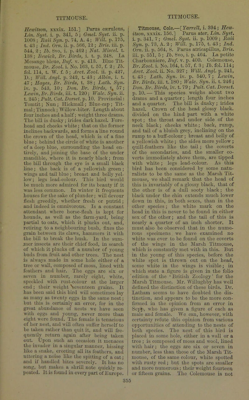 Ilewitson, xxxix. 151.] Panis cneruleua, Lin. Sijst. i. p. 311, 5; G7nel. Syst. ii. p. 1008 ; Eaii Syn. p. 71, A. 1; Will. P;.175, t, 13 ; Ind. Orn. ii. p. 500, 12 ; Bris. iii. p. 511, h-, lb. 8vo, i. p. 102; Nat. Miscel. t. 138; Bewick, Br. Birds, i. t. p. 218. La Mesange blene, Buf. v. p. 113. Blue Tit- mouse, Br. Zool. i. No. 103, t. 57, f. 2; Ih. fol. Ill, t. W. f. 5; Arct. Zool. ii. p. 127, U.; Will. Angl. p. 212, t 13 ; Alhin, i. t. 17; Hayes, Br. Birds, t. 38; Lath. Syn. iv. p. 513, 10; Don. Br. Birds, t, 57; Lewin, Br. Birds, iii. t. 120; Wale. Syn. ii. t. 215; Pult. Cat. Dorset, p. 10. Provincial: Tomtit; Nun; Hiokmall; Blue-cap; Tit- mal; Tinnock; 'VVillow-biter. Length about four inches and a half; weight three drams. The bill is dusky; hides dark hazel. Fore- head and cheeks white; that on the former inclines backwards, and fonns a line round the crown of the head, which is of a fine blue; behind the circle of white is another of a deep blue, surrounding the head en- th-ely, and joining the base of the under mandible, where it is nearly black; from the bill through the eye is a small black line; the back is of a yellowish green ; wings and tail blue; breast and belly yel- low; legs lead-colour. This bird would be much more admii-ed for its beauty if it was less common. In whiter it frequents houses for the sake of plunder; will devour flesh greedily, whether fresh or putrid; and indeed is omnivorous. Is a constant attendant where horse-flesh is kept for hounds, as well as the farm-yai'd, being pai-tial to oats, which it plucks out, and, retiiing to a neighbouring bush, fixes the grain between its claws, hammers it with the bill to break the husk. In the sum- mer insects are their chief food, in search of which it plucks off a number of young buds from fruit and other trees. The nest is always made in some hole either of a tree or wall, composed of moss, fined with feathers and hair. The eggs are six or seven in number, rai'ely eight, white, speckled with rust-colour at the larger end ; tlieir weight \eventeen grains. It lias been said this bird will sometimes lay as many as twenty eggs in the same nest; but this is certainly an error, for in the great abundance of nests we have seen with eggs and young, never more than eight were found. The female is tenacious of her nest, and will often suffer herself to be taken rather than quit it, and will fl-e- quently return again after being taken out. Upon such an occasion it menaces the invader in a singular manner, hissing like a snake, erecting all its feathers, and uttering a noise like the spitting of a cat; and if handled bites severely. It has no song, but makes a shrill note quickly re- peated. It is found in every part of Europe. 365 Titmouse, Cole.—[Yarrell, i. 394; Hew- itson, xxxix. 156.] Parus ater, Lin. Syst, i. p. 341, 7; Omel. Syst. ii. p. 1009 ; Raii Syn. p. 73, A. 2; Will. p. 175, t. 43 ; Ind. Om. ii. p. 504, 8. Parus atricapillus, Bris. iii. p. 551, 5 ; Ih. 8vo, i. p. 404. La petite Charbonniere, Buf. v. p. 400. Colemouse, Br. Zool. i. No. 164, t. 57, f. 3; Ih. fol. 114; Arct. Zool. ii. No. 327 ; Will. Angl. p. 241, t. 43; Lath. S7jn. iv. p. 540, 7; Lewin, Br. Birds, iii. 1.180; Wale. S7jn. ii. t. 240; Don. Br. Birds, iv. t. 79; Pult. Cat. Dorset. p. 10. — This species weighs about two drams and a quarter; length four inches and a quarter. The bill is dusky ; ii-ides hazel. Crown of the head glossy black, divided on the hind part with a white spot; the throat and under side of the neck black; cheeks white; back, rump, and tail of a bluish grey, inclining on the rump to a buff-colour; breast and belly of a yellowish w'hite ; the sides more yellow; quill-feathers like the tail; the coverts of the secondaiies, and the smaller co- verts immediately above them, are tipped with white; legs lead-colour. As this bird has been considered by some natu- ralists to be the same as the Mai’sh Tit- mouse, we shall remark that the head of this is invariably of a glossy black, that of the other is of a dull sooty black; the black under the chin extends much lower down in this, in both sexes, than in the other species; the white mark on the head in this is never to be found in either sex of the other; and the tail of this is nearly a quai-ter of an inch shorter. It must also be observed that in the nume- rous specimens we have examined no white was ever to be found on the coverts of the wings in the Marsh Titmouse, which is constantly met witli in this. But in the young of tliis species, before tire white spot is thrown out on the head, some white in the wings is visible; in which state a figure is given in the folio 'edition of the ‘British Zoology’ for the Marsh Titmouse. Mr. 'Willughby has well defined the distinction of these birds. Di‘. Latham seems to have doubted the dis- tinction, and upjrears to be the more con- firmed in the opinion from an error in Sepp, who has given a figure of each as male and female. We can, however, with certainty refute this opiuioir from various oppor-tunities of attending to the nests of both species. The nest of this bird is irlaced in some hole, either in a wall or a tree ; is composed of moss and wool, fined witlr hair; the eggs are six or seven in number, less than those of tho Mor'sh Tit- mouse, of tho same colour, white spotted with rusty red; but the spots are smaller and more numeroits; their weight fourteeri or fifteen grains. Tho Colemouse is not