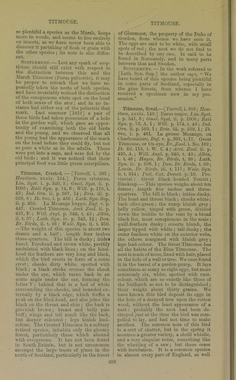 so plentiful a species as the Marsh, keeps more in woods, and seems to live entirely on insects, as we have never been able to discover it partaldng of flesh or grain with the other species; its note is also difler- ent. Supplement. — Lest any spai-k of scep- ticism should still exist with respect to the distinction between this and the Marsh Titmouse (Parus palustris), it may be proper to remark that we have re- l^eatedly taken the nests of both species, auil have invariably noticed the distinction of the conspicuous white spot on the head of both sexes of the ater; and in no in- stance had either sex of the palustris that mai-k. Last summer [lal:J] a pair of these birds had taken possession of a hole in the garden wall, which gave an oppor- tunity of examining both the old birds and the young, and we observed that all the young had the appearance of the mark on the head before they could tly, but not so pure a white as in the adults. These were put into a cage, and were fed by the old birds ; and it was noticed that their inincipal food was little green caterpillars. Titmouse, Crested. — [ Yarrell, i. 391 ; Hewitson, xxxix. 154.] Parus cristatus, Lin. Syst. i. p. 340, tl; Gmcl. Syst. ii. p. 1005 ; Eaii Syn. p. 74, (i; Will. p. 175, t. 43; Ind. Oiii. ii. p. 507, 14; Bris. iii. p. 558, 8 ; II). 8vo, i. i). 400 ; Lath. Syn. Siq). ii. p. 255. La Mesange Inippe, Buf. v. i>. 447. Crested Titmouse, Arct. Zool. ii. p. 427, E.; Will. Anyl. p. 242, t. 43; Albin, ii. t. 57 ; Lath. Syn. iv. p. 545, 12 ; Don. Br. Birds, ii. t. 20 ; Wale. Syn. ii. t. 250. —The weight of this species is about two drams and a half; length four inches tbree-quaiters. The bill is dusky; iiides hazel. Forehead and crown white, prettily undulated with black lines; on the hind- bead the feathers are very long and black, which the bird erects in fomi of a conic crest; cheeks dirty white, sxjotted with black; a black stroke crosses the cheek under the eye, which turns back in an acute angle under the eai’, forming the letter V ; behind that is a bed of white surrounding the cheeks, ;and bounded ex- ternally by a black edge, which forms a ]i(ak on the hind-head, and also joins the black on tlie throat and chin ; the back is greenish brown; breast and belly pale bntf; wings and fail much like the back, but dee])cr coloured ; legs bluish lead- colour. The Crested Titmouse is a solitiuy retiied species, inhabits only the gloomy forest, imrticulaiiy those which abound with evngreens. It has not been found in South Britain, but is not unconinion amongst the large tracts of pines in the north of Scotland, puiticularly in the I'orest of Glenmoor, the property of the Duke of Gordon, from whence wo have seen it. The eggs ai-e said to be white, with small spots of red; the nest we do not find to be desciibecl by any one. Is said to be found in Normandy, and in many parts between that and Sweden. Supplement. — In the work refen-ed to [Lath. Syn. Sup.] the author says, “ We have heard of this species being plentiful in some parts of Scotland, especially in the xfiue forests, from whence I have received a specimen now in my pos- session.” Titmouse, Great.—[ Yarrell, i. 383; Hew- itson, xxxix. 149.] Parus major, Lin. Syst. i. p. 341, 3 ; Gniel. Syst. ii. j). 1000 ; Baii Sijn. p. 73, A. 1; Will. p. 174, t. 43 ; Ind. Cm. ii. p. 502, 1; Bris. iii. p. 539, 1; 76. 8vo, i. p. 401. La grosse Mesange, ou Charbonuiere, 71m/. v. p. 392, t. 17. Great Titmouse, or Ox-eye, Br..Zool. i. No. 102 ; 76. fol. 113, t. W. f. 4; Arct. Zool. ii. p. 425, A.; Will. Anyl. p. 240, t. 43 ; Albin, i. t. 40; Hayes, Br. Birds, t. 38; Lath. Syn. iv. xi. 530, 1; Don. Br. Birds, t. 09 ; Lewin, Br. Birds, iii. t. 117; Wale. Syn. ii. t. 244; Bult. Cat. Dorset. p.TO. Pro- vincial : Great Black - headed Tomtit; Blackcaxi.— This species weighs about ten drams; length five inches and three- quarters. The bill is black; irides dusky. The head and throat black; cheeks white; back olive-green; the rump bluish grey ; belly yellow, tinged with green, divided down the middle to the vent by a broad black list, most conspicuous in the male; quill-feathers dusky; coverts bluish, the larger tipped with white ; tail dusky; the outer feathers white on the exteidor webs, the others margined with bluish grey; legs lead-colour. The Great Titmouse has all the habits of the Blue Titmouse. The nest is made of moss, lined with hair, placed in the hole of a wall or tree. We once found it in the barrel of a gai'den-xnimx). It lays sometimes as many ns eight eggs, but more commonly six, white, spotted with rust- colour, which are so exactly like tliose of the Nuthatch as not to be distinguished; their weight about thirtj' grains. We have known this bird deposit its eggs in the hole of a decayed ti'ee uxron the rotten wood, without the least npxienrance of a nest: xii'obably the nest had heen de- stroyed just at the lime the bird was com- pelled to lay, and had not time to make another. The common note of this bird is a sort of chatter, but in the spring it assumes a greater vai-iety, a slirill whistle, and a very singtilar noise, something like the whetting of a saw; but these cease witli incubation. It is a common species in almost every part of England, as well
